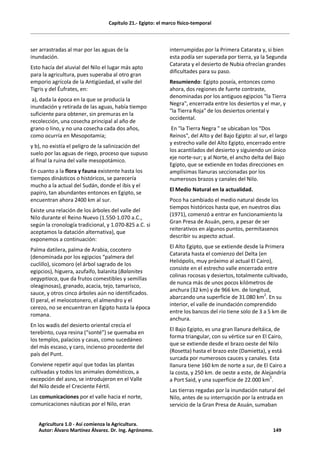 Capítulo 21.- Egipto: el marco físico-temporal
ser arrastradas al mar por las aguas de la
inundación.
Esto hacía del aluvial del Nilo el lugar más apto
para la agricultura, pues superaba al otro gran
emporio agrícola de la Antigüedad, el valle del
Tigris y del Éufrates, en:
a), dada la época en la que se producía la
inundación y retirada de las aguas, había tiempo
suficiente para obtener, sin premuras en la
recolección, una cosecha principal al año de
grano o lino, y no una cosecha cada dos años,
como ocurría en Mesopotamia;
y b), no existía el peligro de la salinización del
suelo por las aguas de riego, proceso que supuso
al final la ruina del valle mesopotámico.
En cuanto a la flora y fauna existente hasta los
tiempos dinásticos o históricos, se parecería
mucho a la actual del Sudán, donde el ibis y el
papiro, tan abundantes entonces en Egipto, se
encuentran ahora 2400 km al sur.
Existe una relación de los árboles del valle del
Nilo durante el Reino Nuevo (1.550-1.070 a.C.,
según la cronología tradicional, y 1.070-825 a.C. si
aceptamos la datación alternativa), que
exponemos a continuación:
Palma datilera, palma de Arabia, cocotero
(denominada por los egipcios “palmera del
cuclillo), sicomoro (el árbol sagrado de los
egipcios), higuera, azufaifo, balanita (Balanites
aegyptiaca, que da frutos comestibles y semillas
oleaginosas), granado, acacia, tejo, tamarisco,
sauce, y otros cinco árboles aún no identificados.
El peral, el melocotonero, el almendro y el
cerezo, no se encuentran en Egipto hasta la época
romana.
En los wadis del desierto oriental crecía el
terebinto, cuya resina (“sonté”) se quemaba en
los templos, palacios y casas, como sucedáneo
del más escaso, y caro, incienso procedente del
país del Punt.
Conviene repetir aquí que todas las plantas
cultivadas y todos los animales domésticos, a
excepción del asno, se introdujeron en el Valle
del Nilo desde el Creciente Fértil.
Las comunicaciones por el valle hacia el norte,
comunicaciones náuticas por el Nilo, eran
interrumpidas por la Primera Catarata y, si bien
esta podía ser superada por tierra, ya la Segunda
Catarata y el desierto de Nubia ofrecían grandes
dificultades para su paso.
Resumiendo: Egipto poseía, entonces como
ahora, dos regiones de fuerte contraste,
denominadas por los antiguos egipcios "la Tierra
Negra", encerrada entre los desiertos y el mar, y
"la Tierra Roja" de los desiertos oriental y
occidental.
En "la Tierra Negra " se ubicaban los "Dos
Reinos", del Alto y del Bajo Egipto: al sur, el largo
y estrecho valle del Alto Egipto, encerrado entre
los acantilados del desierto y siguiendo un único
eje norte-sur; y al Norte, el ancho delta del Bajo
Egipto, que se extiende en todas direcciones en
amplísimas llanuras seccionadas por los
numerosos brazos y canales del Nilo.
El Medio Natural en la actualidad.
Poco ha cambiado el medio natural desde los
tiempos históricos hasta que, en nuestros días
(1971), comenzó a entrar en funcionamiento la
Gran Presa de Asuán, pero, a pesar de ser
reiterativos en algunos puntos, permítasenos
describir su aspecto actual.
El Alto Egipto, que se extiende desde la Primera
Catarata hasta el comienzo del Delta (en
Heliópolis, muy próximo al actual El Cairo),
consiste en el estrecho valle encerrado entre
colinas rocosas y desiertos, totalmente cultivado,
de nunca más de unos pocos kilómetros de
anchura (32 km) y de 966 km. de longitud,
abarcando una superficie de 31.080 km2
. En su
interior, el valle de inundación comprendido
entre los bancos del río tiene solo de 3 a 5 km de
anchura.
El Bajo Egipto, es una gran llanura deltáica, de
forma triangular, con su vértice sur en El Cairo,
que se extiende desde el brazo oeste del Nilo
(Rosetta) hasta el brazo este (Damietta), y está
surcada por numerosos cauces y canales. Esta
llanura tiene 160 km de norte a sur, de El Cairo a
la costa, y 250 km. de oeste a este, de Alejandría
a Port Said, y una superficie de 22.000 km2
.
Las tierras regadas por la inundación natural del
Nilo, antes de su interrupción por la entrada en
servicio de la Gran Presa de Asuán, sumaban
Agricultura 1.0 - Así comienza la Agricultura.
Autor: Álvaro Martínez Álvarez. Dr. Ing. Agrónomo. 149
 