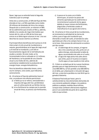 Capítulo 21.- Egipto: el marco físico-temporal
Naser, lago que se extiende hasta la Segunda
Catarata y que la sumerge.
Antes de su construcción, el 50% del flujo del Nilo
drenaba al mar, y el Nilo aportaba como media
20 millones de toneladas de limo a los campos.
Después de su construcción, se retienen el 98%
de los sedimentos que arrastra el Nilo y, además,
debido a los canales de riego intermedios que
toman del río, solo un 10% de los limos que
entran en el delta logran alcanzar el mar. Una vez
descritas las causas veamos sus efectos.
El principal efecto beneficioso de la presa es el de
interrumpir el ciclo anual de inundaciones y
sequías, garantizándose así el agua de riego anual
y el nivel de la inundación, y con ello el
funcionamiento regular de la red hidráulica de
azudes y canales. De este modo, se ha
incrementado la tierra cultivada en 1,2 millones
de hectáreas y se ha pasado de una cosecha
anual a una media de tres, además de
aumentarse notablemente la producción de
energía limpia: energía hidroeléctrica.
Pero los beneficios obtenidos tienen, como
ocurre siempre, unos costes, que indicamos
someramente.
A). Al cortarse el flujo de sedimentos hacia el
mar, se producen tres efectos perniciosos:
a) el delta ya no se rellena, retrocediendo a
impulsos del agua del mar, perdiéndose
para el cultivo parte de sus fértiles tierras;
b) al no fertilizarse los campos por la avenida
anual de limos, es preciso usar fertilizantes;
y
c) la pesca en la costa y en el delta
disminuyen, al carecer los peces del
alimento aportado por los sedimentos e
incrementarse la polución de las aguas
debido al mayor número de fertilizantes,
plaguicidas y herbicidas usados al
intensificarse el uso agrario de la tierra.
B). Al cortarse el ritmo anual de las inundaciones,
se incrementa la salinidad de las tierras de
cultivo, pues el agua de inundación que,
drenando a través del suelo, arrastraba las sales
aportadas por ellas a los campos hacia el mar, ya
no lo hace. Este proceso de salinización se acelera
por dos causas:
a) el sobreriego de los campos, al regarse
dos o tres cosechas por año, junto con un
pobre drenaje, está elevando la tabla de
agua y acumulando más sales en el suelo;
b) el agua de riego porta más sales ahora
que antes, pues en la presa se evapora
mucha agua y la que queda es más salina.
C). Si bien es verdad que de las nuevas hectáreas
ganadas para el riego pertenecían al desierto,
unas 800.000 ha, se han perdido unas 600.000 ha
en el delta, por urbanización e intrusión del agua
del mar, y esta tierra perdida era más fértil que la
ganada al desierto.
El balance final está por hacer, pero la
satisfacciónde las más elementales demandas de
una creciente población obligan a los poderes
públicos a adoptar medidas desarrollistas,
aunque estas conlleven alteraciones negativas
para el uso sostenible de parte de la superficie
sobre la que actúan.
Agricultura 1.0 - Así comienza la Agricultura.
Autor: Álvaro Martínez Álvarez. Dr. Ing. Agrónomo. 151
 
