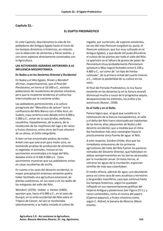 Capítulo 22.- El Egipto Predinástico
Capítulo 22.-
EL EGIPTO PREDINÁSTICO
En este Capítulo, describiremos la vida de los
pobladores del Antiguo Egipto hasta el inicio de
los tiempos dinásticos o históricos, en relación
con la obtención de alimentos y fibras textiles y
con otros aspectos directamente conectados con
la Agricultura.
LAS ACTIVIDADES AGRARIAS ANTERIORES A LA
INFLUENCIA MESOPOTÁMICA
En Nubia y en los Desiertos Oriental y Occidental
En Nubia y el Alto Egipto, Shiner y Wendorf
afirman, respectivamente, que al final del
Pleistoceno, en torno al 10.500 a.C., existían
poblaciones de recolectores de plantas silvestres,
pero que la incipiente tendencia al cultivo fue
interrumpida por la creciente aridez.
Los pobladores pertenecientes a la cultura
preagrícola del "Mesolítico de Jartum" (en la
confluencia del Nilo Blanco con el Nilo Azul, en
Sudán), cuya cerámica está datada entre 6.000 y
5.000 a.C., vivían de la caza (jirafas, elefantes,
cocodrilos, hipopótamos), de la pesca, de la
recolección de los mejillones del lago y de raíces
y frutos silvestres, entre otros del fruto silvestre
de un almez, el Celtis integrifolia.
Si bien se han encontrado piedras de moler,
Arkell cree que solo eran para moler ocre, no
existiendo pruebas de producción de alimentos,
ni vegetales ni animales, incluso en los
yacimientos encontrados a lo largo del Nilo,
datados entre el 4.500-4.000 a.C. Estos
yacimientos muestran que sus pobladores vivían
en casas recubiertas de arcilla.
En cuanto a los oasis del desierto occidental, la
mayor precipitación entonces existente podría
haber facilitado una agricultura estacional, de
plantas autóctonas, en sus oasis y en los wadis de
las márgenes del valle del Nilo.
Wendorf, (1970), Hobler y Hester (1969),
apuntan que, hacia el 6.000 a.C., en el oasis de
Dunqul, en la orilla occidental del Nilo sobre el
Trópico de Cáncer, tal vez se recolectaba
selectivamente, o se había iniciado el cultivo de
regadío, por sumersión, de especies existentes,
tal vez del mijo Panicum turgidum (o, quizá, el
Panicum colossum, que fue muy cultivado en el
Antiguo Egipto), y que desde allí pudo difundirse
el cultivo de las plantas por todo el valle del Nilo.
La aparición en el Sáhara de granos de polen de
Pennisetum (muy probablemente Pennisetum
spicatum o Mijo negro) fechados entre 6.100 y
4.800 a.C., así como de "un tipo de hierba
cultivada", de la primera mitad del cuarto milenio
a.C., indican la posibilidad de su cultivo en los
oasis.
Al final del Periodo Predinástico, la rica fauna
existente en los desiertos (y en la llanura aluvial)
disminuyó mucho a causa de la progresiva sequía,
desapareciendo los elefantes, las jirafas y las
avestruces (Butzer, 1958).
En el Valle y en el Delta
Parece lógico que, al igual que sucedió en la
colonización de la llanura mesopotámica, el valle
y el delta del Nilo fuera colonizado por habitantes
de las tierras altas adyacentes de Nubia y del
desierto occidental, que a medida que el clima
iba haciéndose más seco convergían hacia la
prácticamente única fuente de agua: el Nilo.
A este respecto, Gordon Childe, dice que los
inmediatos antecesores de los primeros
agricultores del Valle del Nilo fueron los pastores
nómadas del Desierto Oriental, que habitaban en
aldeas semipermanentes en las tierras alcanzadas
por la inundación anual. En estas tierras, al
retirarse las aguas de la inundación, esparcían
semillas de mijo que cosechaban.
El medio ofrecía, además de agua, una abundante
pesca así como caza de aves acuáticas y terrestres
y de grandes mamíferos, caza que continuó hasta
los tiempos históricos, según ha quedado
reflejado en sus representaciones gráficas del
Imperio Antiguo y posteriores (ver Figura 23.1.), y
raíces comestibles, como el rizoma del papiro
(Cyperus papyrus), y frutos silvestres como,
según C. Aldred, la banana de Abisinia (Musa
ensete).
Agricultura 1.0 - Así comienza la Agricultura.
Autor: Álavaro Martínez Álvarez. Dr. ing. Agrónomo. 153
 