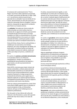 Capítulo 22.- El Egipto Predinástico
Al comienzo de la colonización de la "Tierra
Negra" (la primera aldea sedentaria encontrada
en el delta, yacimiento de Merinda, (5.500+-1500
a.C.). Los primeros colonos tuvieron que ir
ganando tierra cultivable: hacia los bordes de los
cauces, desmontando una selva de junqueras y
matorral y drenando charcas y fangales, y hacia el
desierto, empujando las aguas de la inundación
para frenar sus invasoras arenas.
Los poblados, formados por chozas ovales de
cañas enlucidas con cieno (cañas y barro) y
provistas de un agujero en el techo, para permitir
la entrada de agua de lluvia hacia una tinaja
hundida en el suelo, se concentrarían en las zonas
más elevadas próximas a los cauces y en isletas
saneadas del delta, usando para pasto y cultivo
las áreas que cubría la inundación estival del río.
Estas primitivas chozas, fueron sustituyéndose, a
medida que nos acercamos a los tiempos
dinásticos, por casas rectangulares de adobes, de
techo plano, con pilares hechos con haces de
cañas (dada la escasez de madera), atados por
arriba y por abajo con juncos, y cubiertos con
barro.
En cuanto a las plantas y animales domesticados
en el periodo anterior a la influencia
mesopotámica, siempre se contempla la
posibilidad de que procedieran de especies y
razas locales y no de las provenientes de
Mesopotamia.
Clark (1971), menciona que el gran número de
plantas comestibles y árboles potencialmente
domesticables existentes en el valle del Nilo
(entre los que incluye posiblemente la cebada
silvestre), favorecen un origen propio de la
producción de alimentos, pero sugiere que la
adopción rápida de un sistema agrícola externo
(mesopotámico) pudo deberse a que los egipcios
encontraron este mucho más efectivo.
Entre los cultivos premesopotámicos, tanto Clark
como Dixon (1969) sugieren que se cultivaba un
cereal semejante al mijo, el Echinochloa
colonum, del que se han hallado granos en
cadáveres predinásticos.
Por otra parte no hay indicios del cultivo de
Panicum ni de Pennisetum, a pesar del supuesto
cultivo del mijo más al oeste, en el oasis de
Dunqul.
El cultivo, necesariamente de regadío, se veía
facilitado por la certeza de la inundación anual,
siempre en las mismas fechas, y por la facilidad
de su control, mediante ligeras modificaciones de
las cuencas naturales para retener las aguas el
tiempo preciso para un buen riego por sumersión
(técnicas de riego simple "de flujo de cuenca",
que ya describimos en la llanura mesopotámica),
y la siembra posterior a la retirada de las aguas,
cuando el suelo alcanzaba su "tempero".
Esto era más fácil de realizar en el Alto Egipto,
donde las cuencas de inundación eran más
reducidas, que a medida que se avanzaba hacia el
sur.
En cuanto a la ganadería, tanto vacunos salvajes,
de cuernos largos y de cuernos cortos, como
cerdos salvajes, existían en el norte de África y
abundaban en el Delta. En lo referente a su
domesticación, la hipótesis más común entre los
eruditos es que esta en Egipto es posterior a la
realizada en el Próximo Oriente Asiático, e
inducida por ella.
Algunos egiptólogos atribuyen al egipcio
prehistórico la cría selectiva de una especie de
ganado vacuno sin cuernos y del galgo egipcio,
pero la hipótesis más probable es que estos
animales llegaran a Egipto a través de la
península del Sinaí.
El único animal domesticado localmente en África
fue el asno (Equus asinus).
Los primitivos intentos de domesticación de
hienas y cigüeñas, parece que se abandonaron al
comienzo del Periodo Dinástico, si bien queda
alguna duda sobre los avances conseguidos en la
domesticación de las gacelas, grullas y antílopes
(Figura 5.2.).
La oveja egipcia, con anterioridad al 2.000 a.C.,
era de una variedad velluda, con cuernos en
espiral, conocida también en Mesopotamia. La
cabra, exhibía unos cuernos similares a los
encontrados en yacimientos palestinos del
Neolítico y del Bronce (Zeuner, 1963).
Resumiendo: este colono predinástico es muy
posible que completara su dieta, proveniente de
la pesca en los cauces de agua y en los pantanos,
de la caza de aves y mamíferos en estos últimos y
en los desiertos adyacentes, y de la recolección
Agricultura 1.0 - Así comienza la Agricultura.
Autor: Álavaro Martínez Álvarez. Dr. ing. Agrónomo. 154
 