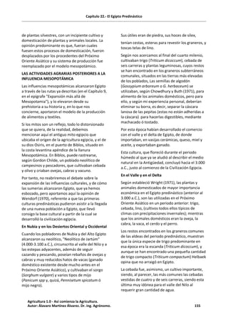 Capítulo 22.- El Egipto Predinástico
de plantas silvestres, con un incipiente cultivo y
domesticación de plantas y animales locales. La
opinión predominante es que, fueran cuales
fuesen estos procesos de domesticación, fueron
desplazados por los procedentes del Próximo
Oriente Asiático y su sistema de producción fue
reemplazado por el modelo mesopotámico.
LAS ACTIVIDADES AGRARIAS POSTERIORES A LA
INFLUENCIA MESOPOTÁMICA
Las influencias mesopotámicas alcanzaron Egipto
a través de las rutas ya descritas (en el Capítulo 9,
en el epígrafe "Expansión más allá de
Mesopotamia"), y lo elevaron desde su
prehistoria a su historia y, en lo que nos
concierne, aportaron el modelo de la producción
de alimentos y textiles.
Si los mitos son un reflejo, todo lo distorsionado
que se quiera, de la realidad, debemos
mencionar aquí el antiguo mito egipcio que
ubicaba el origen de la agricultura egipcia, y el de
su dios Osiris, en el puerto de Biblos, situado en
la costa levantina apéndice de la llanura
Mesopotámica. En Biblos, puede rastrearse,
según Gordon Childe, un poblado neolítico de
campesinos y pescadores, que cultivaban cebada
y olivo y criaban ovejas, cabras y vacuno.
Por tanto, no reabriremos el debate sobre la
expansión de las influencias culturales, y de cómo
las sumerias alcanzaron Egipto, que ya hemos
esbozado, pero aportamos aquí la opinión de
Wendorf (1970), referente a que las primeras
culturas predinásticas pudieron asistir a la llegada
de una nueva población a Egipto, que llevó
consigo la base cultural a partir de la cual se
desarrolló la civilización egipcia.
En Nubia y en los Desiertos Oriental y Occidental
Cuando los pobladores de Nubia y del Alto Egipto
alcanzaron su neolítico, "Neolítico de Jartúm"
(4.000-3.100 a.C.), circunscrito al valle del Nilo y a
las estepas adyacentes, además de seguir
cazando y pescando, poseían rebaños de ovejas y
cabras y muy reducidos hatos de vacas (ganado
doméstico existente desde mucho antes en el
Próximo Oriente Asiático), y cultivaban el sorgo
(Sorghum vulgare) y varios tipos de mijo
(Panicum spp y, quizá, Pennisetum spicatum ó
mijo negro).
Sus útiles eran de piedra, sus hoces de sílex,
tenían cestas, esteras para revestir los graneros, y
toscas telas de lino.
Según nos acercamos al final del cuarto milenio,
cultivaban trigo (Triticum dicoccum), cebada de
seis carreras y plantas leguminosas, cuyos restos
se han encontrado en los graneros subterráneos
comunales, situados en las tierras más elevadas
de los poblados, Las semillas de algodón
(Gossypium arboreum o G. herbaceum) se
utilizaban, según Chowdhury y Buth (1971), para
alimento de los animales domésticos, pero para
ello, y según mi experiencia personal, deberían
eliminar su borra, es decir, separar la cáscara
lanosa de las pepitas (estas no están adheridas a
la cáscara) para hacerlas digestibles, mediante
machacado ó tostado.
Por esta época habían desarrollado el comercio
con el valle y el delta de Egipto, de donde
importaban, en vasijas cerámicas, queso, miel y
aceite, y exportaban ganado.
Esta cultura, que floreció durante el periodo
húmedo al que ya se aludió al describir el medio
natural en la Antigüedad, concluyó hacia el 3.000
a.C., justo al comienzo de la Civilización Egipcia.
En el Valle y en el Delta
Según estableció Wright (1971), las plantas y
animales domesticados de mayor importancia
económica en el Egipto predinástico (anterior al
3.000 a.C.), son las utilizadas en el Próximo
Oriente Asiático en un periodo anterior: trigo,
cebada, lino, (cultivos todos ellos típicos de
climas con precipitaciones invernales); mientras
que los animales domésticos eran la oveja, la
cabra, la vaca, el cerdo y el perro.
Los restos encontrados en los graneros comunes
de las aldeas del periodo predinástico, muestran
que la única especie de trigo predominante en
esa época era la escanda (Triticum dicoccum), y
aunque se han encontrado una pequeña cantidad
de trigo compacto (Triticum compactum) Helbaek
opina que no arraigó en Egipto.
La cebada fue, asimismo, un cultivo importante,
siendo, al parecer, las más comunes las cebadas
vestidas de cuatro y de seis carreras, siendo esta
última muy idónea para el valle del Nilo al
requerir gran cantidad de agua.
Agricultura 1.0 - Así comienza la Agricultura.
Autor: Álavaro Martínez Álvarez. Dr. ing. Agrónomo. 155
 