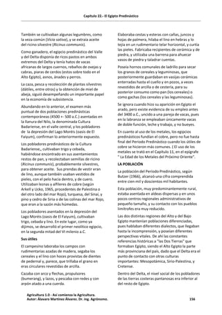 Capítulo 22.- El Egipto Predinástico
También se cultivaban algunas legumbres, como
la veza común (Vicia sativa), y se extraía aceite
del ricino silvestre (Ricinus communis).
Como ganadero, el egipcio predinástico del Valle
y del Delta disponía de ricos pastos en ambos
extremos del Delta y tenía hatos de vacas
africanas de largos cuernos, rebaños de ovejas y
cabras, piaras de cerdos (estos sobre todo en el
Alto Egipto), asnos, ánades y perros.
La caza, pesca y recolección de plantas silvestres
(dátiles, entre otros) y la obtención de miel de
abeja, siguió desempeñando un importante papel
en la economía de subsistencia.
Abundando en lo anterior, el examen más
puntual de dos poblaciones predinásticas
contemporáneas (4500 +- 500 a.C.) asentadas en
la llanura del Nilo, la denominada Cultura
Badariense, en el valle central, y los pobladores
de la depresión del Lago Moréis (oasis de El
Faiyum), confirman lo anteriormente expuesto.
Los pobladores predinásticos de la Cultura
Badariense,, cultivaban trigo y cebada,
habiéndose encontrado en sus asentamientos
restos de pan, y recolectaban semillas de ricino
(Ricinus communis), probablemente silvestres,
para obtener aceite. Sus prendas de vestir eran
de lino, aunque también usaban vestidos de
pieles, con el pelo hacia dentro, y de cuero.
Utilizaban leznas y alfileres de cobre (según
Arkell y Ucko, 1965, procedentes de Palestina o
del otro lado del mar Rojo), turquesa, del Sinaí, y
pino y cedro de Siria o de las colinas del mar Rojo,
que eran a la sazón más húmedas.
Los pobladores asentados en la depresión del
Lago Moréis (oasis de El Faiyum), cultivaban
trigo, cebada y lino. En este lugar, como ya
dijimos, se desarrolló el primer neolítico egipcio,
en la segunda mitad del VI milenio a.C.
Sus útiles
El campesino laboraba los campos con
rudimentarias azadas de madera, segaba los
cereales y el lino con hoces provistas de dientes
de pedernal y, parece, que trillaba el grano en
eras circulares revestidas de arcilla.
Cazaba con arco y flechas, propulsores
(bumerang), y lazos, y pescaba con redes y con
arpón atado a una cuerda.
Elaboraba cestas y esteras con cañas, juncos y
hojas de palmera, hilaba el lino en hebras y lo
tejía en un rudimentario telar horizontal, y curtía
las pieles. Fabricaba recipientes de cerámica y de
piedra, y utilizaba una barrena para ahuecar
vasos de piedra y taladrar cuentas.
Poseía hornos comunales de ladrillo para secar
los granos de cereales y leguminosas, que
posteriormente guardaban en vasijas cerámicas
enterradas hasta el cuello y en pozos, a veces
revestidos de arcilla o de cestería, para su
posterior consumo como pan (los cereales) o
como gachas (los cereales y las leguminosas).
Se ignora cuando hizo su aparición en Egipto el
arado, pero existe evidencia de su empleo antes
del 3400 a.C., uncido a una pareja de vacas, pues
en la labranza se empleaban únicamente vacas
de doble función, leche y trabajo, y no bueyes.
En cuanto al uso de los metales, los egipcios
predinásticos fundían el cobre, pero no fue hasta
final del Periodo Predinástico cuando los útiles de
cobre se hicieron más comunes. ( El uso de los
metales se trató en el Capítulo 11, en el epígrafe
" La Edad de los Metales del Próximo Oriente".
LA POBLACIÓN
La población del Período Predinástico, según
Butzer (1966), alcanzó una cifra comprendida
entre cien mil y doscientos mil habitantes.
Esta población, muy predominantemente rural,
estaba asentada en aldeas dispersas y en unos
pocos centros regionales administrativos de
pequeño tamaño, y su contacto con los pueblos
limítrofes era muy reducido.
Las dos distintas regiones del Alto y del Bajo
Egipto mantenían poblaciones diferenciadas,
pues hablaban diferentes dialectos, que llegaban
hasta la incomprensión, y poseían diferentes
perspectivas vitales. De ahí las constantes
referencias históricas a "las Dos Tierras" que
formaban Egipto, siendo el Alto Egipto la parte
más provinciana del país, dado que el Delta era el
punto de contacto con otras culturas
importantes: Mesopotámica, Sirio-Palestina, y
Cretense.
Dentro del Delta, el nivel social de los pobladores
de las tierras costeras pantanosas era inferior al
del resto de Egipto.
Agricultura 1.0 - Así comienza la Agricultura.
Autor: Álavaro Martínez Álvarez. Dr. ing. Agrónomo. 156
 