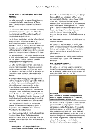 Capítulo 22.- El Egipto Predinástico
NOTAS SOBRE EL COMERCIO Y LA INDUSTRIA
AGRARIA
Las rutas comerciales terrestres debían superar
grandes dificultades para alcanzar la "Tierra
Negra" egipcia, pues la geografía la mantenía
aislada.
Las principales rutas de comunicación, terrestres
y marítimas, que unían Egipto con el Levante
mediterráneo y con Mesopotamia, ya fueron
mencionadas anteriormente.
Los desiertos occidental y oriental solo podían ser
atravesados por pequeñas caravanas de
mercaderes; en el norte, el desierto del Sinaí
permitía a través de la franja de Gaza un limitado
contacto con Asia; la costa de Libia permitía un
tráfico un poco mayor por medio de los escasos y
pequeños oasis que motean el Desierto de Libia.
Las comunicaciones y el transporte por el Delta y
el Valle del Nilo seguían los caminos acuáticos del
río, sus brazos y canales, surcados desde los
tiempos predinásticos por barcas.
Las rutas marítimas se recorrían, costeando, con
lanchas inadecuadas para el cabotaje, pues se
construían para navegar por el Nilo, por lo que
sus contactos con las costas fenicias, con Creta o
con las costas del Mar Rojo, debían ser largos y
difíciles.
Al comercio de metales y de piedras preciosas
(cobre, malaquita, turquesas y granates del Sinaí,
oro de los desiertos orientales y de Nubia,
mineral de cobre - malaquita - del desierto
oriental, plata probablemente de Anatolia,
conchas del Mar Rojo, lapislázuli y obsidiana de
las lejanas tierras del Oriente), se sumaba el del
aceite de oliva de Libia y Palestina, el de madera
de cedro y de otras coníferas del Líbano, y el del
marfil, ébano, pieles, plumas de avestruz, mirra,
incienso, y otras gomas y resinas del lejano sur.
Para uso cosmético, además de malaquita y
galena, empleaban limonita (hierro pardo) y
esquisto de color verde de la zona del wadi
Amanta en el desierto oriental.
Las industrias de panadería y de la fabricación de
cerveza estaban desarrolladas, pues estos
alimentos eran la base de su dieta, así como las
primeras transformaciones de la leche (mantecas
y quesos).
Recientes descubrimientos arqueológicos (Diego
Barkan, 2014) han hallado en Tel Aviv, una
cervecería de la Edad del Bronce (hacia 3.500 –
3.000 a.C.), construida por los egipcios
predinásticos, que colonizaban el actual Israel en
busca de materias primas, provista de 17 pozos
para la fabricación de cerveza; fabricación que se
hacía cociendo parcialmente una mezcla de
cebada y agua, a la que se agregaban
concentrados de frutas, y dejándola fermentar al
sol.
En el Delta existían industrias de salado y secado
al sol de pescado.
En cuanto a la industria textil, se hacían, con
cañas y juncos, cestas y esteras; se hilaba y tejía
la lana y, sobre todo, el lino, en rudimentarios
telares horizontales, y se fabricaban cueros y
pieles vueltas.
La cerámica se hacía a mano, pues la rueda de
alfarero no llegó a Egipto hasta los tiempos
históricos.
NOTA SOBRE LA ESCRITURA
En cuanto a la escritura, los primeros signos
jeroglíficos conocidos hasta ahora se han hallado
en las etiquetas de vasijas de la tumba de Uj, en
Abydos, datados hacia el 3.250 a.C.
Figura 22.1.
Los “Textos de las Pirámides” en la pirámide de
Unas, en Saqqara. V Dinastía (2.375 – 2.345 a.C.).
(National Geographic. Historia, nº 99).
Un milenio después se graban, en los muros de la
pirámide de Unas, los jeroglíficos religiosos
conocidos como Los Textos de las Pirámides La
escritura, además de ser imprescindible para el
buen desarrollo del comercio y de la vida civil,
proporcionaba en el Egipto Dinástico al faraón el
control tanto político como económico de todos
los asuntos del gobierno. Para ello el estado
disponía de un cuerpo minoritario de
funcionarios, los escribas, capaces de leer y
Agricultura 1.0 - Así comienza la Agricultura.
Autor: Álavaro Martínez Álvarez. Dr. ing. Agrónomo. 157
 