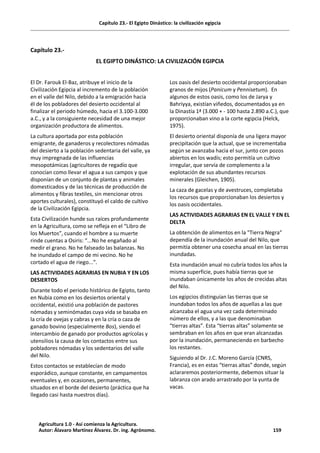 Capítulo 23.- El Egipto Dinástico: la civilización egipcia
Capítulo 23.-
EL EGIPTO DINÁSTICO: LA CIVILIZACIÓN EGIPCIA
El Dr. Farouk El-Baz, atribuye el inicio de la
Civilización Egipcia al incremento de la población
en el valle del Nilo, debido a la emigración hacia
él de los pobladores del desierto occidental al
finalizar el periodo húmedo, hacia el 3.100-3.000
a.C., y a la consiguiente necesidad de una mejor
organización productora de alimentos.
La cultura aportada por esta población
emigrante, de ganaderos y recolectores nómadas
del desierto a la población sedentaria del valle, ya
muy impregnada de las influencias
mesopotámicas (agricultores de regadío que
conocían como llevar el agua a sus campos y que
disponían de un conjunto de plantas y animales
domesticados y de las técnicas de producción de
alimentos y fibras textiles, sin mencionar otros
aportes culturales), constituyó el caldo de cultivo
de la Civilización Egipcia.
Esta Civilización hunde sus raíces profundamente
en la Agricultura, como se refleja en el “Libro de
los Muertos”, cuando el hombre a su muerte
rinde cuentas a Osiris: “...No he engañado al
medir el grano. No he falseado las balanzas. No
he inundado el campo de mi vecino. No he
cortado el agua de riego...”.
LAS ACTIVIDADES AGRARIAS EN NUBIA Y EN LOS
DESIERTOS
Durante todo el periodo histórico de Egipto, tanto
en Nubia como en los desiertos oriental y
occidental, existió una población de pastores
nómadas y seminómadas cuya vida se basaba en
la cría de ovejas y cabras y en la cría o caza de
ganado bovino (especialmente Bos), siendo el
intercambio de ganado por productos agrícolas y
utensilios la causa de los contactos entre sus
pobladores nómadas y los sedentarios del valle
del Nilo.
Estos contactos se establecían de modo
esporádico, aunque constante, en campamentos
eventuales y, en ocasiones, permanentes,
situados en el borde del desierto (práctica que ha
llegado casi hasta nuestros días).
Los oasis del desierto occidental proporcionaban
granos de mijos (Panicum y Pennisetum). En
algunos de estos oasis, como los de Jarya y
Bahriyya, existían viñedos, documentados ya en
la Dinastía 1ª (3.000 + - 100 hasta 2.890 a.C.), que
proporcionaban vino a la corte egipcia (Helck,
1975).
El desierto oriental disponía de una ligera mayor
precipitación que la actual, que se incrementaba
según se avanzaba hacia el sur, junto con pozos
abiertos en los wadís; esto permitía un cultivo
irregular, que servía de complemento a la
explotación de sus abundantes recursos
minerales (Gleichen, 1905).
La caza de gacelas y de avestruces, completaba
los recursos que proporcionaban los desiertos y
los oasis occidentales.
LAS ACTIVIDADES AGRARIAS EN EL VALLE Y EN EL
DELTA
La obtención de alimentos en la "Tierra Negra"
dependía de la inundación anual del Nilo, que
permitía obtener una cosecha anual en las tierras
inundadas.
Esta inundación anual no cubría todos los años la
misma superficie, pues había tierras que se
inundaban únicamente los años de crecidas altas
del Nilo.
Los egipcios distinguían las tierras que se
inundaban todos los años de aquellas a las que
alcanzaba el agua una vez cada determinado
número de ellos, y a las que denominaban
“tierras altas”. Esta “tierras altas” solamente se
sembraban en los años en que eran alcanzadas
por la inundación, permaneciendo en barbecho
los restantes.
Siguiendo al Dr. J.C. Moreno García (CNRS,
Francia), es en estas “tierras altas” donde, según
aclararemos posteriormente, debemos situar la
labranza con arado arrastrado por la yunta de
vacas.
Agricultura 1.0 - Así comienza la Agricultura.
Autor: Álavaro Martínez Álvarez. Dr. ing. Agrónomo. 159
 