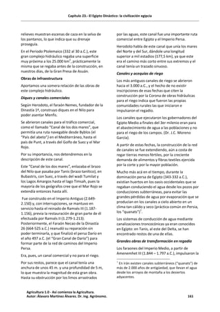 Capítulo 23.- El Egipto Dinástico: la civilización egipcia
relieves muestran escenas de caza en la selva de
los pantanos, lo que indica que su drenaje
proseguía.
En el Periodo Ptolemaico (332 al 30 a.C.), este
gran complejo hidráulico regaba una superficie
muy próxima a los 25.000 km2
, prácticamente la
misma que se regaba antes de la construcción, en
nuestros días, de la Gran Presa de Asuán.
Obras de infraestructura
Aportamos una somera relación de las obras de
este complejo hidráulico.
Diques y canales comerciales
Según Herodoto, el faraón Nemes, fundador de la
Dinastía 1ª, construyo diques en el Nilo para
poder asentar Menfis.
Se abrieron canales para el tráfico comercial,
como el llamado “Canal de los dos mares”, que
permitía una ruta navegable desde Byblos (el
“País del abeto”) en el Mediterráneo, hasta el
país de Punt, a través del Golfo de Suez y el Mar
Rojo.
Por su importancia, nos detendremos en la
descripción de este canal.
Este “Canal de los dos mares”, enlazaba el brazo
del Nilo que pasaba por Tanis (brazo tanítico), en
Bubastris, con Suez, a través del wadi Tumilat y
los Lagos Amargos hasta el lago Timsah, pues la
mayoría de los geógrafos cree que el Mar Rojo se
extendía entonces hasta allí.
Fue construido en el Imperio Antiguo (2.649-
2.150) y, con interrupciones, se mantuvo en
servicio hasta el reinado de Ramsés III (1.187-
1.156), previa la restauración de gran parte de él
efectuada por Ramsés II (1.279-1.213).
Posteriormente, el Faraón Necao de la Dinastía
26 (664-525 a.C.) reanudó su reparación sin
poder terminarla, y que finalizó el persa Darío en
el año 497 a.C. (el “Gran Canal de Darío”) para
formar parte de la red de caminos del Imperio
Persa.
Era, pues, un canal comercial y no para el riego.
Por sus restos, parece que el canal tenía una
anchura de unos 45 m. y una profundidad de 5 m,
lo que muestra la magnitud de esta gran obra.
Hasta su obstrucción por los limos arrastrados
por las aguas, este canal fue una importante ruta
comercial entre Egipto y el Imperio Persa.
Herodoto habla de este canal que unía los mares
del Norte y del Sur, dándole una longitud
superior a mil estadios (177,5 km), ya que este
era el camino más corto entre sus extremos y el
canal tenía un trazado sinuoso.
Canales y acequias de riego
Los más antiguos canales de riego se abrieron
hacia el 3.000 a.C., y el hecho de no existir
inscripciones de esas fechas que citen la
construcción por la Corona de obras hidráulicas
para el riego indica que fueron las propias
comunidades rurales las que iniciaron e
impulsaron el regadío.
Los canales que ejecutaron los gobernadores del
Egipto Medio a finales del 3er milenio eran para
el abastecimiento de agua a las poblaciones y no
para el riego de los campos. (Dr. J.C. Moreno
García).
A partir de estas fechas, la construcción de la red
de canales se fue extendiendo, aún a costa de
regar tierras menos fértiles, por la creciente
demanda de alimentos y fibras textiles ejercida
por la corte y por la mayor población.
Mucho más acá en el tiempo, durante la
dominación persa de Egipto (343-332 a.C.),
existían huertos en los oasis occidentales que se
regaban conduciendo el agua desde los pozos por
conducciones subterráneas, para evitar las
grandes pérdidas de agua por evaporación que se
producían en los canales a cielo abierto en un
clima tan cálido y seco (práctica común en Persia,
los “quanats”)1
.
Los sistemas de conducción de agua mediante
canalizaciones troncocónicas ya eran conocidos
en Egipto: en Tanis, al este del Delta, se han
encontrado restos de una de ellas.
Grandes obras de transformación en regadío
Los faraones del Imperio Medio, a partir de
Amenemhet III (1.844 – 1.797 a.C.), impulsaron la
1
En Irán existen canales subterráneos (“quanats”) de
más de 2.000 años de antigüedad, que llevan el agua
desde los arroyos de montaña a los desiertos
adyacentes.
Agricultura 1.0 - Así comienza la Agricultura.
Autor: Álavaro Martínez Álvarez. Dr. ing. Agrónomo. 161
 