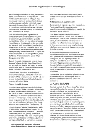 Capítulo 23.- El Egipto Dinástico: la civilización egipcia
ejecución de grandes obras de riego, debiéndose
a ellos la transformación en riego de unas 11.000
hectáreas en la depresión de El Faiyum (lago
Moeris), aprovechando la circunstancia de que
este lago, que parece haber cubierto la mayor
parte de la depresión hasta el 2.200 a.C. ( 22-24
m.s.n.m.), descendió de nivel hacia el 1.800 a.C.,
permitiendo acometer el drenaje de una amplia
zona pantanosa (J.A. Wilson).
Estas obras de drenaje del lago Moeris se
completaron con la construcción de una gran
presa de tierra, que embalsaba las aguas de
inundación del Nilo, y con una red de canales de
riego. El agua se llevaba desde el Nilo por medio
del "Canal de José" (actual Bahr-Yussuf) provisto
de exclusas a su entrada. Este canal, que es un
canal natural en el que se hicieron grandes obras
de ampliación y acondicionamiento, se separa del
Nilo a unos 400 km. al sur del lago Moeris, cerca
de Abidos. A la retirada de las aguas, el lago
desaguaba en el Nilo.
Cuando Herodoto habla de esta zona de riego,
dice que “ el agua del Nilo llega al lago Moeris
por un canal ...así durante seis meses su caudal
penetra en el lago; en cambio durante otros seis
meses sale de allí para volver al Nilo."
Entre las obras hidráulicas de este Imperio
Medio, el arqueólogo J. Vercoutter señala una
presa en el Nilo, construida hacia el 1.800 a.C. en
la parte final de la Segunda Catarata, lo que era
entonces la frontera Nubia
Pozos y elevación del agua
La existencia de pozos, para abastecimiento en
barrios urbanos y para el riego, está comprobada
al menos desde el Reino Nuevo (1.550-1.070
a.C.); eran de piedra y de esmerada construcción
(P. Montot) y se utilizaban en épocas de sequía,
cuando no corría el agua por los canales. Para
elevar el agua se empleaban cigüeñales (shaduf),
cuyo uso se introdujo en Egipto en dicha época,
así como aparejos y tornillos. (Ver Capítulo 13).
La noria de agua (“saquía”) llegó a Egipto, según
la opinión más generalizada, en el siglo I a.C., si
bien, como referimos en el Capítulo 13, eruditos
como Usher, Bruce Bell, y Lilley, opinan que
fueron usadas mucho antes en el Antiguo Egipto.
Estas norias, junto con el tornillo de Arquímedes
y el cigüeñal (sahduf), se usan aún en nuestros
días, aunque están siendo desplazadas por las
bombas accionadas por motores eléctricos o de
gasóleo.
Red de caminos de la zona regable
Como sabe todo ingeniero que haya trabajado en
Proyectos y Obras de riego de grandes
superficies, un complejo hidráulico es inviable sin
una buena red de caminos.
En el regadío egipcio los caminos eran tan
numerosos como los canales, pues con la tierra
extraída para hacer el canal formaban un camino
lateral, lo suficientemente alto para que no se
inundase y lo suficientemente ancho para que
sirviese como camino de paso, para hombres y
rebaños, y como camino de sirga para el arrastre
de embarcaciones.
Se mantenían en uso empleando la tierra
extraída en su limpieza en acondicionarlos, pero
en la época de la máxima inundación quedaban
sumergidos, por ello el principal medio de
transporte era el barco, pues como dice
Herodoto: "Egipto, pese a que es totalmente
llano, se ha hecho impracticable para caballos y
carros; y la causa de ellos son los canales, que son
numerosos y que están orientados en todas
direcciones."
El modo en el que el campesino egipcio utilizaba
el sistema hidráulico del valle y del delta se
detallará cuando analicemos las tareas del
campesino.
LAS PLANTAS CULTIVADAS
El paisaje agrícola de la "Tierra Negra" del Egipto
histórico lo formaban los campos de cereales
(cebada y trigo) y de lino, junto con los de
leguminosas para grano (lentejas, vezas,
guisantes, garbanzos), huertas de legumbres y
hortalizas (habas, guisantes, rábanos, cebollas,
cebolletas, ajos, apios, pepinos, melones,
puerros, lechugas), huertos de frutales (higueras,
uvas, manzanas, granadas), palmeras datileras,
sicomoros, viñedos y algunas, no documentadas,
plantas forrajeras. Todo ello trabajado con fuerza
motriz humana y animal (bueyes, vacas y asnos).
Los sicomoros (Ficus sycomorus) crecían
silvestres en las arenas que bordean el valle,
como ya dijimos, y se cultivaban en los huertos
desde tiempos predinásticos; los egipcios lo
Agricultura 1.0 - Así comienza la Agricultura.
Autor: Álavaro Martínez Álvarez. Dr. ing. Agrónomo. 162
 