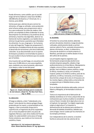 Capítulo 1.- El hombre modero. Su origen y dispersión
Puede afirmarse, como colofón, que el uso del
fuego de forma habitual si sitúa hace 50.000 y
100.000 años (O.Arjamzu y T.Vinorisub, Inv. y
Ciencia, junio 2010).
Vemos pues que, además de para cocinar los
alimentos, el fuego se utilizaba como protección
ante la fauna salvaje, para proporcionar calor y
luz y para endurecer los útiles de madera. Este
primer uso ampliaba la dieta al ablandar la carne,
descomponer los almidones y las proteínas de los
alimentos y hacerlos más digeribles, destruir las
toxinas de muchos vegetales y sus tejidos duros y
eliminar los gérmenes y parásitos que infectaban
los alimentos. Su uso, al agrupar a los humanos
al calor del fuego (los “fuegos de campamento”),
contribuirían al establecimiento de lazos sociales,
al desarrollo de narraciones y de otras tradiciones
culturales. Su ya documentado uso en la quema
de bosques y praderas incrementaba los pastos a
los que acudían la fauna herbívora que era cazada
por el hombre.
Una muestra del uso del fuego, en una pintura de
hace unos 15.000 años en una cueva española,
para, mediante una rama humeante, adormecer
a las abejas y robar la miel del panal.
Figura 1.6.- Empleo del fuego para la recolección
de miel silvestre. (Steph Yin. The New York Times,
Aug. 5, 2016).
Su obtención
El fuego se obtenía, o bien “robándoselo a los
dioses” como decían los clásicos griegos (fuego
producido por los rayos), y conservándolo en los
hogares, o bien arrancando chispas de la
superficie de un fragmento de pirita raspándola
con un trozo de pedernal sobre una yesca de
vegetales fibrosos, o por otros medios de fricción
rápida. Se usaba también como yesca el hongo
Fomes ometarius, que medra en los troncos de
castaños y hayas.
Fig. 1.7.- Haciendo fuego por fricción
sobre una yesca. (Imagen de Wikipedia).
EL ALCOHOL
El hombre ha consumido alcohol, obtenido
primero de plantas silvestres y luego de plantas
cultivadas, prácticamente desde su primer
caminar sobre la Tierra, variando únicamente la
planta a fermentar, es decir, la obtención y
consumo de alcohol es un hecho anterior al
Neolítico, periodo que se define desde el inicio
del cultivo de las plantas .
Los principales órganos vegetales cuya
fermentación proporcionaba alcohol eran:
cereales de grano pequeño, cebada y trigo
preferentemente en el Asia Menor, Mesopotamia
y Egipto, arroz en China; cereales de grano
grande, maíz en Méjico y países andinos y sorgo
en África; mandioca y cacao, en la América
tropical; patata en la América andina; savia de las
palmeras, en África; manzanas, en el Caucaso y
Asia Central, y bayas de la vid, en el Caucaso y en
los montes Zagros, ambas (sidra y vino) antes de
su expansión por el Mediterráneo y zonas
templadas.
Si no se disponía de plantas adecuadas, como en
Siberia y Mongolia, se fermentaba la leche de
yegua.
Tanta es la importancia de la fabricación de
bebidas alcohólicas en el inicio y desarrollo de las
civilizaciones que muchos eruditos la consideran
como el factor iniciador de la Agricultura (ver en
el Capítulo 3 el apartado “La religión organizada
origina la Agricultura”) al impulsar la
domesticación de las plantas para satisfacer la
demanda de bebidas alcohólicas, bebidas que,
como drogas, fueron usadas por los chamanes en
los templos primitivos.
Con independencia de lo anterior, el alcohol
facilita la extracción de más calorías de los
Agricultura 1.0 - Así comienza la Agricultura.
Autor: Álvaro Martínez Álvarez. Dr. Ing. Agrónomo. 8
 