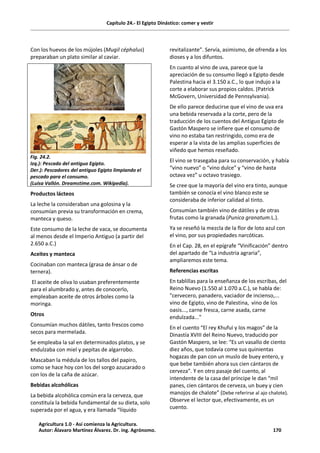 Capítulo 24.- El Egipto Dinástico: comer y vestir
Con los huevos de los mújoles (Mugil céphalus)
preparaban un plato similar al caviar.
Fig. 24.2.
Izq.): Pescado del antiguo Egipto.
Der.): Pescadores del antiguo Egipto limpiando el
pescado para el consumo.
(Luisa Vallón. Dreamstime.com. Wikipedia).
Productos lácteos
La leche la consideraban una golosina y la
consumían previa su transformación en crema,
manteca y queso.
Este consumo de la leche de vaca, se documenta
al menos desde el Imperio Antiguo (a partir del
2.650 a.C.)
Aceites y manteca
Cocinaban con manteca (grasa de ánsar o de
ternera).
El aceite de oliva lo usaban preferentemente
para el alumbrado y, antes de conocerlo,
empleaban aceite de otros árboles como la
moringa.
Otros
Consumían muchos dátiles, tanto frescos como
secos para mermelada.
Se empleaba la sal en determinados platos, y se
endulzaba con miel y pepitas de algarrobo.
Mascaban la médula de los tallos del papiro,
como se hace hoy con los del sorgo azucarado o
con los de la caña de azúcar.
Bebidas alcohólicas
La bebida alcohólica común era la cerveza, que
constituía la bebida fundamental de su dieta, solo
superada por el agua, y era llamada “líquido
revitalizante”. Servía, asimismo, de ofrenda a los
dioses y a los difuntos.
En cuanto al vino de uva, parece que la
apreciación de su consumo llegó a Egipto desde
Palestina hacia el 3.150 a.C., lo que indujo a la
corte a elaborar sus propios caldos. (Patrick
McGovern, Universidad de Pennsylvania).
De ello parece deducirse que el vino de uva era
una bebida reservada a la corte, pero de la
traducción de los cuentos del Antiguo Egipto de
Gastón Maspero se infiere que el consumo de
vino no estaba tan restringido, como era de
esperar a la vista de las amplias superficies de
viñedo que hemos reseñado.
El vino se trasegaba para su conservación, y había
“vino nuevo” o “vino dulce” y “vino de hasta
octava vez” u octavo trasiego.
Se cree que la mayoría del vino era tinto, aunque
también se conocía el vino blanco este se
consideraba de inferior calidad al tinto.
Consumían también vino de dátiles y de otras
frutas como la granada (Punica granatum.L.).
Ya se reseñó la mezcla de la flor de loto azul con
el vino, por sus propiedades narcóticas.
En el Cap. 28, en el epígrafe “Vinificación” dentro
del apartado de “La industria agraria”,
ampliaremos este tema.
Referencias escritas
En tablillas para la enseñanza de los escribas, del
Reino Nuevo (1.550 al 1.070 a.C.), se habla de:
"cervecero, panadero, vaciador de incienso,...
vino de Egipto, vino de Palestina, vino de los
oasis..., carne fresca, carne asada, carne
endulzada..."
En el cuento “El rey Khufui y los magos” de la
Dinastía XVIII del Reino Nuevo, traducido por
Gastón Maspero, se lee: “Es un vasallo de ciento
diez años, que todavía come sus quinientas
hogazas de pan con un muslo de buey entero, y
que bebe también ahora sus cien cántaros de
cerveza”. Y en otro pasaje del cuento, al
intendente de la casa del príncipe le dan “mil
panes, cien cántaros de cerveza, un buey y cien
manojos de chalote” (Debe referirse al ajo chalote).
Observe el lector que, efectivamente, es un
cuento.
Agricultura 1.0 - Así comienza la Agricultura.
Autor: Álavaro Martínez Álvarez. Dr. ing. Agrónomo. 170
 