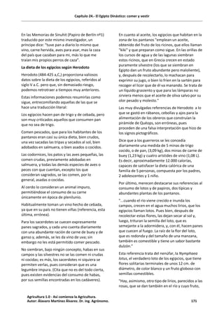 Capítulo 24.- El Egipto Dinástico: comer y vestir
En las Memorias de Sinuhit (Papiro de Berlín nº1)
traducido por este mismo investigador, un
príncipe dice: “tuve pan a diario lo mismo que
vino, carne hervida, aves para asar, mas la caza
del país que cazaban para mi, más lo que me
traían mis propios perros de caza”.
La dieta de los egipcios según Herodoto
Herodoto (484-425 a,C,) proporciona valiosos
datos sobre la dieta de los egipcios, referidos al
siglo V a.C. pero que, sin demasiado riesgo,
podemos retrotraer a tiempos muy anteriores.
Estas informaciones podemos resumirlas como
sigue, entrecomillando aquellas de las que se
hace una traducción literal:
Los egipcios hacen pan de trigo y de cebada, pero
son muy criticados aquellos que consumen pan
que no sea de trigo.
Comen pescados, que para los habitantes de los
pantanos eran casi su única dieta, bien crudos,
una vez sacadas las tripas y secados al sol, bien
adobados en salmuera, o bien asados o cocidos.
Las codornices, los patos y las aves pequeñas, las
comen crudas, previamente adobadas en
salmuera, y todas las demás especies de aves o
peces con que cuentan, excepto los que
consideran sagrados, se las comen, por lo
general, asadas o cocidas.
Al cerdo lo consideran un animal impuro,
permitiéndose el consumo de su carne
únicamente en época de plenilunio.
Habitualmente toman un vino hecho de cebada,
ya que en su país no tienen viñas (referencia, esta
última, errónea).
Para los sacerdotes se cuecen expresamente
panes sagrados, y cada uno cuenta diariamente
con una abundante ración de carne de buey y de
ganso y, además, se les da vino de uva; sin
embargo no les está permitido comer pescado.
No siembran, bajo ningún concepto, habas en sus
campos y las silvestres no se las comen ni crudas
ni cocidas; es más, los sacerdotes ni siquiera se
permiten verlas, pues consideran que es una
legumbre impura. (Cita que no es del todo cierta,
pues existen evidencias del consumo de habas,
por sus semillas encontradas en los cadáveres).
En cuanto al aceite, los egipcios que habitan en la
zona de los pantanos "emplean un aceite,
obtenido del fruto de los ricinos, que ellos llaman
"kiki" y que preparan como sigue. En las orillas de
los cursos de agua y de las lagunas siembran
estos ricinos, que en Grecia crecen en estado
puramente silvestre (los que se siembran en
Egipto dan un fruto abundante pero maloliente),
y, después de recolectarlo, lo machacan para
exprimir su jugo, o bien lo fríen en la sartén para
recoger el licor que de él va manando. Se trata de
un líquido grasiento y que para las lámparas no
sirviera menos que el aceite de oliva salvo por su
olor pesado y molesto."
Las muy divulgadas referencias de Herodoto a lo
que se gastó en rábanos, cebollas y ajos para la
alimentación de los obreros que construían la
pirámide de Quéops, son erróneas, pues
proceden de una falsa interpretación que hizo de
los signos pictográficos.
Dice que a los guerreros se les concedía
diariamente una medida de 5 minas de trigo
cocido, o de pan, (3,09 kg), dos minas de carne de
buey (1,23 kg) y cuatro arístides de vino (1,08 L).
Es decir, aproximadamente 12.000 calorías,
capaces de satisfacer la dieta calórica de una
familia de 5 personas, compuesta por los padres,
2 adolescentes y 1 niño.
Por último, merecen destacarse sus referencias al
consumo de lotos y de papiros, dos típicas y
abundantes plantas de los pantanos.
"...cuando el río viene crecido e inunda los
campos, crecen en el agua muchos lirios, que los
egipcios llaman lotos. Pues bien, después de
recolectar estas flores, las dejan secar al sol y,
luego, trituran la semilla del loto, que es
semejante a la adormidera, y, con él, hacen panes
que cuecen al fuego. La raíz de la flor del loto,
que es redonda y del tamaño de una manzana,
también es comestible y tiene un sabor bastante
dulzón."
Esta referencia trata del nenúfar, la Nymphaea
lotus, el verdadero loto de los egipcios, que tiene
flores solitarias terminales de unos 12 cm. de
diámetro, de color blanco y un fruto globoso con
semillas comestibles.
"Hay, asimismo, otro tipo de lirios, parecidos a las
rosas, que se dan también en el río y cuyo fruto,
Agricultura 1.0 - Así comienza la Agricultura.
Autor: Álavaro Martínez Álvarez. Dr. ing. Agrónomo. 171
 
