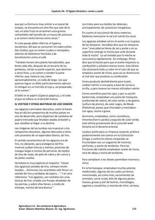 Capítulo 24.- El Egipto Dinástico: comer y vestir
que por su forma es muy similar a un panal de
avispas, se encuentra en otra flor que sale de la
raíz; en este fruto se arraciman unos granos
comestibles del tamaño de un hueso de aceituna
y se comen tanto tiernos como secos."
En este pasaje debe referirse al Cyperus
esculentus, del que se consumen los tuberculitos
(las chufas), que se comen crudos o remojados,
además de obtenerse horchata y de
torrefactarlos como el café.
"También tienen otra planta llamada biblo, que
brota cada año, después de arrancarlo de los
pantanos, cortan su parte superior, que destinan
a otros fines, y se comen o venden la parte
inferior, que, hasta la raíz, tiene
aproximadamente, un codo de largo. Los que
quieren lograr un biblo particularmente sabroso
lo rehogan en un hornillo al rojo y, así preparado,
se lo comen."
El biblo es el papiro (Cyperus papyrus), y el codo
al que se refiere es el de 0,44 metros.
EL VESTIDO Y OTRAS MATERIAS DE USO COMÚN
Los egipcios caminaban descalzos, como la hacen
hoy en día los campesinos de muchos países en
vías de desarrollo, pero disponían de sandalias de
papiro trenzado que llevaban atadas al bastón y
que calzaban al llegar a su destino.
Las imágenes de las tumbas nos muestran a los
campesinos descalzos, algunos desnudos y otros
solo provistos de un taparrabos blanco, de lino.
El vestido característico de los egipcios era de
lino, no obstante, para protegerse del frío
invernal usaban túnicas y mantos, provistos de
mangas largas e incluso de perneras, de tejidos
de lana de oveja, de pelo de cabra y de cueros y
de pieles vueltas.
Herodoto es muy explícito al respecto: "Llevan
(los egipcios) vestidos de lino, siempre recién
lavados... Asimismo, los sacerdotes solo llevan un
vestido de lino y sandalias de papiro...". Y en otra
referencia: "Los egipcios, van vestidos con unas
túnicas de lino, orladas con franjas alrededor de
las piernas; y sobre ellas llevan, a modo de
echarpe, mantos de lana blanca."
Los tintes para sus tejidos los obtenían,
principalmente, de sustancias inorgánicas.
En cuanto al uso común de otras materias,
bástenos mencionar la sal y el natrón (la sosa).
Los egipcios echaban sal en el aceite o en la grasa
de las lámparas. Herodoto dice que las lámparas
eran "unas páteras llenas de sal y aceite y en su
superficie emerge la mecha que arde durante
toda la noche". La sal evitaba que la mecha se
consumiera rápidamente. Sin embargo, Plinio
dice que lo hacían para que el aceite mejorara su
combustión y exhalara menos humo. Esta última
cita alcanzaría todo su valor en el caso de que se
empleara aceite de ricino, pues así se disminuiría
el mal olor que produce su combustión.
Como producto deshidratante para la piel,
usaban natrón o una pasta a base de ceniza o
arcilla, y para lavarse las manos utilizaban natrón.
Como cosmético para los ojos, y por su acción
bactericida, empleaban una pasta de malaquita
(carbonato de cobre), de color verde, o de galena
(sulfuro de plomo), de color negro, de Moab
(Palestina); pastas que trituraban y mezclaban
con agua, resina o grasa.
Asimismo, empleaban, como cosméticos,
limonita (hierro pardo) y esquisto de color verde,
este último proveniente de la zona del wadi
Amanta en el desierto oriental.
Usaban aceite para su limpieza corporal, práctica
posteriormente tan común en la Civilización
Griega, y contra los olores corporales se
friccionaban con un ungüento de incienso,
perfumes, y aceite de terebinto. Para las
fricciones del cabello empleaban aceite de ricino,
cera de abeja y resina de terebinto.
Para complacer a los dioses quemaban incienso y
mirra
En la farmacopea, empleaban muchas plantas
medicinales, algunas de las cuales ya hemos
mencionado, así como miel, excrementos de
animales, carne cruda, bilis de algunos peces;
huesos, grasas y piel de buitres, murciélagos,
lagartos y cocodrilos; y mezclas de nitro, cerveza,
Agricultura 1.0 - Así comienza la Agricultura.
Autor: Álavaro Martínez Álvarez. Dr. ing. Agrónomo. 172
 