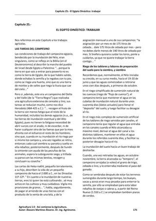Capítulo 25.- El Egipto Dinástico: trabajar
Capitulo 25.-
EL EGIPTO DINÁSTICO: TRABAJAR
Nos referimos en este Capítulo a los trabajos
agrícolas.
LAS TAREAS DEL CAMPESINO
Las condiciones de trabajo del campesino egipcio,
bendecido por la inundación del Nilo, eran
singulares, como se refleja en la Biblia (en el
Deuteronomio) al describir la marcha del pueblo
de Israel desde Egipto a Palestina: "...porque la
tierra en que vais a entrar para poseerla no es
como la tierra de Egipto, de la que habéis salido,
donde echabas la semilla y la regabas con tu pie,
como se riega una huerta, sino que es una tierra
de montes y de valles que riega la lluvia que cae
del cielo..."
Pero si ,además, este era un campesino del Delta
y del Valle (de la “Tierra Negra”) que realizaba
una agricultura extensiva de cereales y lino, sus
tareas se reducían mucho, como nos dice
Herodoto (484-425 a.C.): "... recogen el fruto de
la tierra con menos fatiga que el resto de la
humanidad, incluidos los demás egipcios (n.a., de
las tierras de inundación eventual y del Alto
Egipto), pues no tienen la fatigosa necesidad de
abrir surcos con el arado, ni de escardar, ni de
hacer cualquier otra de las faenas que por la mies
afronta con el esfuerzo el resto de los hombres;
sino que, cuando en su inundación el río riega por
si mismo los campos y, una vez regados se retira,
entonces cada cual siembra su parcela y suelta en
ella rebaños; posteriormente, después de hundir
la simiente con ayuda de las pezuñas de los
animales, espera la subsiguiente siega; y trillada
su parva con las mismas bestias, recogen y
concluyen su cosecha."
Las cartas de Heka-nakht, pequeño terrateniente,
a su hijo, describen la vida de un pequeño
campesino de hacia el 2.000 a.C., en las Dinastías
11ª-12ª: " En cuanto a la inundación de nuestras
tierras, eres tú quien las está cultivando...sé muy
activo en los cultivos y muy cuidadoso. Vigila mis
provisiones de granos... "; habla, seguidamente,
de pagar el arriendo de unas tierras con el
producto de la venta de una tela, y de la
asignación mensual a uno de sus campesinos: "la
asignación por un mes es de 175 litros de
cebada... dale 175 litros de cebada por mes - pero
no debes darle menos de 140 litros de cebada por
mes. Si Sneferu quisiera cuidar los toros, ponle a
cuidarlos, ya que no quiere trabajar la tierra
contigo... "
Riego de los tablares y labores de preparación
del suelo para la siembra, y siembra
Recordemos que, normalmente, el Nilo iniciaba
su crecida, en su curso medio, hacia el 19-20 de
junio y que las aguas comenzaban a retirarse
unos cien días después, a primeros de octubre.
En el riego simplificado de sumersión natural de
las cuencas (riego de "flujo de cuenca"), el
campesino tenía que mantener el agua en las
cubetas de inundación natural durante unos
cuarenta días (datos actuales) para llenar el
"deposito" del suelo, y luego facilitar su desagüe
al río.
En el riego más complejo de sumersión artificial
de los tablares de riego servidos por canales, el
campesino tenía que regular el agua que entraba
en los canales cuando el Nilo alcanzaba su
máximo nivel, derivar el agua del canal a los
distintos tablares, mantener en ellos el agua
durante los referidos cuarenta días, y facilitar su
posterior desagüe hacia el río.
La inundación del suelo hacía un buen trabajo de
deshierbe.
Cuando, una vez retiradas las aguas, en octubre-
noviembre, la tierra alcanzaba su "tempero", el
campesino arrojaba (a voleo) el grano de trigo,
cebada o lino, y lo enterraba mediante el paso del
ganado.
Como se sembraba después de estar los terrenos
sumergidos durante largo tiempo, los bueyes,
vacas y asnos eran muy pesados para enterrar la
semilla, por ello se empleaban para esta labor
rebaños de ovejas o cabras y, a partir del Reino
Nuevo (1.550 a.C.) se empleaban tambien piaras
de cerdos.
Agricultura 1.0 - Así comienza la Agricultura.
Autor: Álavaro Martínez Álvarez. Dr. ing. Agrónomo. 175
 