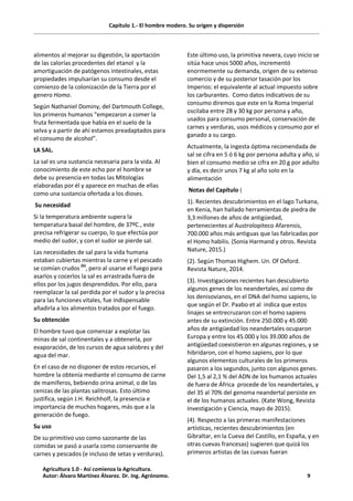 Capítulo 1.- El hombre modero. Su origen y dispersión
alimentos al mejorar su digestión, la aportación
de las calorías procedentes del etanol y la
amortiguación de patógenos intestinales, estas
propiedades impulsarían su consumo desde el
comienzo de la colonización de la Tierra por el
genero Homo.
Según Nathaniel Dominy, del Dartmouth College,
los primeros humanos “empezaron a comer la
fruta fermentada que había en el suelo de la
selva y a partir de ahí estamos preadaptados para
el consumo de alcohol”.
LA SAL.
La sal es una sustancia necesaria para la vida. Al
conocimiento de este echo por el hombre se
debe su presencia en todas las Mitologías
elaboradas por él y aparece en muchas de ellas
como una sustancia ofertada a los dioses.
Su necesidad
Si la temperatura ambiente supera la
temperatura basal del hombre, de 37ºC., este
precisa refrigerar su cuerpo, lo que efectúa por
medio del sudor, y con el sudor se pierde sal.
Las necesidades de sal para la vida humana
estaban cubiertas mientras la carne y el pescado
se comían crudos (6)
, pero al usarse el fuego para
asarlos y cocerlos la sal es arrastrada fuera de
ellos por los jugos desprendidos. Por ello, para
reemplazar la sal perdida por el sudor y la precisa
para las funciones vitales, fue indispensable
añadirla a los alimentos tratados por el fuego.
Su obtención
El hombre tuvo que comenzar a explotar las
minas de sal continentales y a obtenerla, por
evaporación, de los cursos de agua salobres y del
agua del mar.
En el caso de no disponer de estos recursos, el
hombre la obtenía mediante el consumo de carne
de mamíferos, bebiendo orina animal, o de las
cenizas de las plantas salitrosas. Esto último
justifica, según J.H. Reichholf, la presencia e
importancia de muchos hogares, más que a la
generación de fuego.
Su uso
De su primitivo uso como sazonante de las
comidas se pasó a usarla como conservante de
carnes y pescados (e incluso de setas y verduras).
Este último uso, la primitiva nevera, cuyo inicio se
sitúa hace unos 5000 años, incrementó
enormemente su demanda, origen de su extenso
comercio y de su posterior tasación por los
Imperios: el equivalente al actual impuesto sobre
los carburantes. Como datos indicativos de su
consumo diremos que este en la Roma Imperial
oscilaba entre 28 y 30 kg por persona y año,
usados para consumo personal, conservación de
carnes y verduras, usos médicos y consumo por el
ganado a su cargo.
Actualmente, la ingesta óptima recomendada de
sal se cifra en 5 ó 6 kg por persona adulta y año, si
bien el consumo medio se cifra en 20 g por adulto
y día, es decir unos 7 kg al año solo en la
alimentación
Notas del Capítulo (
1). Recientes descubrimientos en el lago Turkana,
en Kenia, han hallado herramientas de piedra de
3,3 millones de años de antigüedad,
pertenecientes al Austrolopiteco Afarensis,
700.000 años más antiguas que las fabricadas por
el Homo habilis. (Sonia Harmand y otros. Revista
Nature, 2015.)
(2). Según Thomas Highem. Un. Of Oxford.
Revista Nature, 2014.
(3). Investigaciones recientes han descubierto
algunos genes de los neandertales, así como de
los denisovianos, en el DNA del homo sapiens, lo
que según el Dr. Paabo et al indica que estos
linajes se entrecruzaron con el homo sapiens
antes de su extinción. Entre 250.000 y 45.000
años de antigüedad los neandertales ocuparon
Europa y entre los 45.000 y los 39.000 años de
antigüedad coexistieron en algunas regiones, y se
hibridaron, con el homo sapiens, por lo que
algunos elementos culturales de los primeros
pasaron a los segundos, junto con algunos genes.
Del 1,5 al 2,1 % del ADN de los humanos actuales
de fuera de África procede de los neandertales, y
del 35 al 70% del genoma neandertal persiste en
el de los humanos actuales. (Kate Wong, Revista
Investigación y Ciencia, mayo de 2015).
(4). Respecto a las primeras manifestaciones
artísticas, recientes descubrimientos (en
Gibraltar, en la Cueva del Castillo, en España, y en
otras cuevas francesas) sugieren que quizá los
primeros artistas de las cuevas fueran
Agricultura 1.0 - Así comienza la Agricultura.
Autor: Álvaro Martínez Álvarez. Dr. Ing. Agrónomo. 9
 