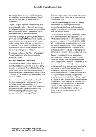 Capítulo 25.- El Egipto Dinástico: trabajar
paredes de la casa con una solución de natrón o
encalándolas con un producto llamado “bebit”,
mezclado con carbón y grasa de ave (de la
oropéndola).
La grasa de gato esparcida sobre fardos y sacos
ahuyentaba a las ratas y ratones, lo que también
se hacía quemando en el granero excrementos de
gacela, o pintando suelos y paredes del granero
con una solución de estos excrementos.
Acabemos este largo epígrafe leyendo una estela
provincial del Imperio Medio (hacia el 2.000 a.C.),
que refleja sucintamente lo que sería la vida de
un hacendado medio dedicado a la agricultura y
al comercio: "Fui un hombre del común bien
reputado, que vivió en sus propiedades, aró con
sus bueyes, y navegó en su navío... "
Si bien esta traducción dice “bueyes” debe decir
“vacas”, pues como se ha dicho los egipcios
araban con vacas.
DISTRIBUCIÓN DE LOS PRODUCTOS
La estacionalidad de la cosecha de cereales, que
constituía la base fundamental de la dieta (pan y
cerveza) de la mayoría de la población, hacía que
en los meses que la precedían se dejase sentir el
fantasma del hambre, hecho cierto en los años de
"vacas flacas", ocasionados por deficientes o altas
crecidas del Nilo.
Para compensar estos años de "vacas flacas" con
los alimentos sobrantes obtenidos en los años
de"vacas gordas" y los adquiridos en el
extranjero, los faraones establecieron un sistema
de almacenamiento y distribución mediante
almacenes de seguridad, cuyo manejo
correspondía a los Templos y al Faraón.
Este sistema no era tan necesario para gran parte
de la población del Delta, que se alimentaba de
pescado y de lotos.
En estos almacenes se guardaban los cereales
previamente tostados, cuya distribución
comenzaba cuando el nivel de la inundación,
medido en los nilómetros, no era el requerido
para una cosecha normal.
Las ofrendas que se hacían a los Templos servían
para el mantenimiento de su personal y su
retribución en concepto de salario. Las listas de
personal de la corte de Tebas (de 2.650 a 1.550
a.C.), reflejan registros diarios de los productos
distribuidos al personal del Templo, sobre todo
pan y cerveza, pero también carne, hortalizas,
pasteles de dátiles y vestidos. La Corte proveía,
asimismo, de animales y de incienso para el culto.
Cuando Herodoto se refiere a los sacrificios
ofrecidos en los Templos, dice que: "... en los
sacrificios, los ricos ofrecían animales salvajes
(toros, hipopótamos, antílopes, sobre todo), y, los
pobres, animales domésticos (bueyes, becerros,
ovejas, gansos), al no poder comprar aquellos”, y
que cuando se sacrificaban bueyes, "estos no
debían tener ni un solo pelo negro, para no
considerarlos impuros…"; continúa diciendo que,
“de los animales sacrificados se apartan las
patas, los cuartos traseros, la espaldilla y el cuello
y .… llenan el resto del cuerpo del buey con panes
de harina pura, miel, uvas pasas, higos, incienso,
mirra y otras sustancias aromáticas; y una vez
repleto de estos ingredientes lo queman
echándole encima abundante aceite...". Las
partes previamente apartadas se comían
seguidamente.
Agricultura 1.0 - Así comienza la Agricultura.
Autor: Álavaro Martínez Álvarez. Dr. ing. Agrónomo. 182
 