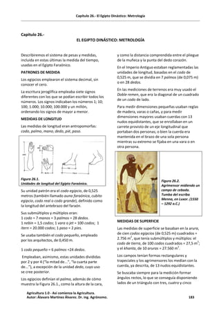 Capítulo 26.- El Egipto Dinástico: Metrología
Capitulo 26.-
EL EGIPTO DINÁSTICO: METROLOGÍA
Describiremos el sistema de pesas y medidas,
incluida en estas últimas la medida del tiempo,
usadas en el Egipto Faraónico.
PATRONES DE MEDIDA
Los egipcios emplearon el sistema decimal, sin
conocer el cero.
La escritura jeroglífica empleaba siete signos
diferentes con los que se podían escribir todos los
números. Los signos indicaban los números 1; 10;
100; 1.000; 10.000; 100.000 y un millón,
ordenando los signos de mayor a menor.
MEDIDAS DE LONGITUD
Las medidas de longitud eran antropomorfas:
codo, palmo, mano, dedo, pié, paso.
Figura 26.1.
Unidades de longitud del Egipto Faraónico.
Su unidad patrón era el codo egipcio, de 0,525
metros (también llamado auna faraónica, cubito
egipcio, codo real o codo grande), definido como
la longitud del antebrazo del faraón.
Sus submúltiplos y múltiplos eran:
1 codo = 7 manos = 3 palmos = 28 dedos.
1 nebin = 1,5 codos; 1 vara o jet = 100 codos; 1
itern = 20.000 codos; 1 paso = 2 pies.
Se usaba también el codo pequeño, empleado
por los arquitectos, de 0,450 m.
1 codo pequeño = 6 palmos =24 dedos.
Empleaban, asimismo, estas unidades divididas
por 2 y por 4 (“la mitad de...”, “la cuarta parte
de...”), a excepción de la unidad dedo, cuyo uso
se cree posterior.
Los egipcios definían el palmo, además de cómo
muestra la Figura 26.1., como la altura de la cara,
y como la distancia comprendida entre el pliegue
de la muñeca y la punta del dedo corazón.
En el Imperio Antiguo estaban reglamentadas las
unidades de longitud, basadas en el codo de
0,525 m, que se dividía en 7 palmos (de 0,075 m)
o en 28 dedos.
En las mediciones de terrenos era muy usado el
Doble remen, que era la diagonal de un cuadrado
de un codo de lado.
Para medir dimensiones pequeñas usaban reglas
de madera, varas o cañas, y para medir
dimensiones mayores usaban cuerdas con 13
nudos equidistantes, que se enrollaban en un
carrete provisto de un eje longitudinal que
portaban dos personas; o bien la cuerda era
mantenida en el brazo de una sola persona
mientras su extremo se fijaba en una vara o en
otra persona.
Figura 26.2.
Agrimensor midiendo un
campo de cebada.
Tumba del escriba
Menna, en Luxor. (1550
– 1292 a.C.)
MEDIDAS DE SUPERFICIE
Las medidas de superficie se basaban en la arura,
de cien codos egipcios (de 0,525 m) cuadrados =
2.756 m
2
, que tenía submúltiplos y múltiplos: el
codo de tierra, de 100 codos cuadrados = 27,5 m2
;
y el khanta, de 10 aruras = 27.560 m2
.
Los campos tenían formas rectangulares y
trapeciales y los agrimensores los medían con la
cuerda, ya descrita, de 13 nudos equidistantes.
Se buscaba siempre para la medición formar
ángulos rectos, lo que se conseguía disponiendo
lados de un triángulo con tres, cuatro y cinco
Agricultura 1.0 - Así comienza la Agricultura.
Autor: Álavaro Martínez Álvarez. Dr. ing. Agrónomo. 183
 