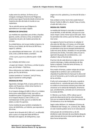 Capítulo 26.- El Egipto Dinástico: Metrología
nudos entre los vértices. Se forma así un
triángulo rectángulo (Teorema de Pitágoras),
práctica que siguen haciendo desde entonces los
maestros de obra de todo el mundo en sus
replanteos.
No es extraño pensar que Pitágoras lo
aprendiera en sus viajes a Egipto.
MEDIDAS DE CAPACIDAD
Las medidas de capacidad, para áridos y líquidos
(granos, aceite, cerveza y vino), se basaban en
recipientes de piel y de madera provistos de
enrases.
Su unidad básica, con la que medían el grano y la
harina, era el hekat, de 4.8 litros (4,785 litros,
según G. Lefefre).
Los submúltiplos del hekat eran: 1/2, 1/4, 1/8,
1/16, 1/32 y 1/64 de hekat; y también:
el hin o jarra, que era su décima parte = 0,48
litros.
Los múltiplos del hekat, eran:
el oipel, de 4 hekat = 19,2 litros; y el khar (ó ja) o
saco, de 16 hekat = 76,8 litros.
Otras referencias nos hablan de khar o sacos de
grano, de 79 y de 64 litros.
Usaban también el "aristeres", de 0,27 litros,
(igual al posterior cotilo griego).
MEDIDAS DE PESO
Siguiendo a Georges Ifrah, el peso patrón era el
deben, de 91 gramos, si bien otras fuentes lo
cifran en 95,3 gramos.
En el Imperio Antiguo (2.649-2.150 a.C.), el deben
tenía como submúltiplo el shat, que valía su
duodécima parte (7,6 gramos), submultiplo que
en el Imperio Nuevo (1.550-1.070 a.C.) se
reemplazó por el kite, que era un décimo del
deben, es decir 9,1 gramos.
Como medida de peso también empleaban la
mina, de 0,618 kilos, y el talento, que equivalía a
60 minas.
A partir de la Dinastía XII (1.991 a.C.), se difundió
poco a poco a lo largo del Valle del Nilo el
llamado siclo egipcio, de 9,40 gramos, cuyo
origen era sirio- palestino, y la mina de 50 siclos =
470 g
Esta unidad, la mina, fue la más usada hasta el
Bronce Tardío (1.200 a.C.), desde Troya, al norte,
al valle del Indo, al sur.
MEDIDA DEL TIEMPO
La medida del tiempo la marcaba la inundación
anual del Nilo, el año del Nilo, año que era unas
veces mayor y otras menor que el año solar. Para
los periodos más cortos y para las fiestas, regía el
mes lunar.
Los egipcios fueron los primeros en adoptar el
año solar de 365 días y 12 meses, en el Periodo
Protodinástico (3.200 –3.065 a.C.), que sustituyó
al calendario lunar de los tiempos prehistóricos.
Cada mes tenía 30 días, divididos en tres periodos
(semanas) de 10 días, marcados cada uno por la
aparición de grupos de constelaciones, y se
añadían 5 días al final del año.
El primer día de cada decena era algo así como
nuestro domingo, y había calendarios de días
fastos y nefastos. Cada día tenía 24 horas, 12
diurnas y 12 nocturnas.
Para medir el tiempo, usaban relojes de sol (por
longitud de la sombra o por su dirección) y
clepsidas.El pueblo llano lo hacía por la altura del
sol en el horizonte y, por la noche, por la posición
de las estrellas.
El año civil comenzaba el 15 de junio, cuando la
estrella Sirio-A – estrella del perro Sirio (Sotis) -
es visible en el horizonte oriental justo antes del
amanecer en la latitud de Heliópolis, fenómeno
que, sensiblemente, coincide con el comienzo de
la crecida del Nilo.
C.f.Wente y van Siclen, 1976, indican que el
punto de observación de los ortos heliacos de
Sirio era la ciudad de Menfis, situada a menos de
25 kilómetros al sur de Heliópolis.
Según indica William J.H. Andrewes (Crónica de
la Medición del Tiempo, Inv. y Ciencia, Nv. 2002),
en este instante podían verse en el cielo doce de
estos grupos de constelaciones y, de ahí,
dividieron cada intervalo de oscuridad (y después
cada intervalo de luz) en doce partes iguales, las
doce horas temporales.
Agricultura 1.0 - Así comienza la Agricultura.
Autor: Álavaro Martínez Álvarez. Dr. ing. Agrónomo. 184
 