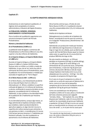 Capítulo 27.- El Egipto Dinástico: bosquejo social
Capítulo 27.-
EL EGIPTO DINASTICO: BOSQUEJO SOCIAL
Analizaremos en este Capítulo la población, el
régimen de la propiedad y el sistema
administrativo y tributario del Egipto Dinástico.
LA POBLACION: NÚMERO, DENSIDAD,
ASENTAMIENTO Y ESTRATIFICACIÓN
Para el análisis de la población seguiremos una
secuencia temporal a partir del Periodo
Protodinástico.
Número y densidad de habitantes
En el Protodinástico (3.000 a.C.)
La población total de Egipto a comienzos del
Protodinástico la cifró Emery (1961) en una cifra
superior a los dos millones de habitantes.
En el Imperio Antiguo y el Imperio Medio (hasta
el 1.800 a.C.)
Durante el Imperio Antiguo y el Imperio Medio
(hasta el 1.800 a.C.), Butzer (1976) la hace
fluctuar entre un millón y un millón y medio de
habitantes, lo que, de ser así, haría muy alta la
estimación de Emery para el Protodinástico, pues
la población iría incrementándose a medida que
avanzaba el regadío por la "Tierra Negra".
En el Reino Nuevo (1.550 – 1.070 a.C.)
En el Reino Nuevo, una interpretación prudente
de las listas del Papiro Harris (1.150 a.C.)
efectuada por J.A. Wilson, establece la superficie
cultivada de Egipto en 2,3 millones de hectáreas,
y calcula, confesando la ausencia de datos en que
apoyarse, una población de 4,5 millones de
habitantes, lo que conlleva a una densidad media
de la población de 2 habitantes por hectárea
cultivada.
A una densidad próxima, aunque algo menor, se
llega admitiendo la hipótesis de Butzer (1976),
que establece, dada la productividad de la
agricultura egipcia, en algo más de 2 aruras la
superficie de cultivo necesaria para alimentar a
una persona; es decir, si consideramos 2,2 aruras
( 0,6 ha) por persona tenemos 1,7 habitantes por
hectárea cultivada. Con ello la población se
aproximaría a los 4 millones de habitantes.
Otras fuentes estiman que, a finales de este
Reino Nuevo (1.070 a.C.), la población alcanzó
una cifra comprendida entre 2,9 y 4,5 millones de
habitantes.
Análisis de la hipótesis de Butzer
Detengámonos en el análisis de la hipótesis de
Butzer, recordando lo escrito para los sumerios
en el epígrafe "Producciones y Rendimientos" del
Capítulo 17.
Admitiendo una producción media por hectárea
de 1.500 kilos de trigo (hacemos el cálculo con
trigo en lugar de con cebada, pues ya dijimos que
a partir del final del Reino Nuevo aquel se impuso
sobre esta), la superficie de 2,2 aruras (0,6 ha)
produce 900 kilos de trigo al año.
De esta cosecha se deducen: un 25% por
pérdidas en el granero (225 kg); la semilla (60 kg);
un 10% para el pago de la renta (90 kg); y la
alimentación de una yunta de vacas, compartida
para 6 hectáreas, a razón de 3 kg de grano por
animal y día durante 180 días al año de mayor
trabajo hipótesis intermedia entre la a) y la b)
adoptada para los sumerios - (110 kg). Con ello,
le quedan al campesino 415 kg de trigo.
En el caso en el que el campesino no utilice el
arado con su yunta de vacas para el laboreo de la
tierra, como es el caso de los pequeños
campesinos de las tierras de inundación anual, le
quedarían 525 kg de grano por hectárea.
Como una sociedad que vive del grano y
completa su dieta con la caza, pesca y recolección
de frutos silvestres precisa (ver epígrafe
"Jornales, Dieta... " del Capítulo 15), unos 300 kg
de grano por habitante, cada 2,2 aruras (0,6 ha)
suplirían las necesidades de grano por habitante
y quedarían 115 kg (ó 225 kg si no ara con vacas)
para su transformación en cerveza o en carne de
oca o de cerdo1
, o, en el peor de los casos para
1
Por cada kilo de trigo destinado a la alimentación de
ocas o de cerdos se obtendrían 250 g de carne, es
decir unas 750 calorías.
Agricultura 1.0 - Así comienza la Agricultura.
Autor: Álavaro Martínez Álvarez. Dr. ing. Agrónomo. 187
 