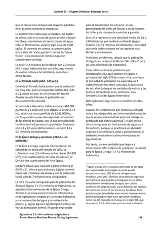 Capítulo 27.- El Egipto Dinástico: bosquejo social
que el campesino compensara mayores pérdidas
en el granero o mayores impuestos.
Lo anterior nos indica que la hipótesis de Butzer
es sólida, aún en el caso de que la producción por
hectárea, recordemos sin restricciones de agua,
calor ni fertilizantes, parezca algo baja, de 1500
kg/ha. Si tenemos en cuenta la compensación
entre años de "vacas gordas" con los de "vacas
flacas", esta producción media no puede
considerarse tan baja.
Es decir: 2,3 millones de hectáreas con 2,2 aruras
(0,6 ha) por habitante dan una cifra algo menor
de cuatro millones de habitantes durante el
Reino Nuevo.
En el Periodo Saita (664 - 525 a.C.)
Durante el Periodo Saita parece que la población
fue muy alta, pues el propio Herodoto (484 –425
a.C.) insiste en que, en el reinado del faraón
Amasis de este Periodo, la población era
desusadamente elevada.
Si, como dice Herodoto, había entonces 410.000
guerreros y a cada uno se le daban 12 aruras (3,3
ha), esto hace una superficie de 1.353.000 ha,
por lo que estos poseerían algo más de la mitad
de las tierras de Egipto, con lo que considerando
familias de 4 a 6 personas la población fluctuaría
entre 8 y 12 veces dicho número, es decir 3,3 a
5,0 millones de habitantes.
En la Época Griega y posterior (332 a.c. en
adelante)
En la Época Griega, según la interpretación de
Schlott de un texto del templo de Edfu, se
cultivaban unas 2,5 millones de hectáreas (24.808
km2
), tres cuartas partes de ellas situadas en el
Delta y una cuarta parte del Alto Egipto.
Diodoro Sículo, que viajó por Egipto en torno al
60-57 a.C., afirma que, entonces, Egipto no tenía
menos de 3 millones de almas y que la población
había sido de 7 millones en la Antigüedad.
La cifra más alta consignada para la población del
Antiguo Egipto, 7 a 7,5 millones de habitantes, se
adjudica a los comienzos de la Época Griega,
debido a las innovaciones técnicas introducidas
en la Agricultura: empleo de la energía hidráulica
para la elevación del agua y la molienda de
granos, y, según algunos egiptólogos, también de
norias de tracción animal; el uso de engranajes
para la transmisión de la fuerza; el uso
generalizado de útiles de hierro, y otras mejoras
de útiles y de manejo de cosechas y ganado.
Esta cifra representa una densidad media de 2,8 a
3,0 habitantes por hectárea cultivada (según
hubiera 7 ó 7,5 millones de habitantes), densidad
que sería todavía mayor en las regiones más
fértiles y urbanizadas.
Francesco de Martino, calcula que la población
de Egipto en la época de Nerón (54 – 68 a.C.) era
de unos 8 millones de habitantes.
Estas últimas cifras de población son
comparables a las que existían en Egipto a
principios del siglo XIX de nuestra Era, en el que
la densidad de población no superaba los 4
habitantes por hectárea cultivada, lo que no es
de extrañar dado que los métodos de cultivo y las
fuentes alimenticias eran, entonces, muy
similares a las del Egipto helenístico.
Detengámonos algo más en el análisis de estas
cifras.
Superar los 5 habitantes por hectárea cultivada
nunca ha sido posible por la Humanidad antes de
que la revolución industrial aportara nitrógeno
producido por síntesis química2
, ni aún en los
climas templados sin limitaciones de agua para
los cultivos, aunque se practicara un abonado
orgánico y se eliminara, total o parcialmente, el
barbecho mediante el cultivo intercalado de
leguminosas.
Por tanto, parece probable que llegara a
alcanzarse la cifra máxima de población reseñada
para la Época Griega: 7 a 7,5 millones de
habitantes.
2
Según Vaclav Smil, el cultivo alternado de cereales
con leguminosas enterradas en verde puede
proporcionar unos 200 kilos de nitrógeno por
hectárea, unos 200 -250 kilos de proteínas vegetales
por hectárea, que pueden conseguirse en un clima
templado sin limitaciones de agua, con cultivo
continuo a lo largo del año, y que deberían ser capaces
de mantener hasta 15 personas por hectárea. En la
práctica estas densidades eran mucho menores en los
países que podían hacer esta agricultura orgánica,
como los del noroeste de Europa en el siglo XIX, que
alcanzaron 5 ó 6 habitantes por hectárea cultivada.
Agricultura 1.0 - Así comienza la Agricultura.
Autor: Álavaro Martínez Álvarez. Dr. ing. Agrónomo. 188
 