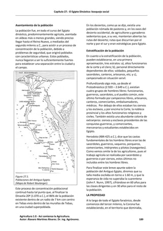 Capítulo 27.- El Egipto Dinástico: bosquejo social
Asentamiento de la población
La población fue, en todo el curso del Egipto
dinástico, predominantemente agrícola, asentada
en aldeas más o menos grandes, siendo preciso
llegar hasta el Reino Nuevo, a mediados del
segundo milenio a.C., para asistir a un proceso de
concentración de la población, debido a
problemas de seguridad, que originó poblados
con características urbanas. Estos poblados,
nunca llegaron a ser lo suficientemente fuertes
para establecer una separación entre la ciudad y
el campo.
Figura 27.1.
Poblaciones del Antiguo Egipto.
(Mapa de Robert Boulanger).
Este proceso de concentración poblacional
continuó hasta tal punto que, al finalizar la
Dinastía 20ª (1.070 a.C.), el 86% de la población
existente dentro de un radio de 7 km con centro
en Tebas vivía dentro de las murallas de Tebas,
en una ciudad superpoblada.
En los desiertos, como ya se dijo, existía una
población nómada de pastores y, en los oasis del
desierto occidental, de agricultores y ganaderos
sedentarios que, a su vez, mantenían abiertas las
rutas del desierto; rutas que discurrían por el
norte y por el sur y eran estratégicas para Egipto.
Estratificación de la población
En cuanto a la estratificación de la población,
pueden establecerse, en una primera
aproximación, tres estratos: a), altos funcionarios
de la corte y el clero; b), personal directamente
dependientes de ellos: soldados, pequeños
sacerdotes, canteros, artesanos, etc; y c),
campesinado en situación servil.
Profundizando algo más, ya desde el
Protodinástico (2.920 – 2.649 a.C.), existían
cuatro grupos de hombres libres: funcionarios,
guerreros, sacerdotes, y el pueblo común, este
último formado por campesinos libres, artesanos,
canteros, comerciantes, embalsamadores,
médicos. Por debajo de ellos estaban los siervos
y los esclavos, y por encima la Corte, la nobleza
provincial y los altos funcionarios religiosos y
civiles. También existía una abundante colonia de
extranjeros: siervos y esclavos procedentes de las
conquistas guerreras, y comerciantes,
mercenarios y estudiantes establecidos en
Egipto.
Herodoto (484-425 a.C.), dice que las castas
fundamentales de los hombres libres eran las de
sacerdotes, guerreros, vaqueros, porqueros,
comerciantes, intérpretes y pilotos (navegantes).
Como vemos omite la de los agricultores, pues el
trabajo agrícola se realizaba por sacerdotes y
guerreros o por siervos, estos últimos no
incluidos entre los hombres libres.
Para finalizar este breve apunte sobre la
población del Antiguo Egipto, diremos que su
talla media oscilaba en torno a 1.60 m, y que la
esperanza de vida no superaba la cuarentena
(John F. Nunn, 1997), cifrándose en 60 años para
las clases dirigentes y en 30 años para el resto de
la población.
LA PROPIEDAD
A lo largo de todo el Egipto faraónico, desde
comienzos del tercer milenio, la Corona fue
estableciendo, en el territorio que dominaba,
Agricultura 1.0 - Así comienza la Agricultura.
Autor: Álavaro Martínez Álvarez. Dr. ing. Agrónomo. 189
 