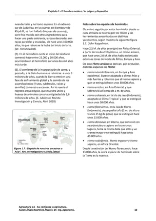 Capítulo 1.- El hombre modero. Su origen y dispersión
neandertales y no homo sapiens. En el extremo
sur de Sudáfrica, en las cuevas de Biombos y de
Klipdrift, se han hallado bloques de ocre rojo,
ocre fino molido con otros ingredientes para
hacer una pasta colorante, y rocas decoradas con
rayas paralelas y cruzadas, de hace unos 100.000
años, lo que retrotrae la fecha del inicio del arte.
(Dr. Henshilwerd).
(5). En el hemisferio norte el inicio del deshielo
comenzó hace entre 22.000 y 20.000 años,
ocurriendo en el hemisferio sur unos dos mil años
más tarde.
(6). El comienzo de la incorporación de carne, y
pescado, a la dieta humana se retrotrae a unos 3
millones de años, cuando la Tierra entró en una
fase de enfriamiento global y la comida de los
austrolopitecos (frutos, tubérculos, raíces y
semillas) comenzó a escasear. Así lo revela el
registro arqueológico, que muestra útiles y
huesos de animales con una antigüedad de 2,6
millones de años. (C. Jublonski. Revista
Investigación y Ciencia, Abril 2010)
Figura 1.7.- Llegada de nuestros ancestros a
Asia”. Rev, Investigación y Ciencia.(1982)
Nota sobre las especies de homínidos.
El camino seguido por estos homínidos desde su
cuna africana se rastrea por los fósiles y las
herramientas encontradas en distintos
yacimientos, según muestra la siguiente figura
1.7. (John Kappelman.
Hace 2,5 M. de años se originó en África Oriental,
a partir de los Austrolopitecus, un Homo arcaico,
que hace unos 2,0 M. de años había colonizado
extensas zonas del norte de África, Europa y Asia.
De este Homo arcaico se derivan, por evolución,
distintas especies de Homo:
· Homo neandertalensis, en Europa y Asia
occidental. Especie adaptada a climas fríos y
más fuertes y robustos que el Homo sapiens y
que se extinguió hace unos 30.000 años.
· Homo erectus, en Asia Oriental, y que
sobrevivió allí cerca de 2 M. de años.
· Homo soloensis, en la isla de Java (Indonesia),
adaptado al Clima Tropical y que se extinguió
hace unos 50.000 años.
· Homo floresiensis, en la isla de Flores
(Indonesia), de pequeña talla (1 m. de altura
y unos 25 kg de peso), que se extinguío hace
unos 13.000 años.
· Homo denisova, en Siberia, que convivió con
neardentales y sapiens en los mismos
lugares, tenía la misma talla que ellos y un
craneo mayor y se extinguió hace unos
40.000 años.
· Homo rudolfensis , Homo ergaster y Homo
sapiens, en África Oriental.
Desde la extinción del Homo florescensis, hace
13.000 años, la única especie de homínido sobre
la Tierra es la nuestra.
Agricultura 1.0 - Así comienza la Agricultura.
Autor: Álvaro Martínez Álvarez. Dr. Ing. Agrónomo. 10
 