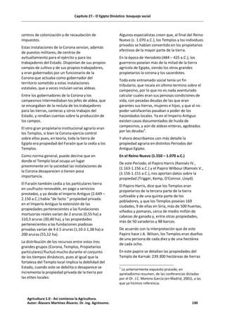 Capítulo 27.- El Egipto Dinástico: bosquejo social
centros de colonización y de recaudación de
impuestos.
Estas instalaciones de la Corona servían, además
de puestos militares, de centros de
avituallamiento para el ejército y para los
trabajadores del Estado. Disponían de sus propios
campos de cultivo y de sus propios trabajadores,
y eran gobernados por un funcionario de la
Corona que actuaba como gobernador del
territorio sometido a estas instalaciones
estatales, que a veces incluían varias aldeas.
Entre los gobernadores de la Corona y los
campesinos intermediaban los jefes de aldea, que
se encargaban de la recluta de los trabajadores
para las tierras, canteras y otros trabajos del
Estado, y rendían cuentas sobre la producción de
los campos.
El otro gran propietario institucional agrario eran
los Templos, si bien la Corona ejercía control
sobre ellos pues, en teoría, toda la tierra de
Egipto era propiedad del Faraón que la cedía a los
Templos.
Como norma general, puede decirse que en
donde el Templo local ocupa un lugar
preeminente en la sociedad las instalaciones de
la Corona desaparecen o tienen poca
importancia.
El Faraón también cedía a los particulares tierra
en usufructo renovable, en pago a servicios
prestados, y ya desde el Imperio Antiguo (2.649 –
2.150 a.C.) había "de facto " propiedad privada:
en el Imperio Antiguo la extensión de las
propiedades pertenecientes a las fundaciones
mortuorias reales varían de 2 aruras (0,55 ha) a
110,3 aruras (30,40 ha), y las propiedades
pertenecientes a las fundaciones piadosas
privadas varían de 4 ó 5 aruras (1,10 ó 1,38 ha) a
200 aruras (55,12 ha).
La distribución de los recursos entre estos tres
grandes grupos (Corona, Templos, Propietarios
particulares) fluctuó mucho durante el conjunto
de los tiempos dinásticos, pues al igual que la
fortaleza del Templo local implica la debilidad del
Estado, cuando este se debilita o desaparece se
incrementa la propiedad privada de la tierra por
las elites locales.
Algunos especialistas creen que, al final del Reino
Nuevo (c. 1.070 a.C.), los Templos y los individuos
privados se habían convertido en los propietarios
efectivos de la mayor parte de la tierra.
En la época de Herodoto (484 – 425 a.C.), los
guerreros poseían más de la mitad de la tierra
agrícola de Egipto, siendo los otros grandes
propietarios la corona y los sacerdotes.
Todo este entramado social tenía un fin
tributario, que recaía en último termino sobre el
campesino, por lo que no es nada aventurado
calcular cuales eran sus penosas condiciones de
vida, con pesadas deudas de las que eran
garantes sus tierras, mujeres e hijos, y que al no
poder satisfacerlas pasaban a poder de los
hacendados locales. Ya en el Imperio Antiguo
existen casos documentados de huida de
campesinos, y aún de aldeas enteras, agobiados
por las deudas3
.
Y ahora describamos con más detalle la
propiedad agraria en distintos Periodos del
Antiguo Egipto.
En el Reino Nuevo (1.550 – 1.070 a.C.)
De este Periodo, el Papiro Harris (Ramsés IV.,
(1.163-1.156 a.C.) y el Papiro Wilbour (Ramsés V.,
(1.156-1.151 a.C.), nos aportan datos sobre la
propiedad (Trigger, Kemp, O'Connor, Lloyd).
El Papiro Harris, dice que los Templos eran
propietarios de la tercera parte de la tierra
cultivable y de una quinta parte de los
pobladores, y que los Templos poseían 169
ciudades, 9 de ellas en Siria, más de 500 huertas,
viñedos y pomares, cerca de medio millón de
cabezas de ganado y, entre otras propiedades,
más de 50 varaderos y 88 barcos.
De acuerdo con la interpretación que de este
Papiro hace J.A. Wilson, los Templos eran dueños
de una persona de cada diez y de una hectárea
de cada ocho.
En este papiro se detallan las propiedades del
Templo de Karnak: 239.300 hectáreas de tierras
3
Lo anteriormente expuesto procede, en
apretadísimo resumen, de las conferencias dictadas
por el Dr. J.C. Moreno García (en Madrid, 2001), a las
que ya hicimos referencia.
Agricultura 1.0 - Así comienza la Agricultura.
Autor: Álavaro Martínez Álvarez. Dr. ing. Agrónomo. 190
 