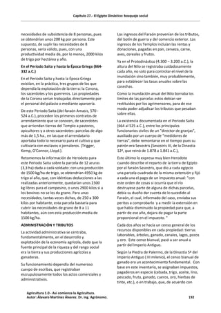 Capítulo 27.- El Egipto Dinástico: bosquejo social
necesidades de subsistencia de 8 personas, pues
se obtendrían unos 200 kg por persona. Este
supuesto, de suplir las necesidades de 8
personas, sería válido, pues, con una
productividad media de, por lo menos, 2000 kilos
de trigo por hectárea y año.
En el Periodo Saita y hasta la Época Griega (664-
332 a.C.)
En el Periodo Saita y hasta la Época Griega
existían, en la práctica, tres grupos de los que
dependía la explotación de la tierra: la Corona,
los sacerdotes y los guerreros. Las propiedades
de la Corona serían trabajadas directamente por
el personal del palacio o mediante aparcería.
De este Periodo Saita (del faraón Amasis, 570 -
524 a.C.), proceden los primeros contratos de
arrendamiento que se conocen, de sacerdotes
que arriendan tierras del Templo a pastores,
apicultores y a otros sacerdotes: parcelas de algo
más de 1,5 ha., en las que el arrendatario
aportaba todo lo necesario para el cultivo y que
cultivaría con esclavos o jornaleros. (Trigger,
Kemp, O'Connor, Lloyd.).
Retomemos la información de Herodoto para
este Periodo Saita sobre la parcela de 12 aruras
(3,3 ha) dada a cada soldado: con una producción
de 1500 kg/ha de trigo, se obtendrían 4950 kg de
trigo al año, que, con idénticas deducciones a las
realizadas anteriormente, quedarían unos 2300
kg libres para el campesino, o unos 2900 kilos si a
los bovinos no se les da grano. Para unas
necesidades, tantas veces dichas, de 250 a 300
kilos por habitante, esta parcela bastaría para
cubrir las necesidades de grano de 8 a 11
habitantes, aún con esta producción media de
1500 kg/ha.
ADMINISTRACIÓN Y TRIBUTOS
La actividad administrativa se centraba,
fundamentalmente, en el desarrollo y
explotación de la economía agrícola, dado que la
fuente principal de la riqueza y del rango social
era la tierra y sus producciones agrícolas y
ganaderas.
Su funcionamiento dependía del numeroso
cuerpo de escribas, que registraban
escrupulosamente todos los actos comerciales y
administrativos.
Los ingresos del Faraón provenían de los tributos,
del botín de guerra y del comercio exterior. Los
ingresos de los Templos incluían las rentas y
donaciones, pagadas en pan, cerveza, carne,
aves, cereales y frutos.
Ya en el Protodinástico (4.300 – 3.200 a.C.), la
altura del Nilo se registraba cuidadosamente
cada año, no solo para controlar el nivel de la
inundación sino también, muy probablemente,
para establecer las tasas anuales sobre las
cosechas.
Como la inundación anual del Nilo borraba los
límites de las parcelas estos debían ser
restituidos por los agrimensores, para de ese
modo poder adjudicar los tributos que pesaban
sobre ellas.
La existencia documentada en el Periodo Saíta
(664 al 525 a.C.), entre los principales
funcionarios civiles de un "director de granjas",
auxiliado por un cuerpo de "medidores de
tierras", debe remontarse en el tiempo pues su
patrón era Sesostris (Sesostris III, de la Dinastía
12ª, que reinó de 1.878 a 1.841 a.C.),
Esto último lo expresa muy bien Herodoto
cuando describe el reparto de la tierra de Egipto
por el faraón Sesostris, que dio a cada egipcio
una parcela cuadrada de la misma extensión y fijó
a cada una el pago de un impuesto anual: "con
este orden de cosas si ocurría que el río
destruyese parte de alguna de dichas parcelas,
debía su dueño dar cuenta de lo sucedido al
Faraón, el cual, informado del caso, enviaba sus
peritos a comprobarlo y a medir la extensión en
que había disminuido la propiedad para que, a
partir de ese año, dejara de pagar la parte
proporcional en el impuesto. "
Cada dos años se hacía un censo general de los
recursos disponibles en cada propiedad: tierras
laborables, árboles, ganado, canales, lagos, pozos
y oro. Este censo bianual, pasó a ser anual a
partir del Imperio Antiguo.
Según la Piedra de Palermo, de la Dinastía 5ª del
Imperio Antiguo ( III milenio), el censo bianual de
ganado era un acontecimiento fundamental. Con
base en este inventario, se asignaban impuestos,
pagaderos en especie (cebada, trigo, aceite, lino,
pescado, fruta, ganado, cueros, oro, hierbas de
tinte, etc.), o en trabajo, que, de acuerdo con
Agricultura 1.0 - Así comienza la Agricultura.
Autor: Álavaro Martínez Álvarez. Dr. ing. Agrónomo. 192
 