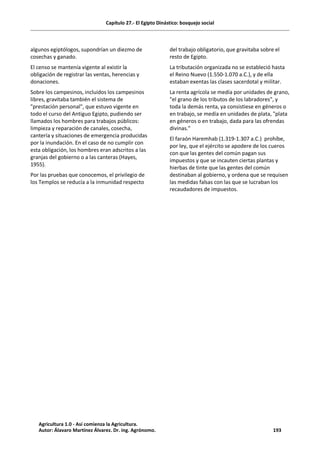 Capítulo 27.- El Egipto Dinástico: bosquejo social
algunos egiptólogos, supondrían un diezmo de
cosechas y ganado.
El censo se mantenía vigente al existir la
obligación de registrar las ventas, herencias y
donaciones.
Sobre los campesinos, incluidos los campesinos
libres, gravitaba también el sistema de
"prestación personal", que estuvo vigente en
todo el curso del Antiguo Egipto, pudiendo ser
llamados los hombres para trabajos públicos:
limpieza y reparación de canales, cosecha,
cantería y situaciones de emergencia producidas
por la inundación. En el caso de no cumplir con
esta obligación, los hombres eran adscritos a las
granjas del gobierno o a las canteras (Hayes,
1955).
Por las pruebas que conocemos, el privilegio de
los Templos se reducía a la inmunidad respecto
del trabajo obligatorio, que gravitaba sobre el
resto de Egipto.
La tributación organizada no se estableció hasta
el Reino Nuevo (1.550-1.070 a.C.), y de ella
estaban exentas las clases sacerdotal y militar.
La renta agrícola se medía por unidades de grano,
"el grano de los tributos de los labradores", y
toda la demás renta, ya consistiese en géneros o
en trabajo, se medía en unidades de plata, "plata
en géneros o en trabajo, dada para las ofrendas
divinas."
El faraón Haremhab (1.319-1.307 a.C.) prohíbe,
por ley, que el ejército se apodere de los cueros
con que las gentes del común pagan sus
impuestos y que se incauten ciertas plantas y
hierbas de tinte que las gentes del común
destinaban al gobierno, y ordena que se requisen
las medidas falsas con las que se lucraban los
recaudadores de impuestos.
Agricultura 1.0 - Así comienza la Agricultura.
Autor: Álavaro Martínez Álvarez. Dr. ing. Agrónomo. 193
 