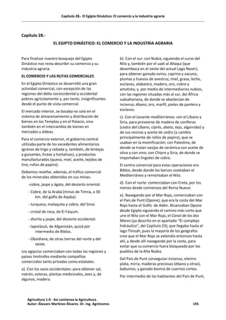 Capítulo 28.- El Egipto Dinástico: El comercio y la industria agraria
Capítulo 28.-
EL EGIPTO DINÁSTICO: EL COMERCIO Y LA INDUSTRIA AGRARIA
Para finalizar nuestro bosquejo del Egipto
Dinástico nos resta describir su comercio y su
industria agraria.
EL COMERCIO Y LAS RUTAS COMERCIALES
En el Egipto Dinástico se desarrolló una gran
actividad comercial, con excepción de las
regiones del delta noroccidental y occidental
pobres agrícolamente y, por tanto, insignificantes
desde el punto de vista comercial.
El mercado interior, se basaba no solo en el
sistema de almacenamiento y distribución de
bienes en los Templos y en el Palacio, sino
también en el intercambio de bienes en
mercados y aldeas.
Para el comercio exterior, el gobierno central
utilizaba parte de los excedentes alimentarios
(granos de trigo y cebada y, también, de lentejas
y guisantes, frutas y hortalizas), y productos
manufacturados (queso, miel, aceite, tejidos de
lino, rollos de papiro).
Debemos reseñar, además, el tráfico comercial
de los minerales obtenidos en sus minas:
-cobre, jaspe y ágata, del desierto oriental.
- Cobre, de la Arabá (minas de Timna, a 30
km. del golfo de Aqaba).
- turquesa, malaquita y cobre, del Sinaí.
- cristal de roca, de El Faiyum.
- diorita y jaspe, del desierto occidental.
- lapislázuli, de Afganistán, quizá por
intermedio de Biblos.
- Obsidiana, de otras tierras del norte y del
oeste.
Los egipcios comerciaban con todas las regiones y
países limítrofes mediante compañías
comerciales tanto privadas como estatales.
a). Con los oasis occidentales: para obtener sal,
natrón, esteras, plantas medicinales, aves y, de
algunos, madera.
b). Con el sur: con Nubia, siguiendo el curso del
Nilo y, también por el uadí al-Allaqui (que
desemboca en el oeste del actual Lago Naser),
para obtener ganado ovino, caprino y vacuno,
plumas y huevos de avestruz, miel, grasa, leche,
esclavos, alabastro, madera, oro, cobre y
amatista; y, por medio de intermediarios nubios,
con las regiones situadas más al sur, del África
subsahariana, de donde se abastecían de
incienso, ébano, oro, marfil, pieles de pantera y
esclavos.
c). Con el Levante mediterráneo: con el Líbano y
Siria, para proveerse de madera de coníferas
(cedro del Líbano, ciprés, abeto, tejo, algarrobo) y
de sus resinas y aceite de cedro (a cambio
principalmente de rollos de papiro), que se
usaban en la momificación; con Palestina, de
donde se traían vasijas de cerámica con aceite de
oliva y con vino; con Chipre y Siria, de donde se
importaban lingotes de cobre.
El centro comercial para estas operaciones era
Biblos, desde donde los barcos costeaban el
Mediterráneo y remontaban el Nilo.
d). Con el norte: comerciaban con Creta, por los
menos desde comienzos del Reino Nuevo.
e). Navegando por el Mar Rojo, comerciaban con
el País de Punt (Opone), que era la costa del Mar
Rojo hasta el Golfo de Adén. Alcanzaban Opone
desde Egipto siguiendo el camino más corto que
une el Nilo con el Mar Rojo, el Canal de los dos
Mares (ya descrito en el apartado “El complejo
hidráulico”, del Capítulo 23), que llegaba hasta el
lago Timsah, pues la mayoría de los geógrafos
cree que el Mar Rojo se extendía entonces hasta
ahí, y desde allí navegando por la costa, para
evitar que su comercio fuera bloqueado por los
pueblos de la Alta Nubia.
Del País de Punt conseguían incienso, electro
plata, mirra, maderas preciosas (ébano y otras),
babuinos, y ganado bovino de cuernos cortos.
Por intermedio de los habitantes del País de Punt,
Agricultura 1.0 - Así comienza la Agricultura.
Autor: Álavaro Martínez Álvarez. Dr. ing. Agrónomo. 195
 
