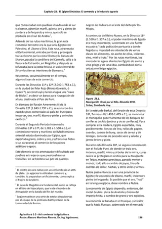 Capítulo 28.- El Egipto Dinástico: El comercio y la industria agraria
que comerciaban con pueblos situados más al sur
y al oeste, obtenían marfil, galena, oro y pieles de
pantera y de leopardo y mirra, que solo se
producía en el sur de Arabia.1
,
Además de las rutas marítimas, la gran ruta
comercial terrestre era la que unía Egipto con
Palestina, el Líbano y Siria. Esta ruta, atravesaba
el Delta oriental, entraba por Gaza y proseguía
hacia el norte por la costa filistea y la llanura de
Sharon, pasaba la cordillera del Carmelo, salía a la
llanura de Estraelón, en Megiddo, y después se
bifurcaba para la costa fenicia, el valle central de
Siria y las tierras interiores de Damasco.2
Relatemos, secuencialmente en el tiempo,
algunas fases de este comercio.
Durante las Dinastías 11ª y 12ª (2.040-1.783 a.C.),
en la ciudad del Mar Rojo (Mersa Gawasis, ó
Quseir?), se construyó y lanzó al agua una "nave
de Biblos", es decir un barco para navegación de
altura, destinada al País de Punt.
En tiempos del faraón Amenemes III de la
Dinastía 12ª (1.843-1.797 a.C.), se enviaron dos
expediciones comerciales al país del Punt para
importar, oro, marfil, ébano y pieles y animales
exóticos.3
Durante el Segundo Periodo Intermedio
(Dinastías 13ª a 17ª, de 1.783 a 1.550 a.C.), el
comercio terrestre y marítimo del Mediterráneo
oriental estaba dominado por Egipto, que
exportaba grano, cobre y oro, y ofrecía sus flotas
y sus caravanas al comercio de los países
asiáticos y egeos.
Este dominio se vio amenazado y dificultado por
pueblos extranjeros que presionaban sus
fronteras: en la frontera sur por los pueblos
1
El electro era oro nativo con un contenido de un 20%
de plata. Los egipcios lo utilizaban como oro y,
también, lo preparaban artificialmente, como explica
el Papiro de Leydenn.
2
El paso de Megiddo era fundamental, como se refleja
en el libro del Apocalipsis, que le da el nombre de
Armagedón en la batalla del fin del mundo.
3
Según muestran una serie de estelas descubiertas
por el equipo de la profesora Kathryn Bard, de la
Universidad de Boston.
negros de Nubia y en el este del delta por los
Hicsos.
A comienzos del Reino Nuevo, en la Dinastía 18ª
(1.550 al 1.307 a.C.), el poder marítimo de Egipto
era muy importante, sustentado en una fuerte
escuadra: "cada población portuaria a donde
llegaba su majestad era abastecida de varias
clases de alimentos, de aceite de oliva, incienso,
vino, miel y fruta." Por las rutas marítimas, los
mercaderes egeos abastecían Egipto de aceite y
vino griego y de lana libia, cambiándolo por la
cebada y el trigo egipcios.
Figura 28.1.
Navegación ritual por el Nilo. Dinastía XVIII.
Tebas, Tumba de Huy.
En la estela de Barkal, del faraón de esta Dinastía
18ª, Tutmosis II (1.492-1.479 a.C.), se menciona
el monopolio gubernamental de los bosques de
coníferas de Asia (cedros y otras coníferas). Para
comprar esta madera, Egipto exportaba, muy
posiblemente, lienzos de lino, rollos de papiro,
cuerdas, cueros de buey, sacos de cereal y de
lentejas, canastas de pescado seco y salado, y
jarros de oro y plata.
Durante esta Dinastía 18ª, se seguía comerciando
con el País de Punt, de donde se traía oro,
incienso, marfil, mirra y árboles de la mirra, cuyas
raíces se protegían en cestos para su trasplante
en Tebas, maderas preciosas, ganado menor y
monos; todo ello a cambio de joyas, tiras de
cuentas de collar, hachas, y otros útiles y armas.
Nubia pasó entonces a ser una provincia de
Egipto y le abastecía de ébano, marfil, incienso y
pieles de leopardo. Es posible que el oro, “nub”
en la lengua egipcia, diese nombre a Nubia.
La economía de Egipto dependía, entonces, del
metal de Asia: plata de Anatolia y hierro del
Imperio hitita, a cambio de grano y oro egipcios.
La economía se basaba en el trueque, y el valor
que la hacía fluctuar, sobre todo en el mercado
Agricultura 1.0 - Así comienza la Agricultura.
Autor: Álavaro Martínez Álvarez. Dr. ing. Agrónomo. 196
 