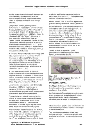 Capítulo 28.- El Egipto Dinástico: El comercio y la industria agraria
interior, estaba determinado por la abundancia o
la escasez de la cebada y el trigo, pues los
egipcios no valoraban las repercusiones en los
costes en la cría de animales ni en el trabajo
artesanal.
Ejemplo de lo primero, se refleja en las
fluctuaciones de precios de los cereales: un saco
de trigo, de 79 kilos, valía un “deben” de cobre al
comienzo de la Dinastía 20ª (1.196 a.C.), y en el
tiempo de Ramsés IX (1.131-1.112 a.C.) el saco de
cebada valía 5 1/3 de “deben”; al terminar el
siglo, los precios bajaron hasta situarse a 2
“deben” tanto el saco de cebada como el de trigo.
Ejemplo de lo segundo, es el hecho de que, tras
el reinado de Ramsés VI (1.151-1.143 a.C.), los
precios de la cebada y del trigo se incrementaron
notablemente, pero no así el de bueyes, asnos, y
productos manufacturados.
Al comienzo del Tercer Periodo Intermedio (1.070
a.C.), el primer faraón de su primera Dinastía
(Smendes, de la Dinastía 21ª ), fundó en el
extremo oriental del Delta la ciudad de Tanis, la
gran capital del Delta, que permaneció como
capital de Egipto, y como un gran centro
comercial cosmopolita, hasta posiblemente la
Dinastía 22ª (945-712 a.C.).
A Tanis llegaban los artículos de lujo y las
primeras materias del mundo mediterráneo y de
los países asiáticos: "sus jóvenes se peinan todos
los días, poniéndose aceite dulce en la cabeza...y
vino de Su Canal?, la cerveza es dulce, cerveza de
Cilicia, del puerto, y vino de los viñedos. "
Las referencias comerciales a partir del Periodo
Saíta, desde el 664 a.C., muestran que el
transporte fluvial era el medio habitual de
comunicación, así como que seguía importándose
incienso y mirra de la Península Arábiga.
En estas fechas, a través del comercio con los
griegos, se importaban grandes cantidades de
vino y de plata, esta última el producto más
valioso de este comercio. Como medio de
intercambio se usaba el trigo y la plata, siendo
esta el material más intercambiado, a peso.
Para intensificar el comercio con el País de Punt,
Necao II (610-595 a.C.) acabó con la piratería en
el Mar Rojo y reanudó la restauración, que no
concluyó, del ya referido “Canal de los dos
mares”, que unía Bubastris con el golfo de Suez a
través del wadí Tumilat, canal que finalizó el
persa Darío en el año 497 a.C., como ya se dijo al
describir el Complejo hidráulico.
En este Periodo Saíta, se introdujo la galera de
guerra a remos y se utilizó el hierro a gran escala.
Finalizaremos este apartado con dos referencias
de Heródoto sobre el comercio egipcio: "... las
embarcaciones en que transportan sus
mercancías están hechas de madera de acacia,
árbol de aspecto muy similar al loto de Cirene y
que destila goma4
... y calafatean las junturas
interiores con papiro... y emplean un mástil de
madera de acacia y velas de papiro. Estas
embarcaciones, si no sopla fuerte viento, no
pueden navegar río arriba, por lo que se las
remolca desde tierra."5
.
"Todos los años se importan a Egipto,
procedentes de toda Grecia y asimismo de
Fenicia, cantaros llenos de vino... "
Figura 28.2.
Bajo relieve de un barco egipcio. Description de
l´Egypte: Expedición de Napoleón.
LA INDUSTRIA AGRARIA
En el Egipto dinástico, la industria de primera
transformación de las producciones agrarias
estaba muy desarrollada.
Con lo cereales se fabricaba diariamente cerveza
y pan, procesos que se realizaban en la misma
dependencia: en las grandes ciudades en
obradores, y en las aldeas en hornos cerámicos
4
Debe tratarse del Zyzyphus lotus, que alcanza los dos
metros de altura y que solo se asemeja a la acacia por
la presencia de espinas.
5
Los barcos cuando navegaban hacia el norte
utilizaban los remos, y cuando lo hacían hacia el sur
empleaban las velas para aprovechar los vientos del
norte.
Agricultura 1.0 - Así comienza la Agricultura.
Autor: Álavaro Martínez Álvarez. Dr. ing. Agrónomo. 197
 