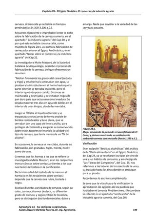 Capítulo 28.- El Egipto Dinástico: El comercio y la industria agraria
cerveza, si bien esta ya se bebía en tiempos
predinásticos (4.300-3.200 a.C.).
Recuerde el paciente e improbable lector lo dicho
sobre la fabricación de la cerveza sumeria, en el
apartado “ La industria agraria” del Cap.20, y el
por qué esta se bebía con una caña, como
muestra la Figura 28.5, así como la fabricación de
cerveza durante en el Egipto Predinástico, en el
apartado “Notas sobre el comercio y la industria
agraria” del Cap.22.
La investigadora Maite Mascort, de la Sociedad
Catalana de Arqueología, describe el proceso de
fabricación de la cerveza, del que ofrecemos un
resumen:
“Molían finamente los granos del cereal (cebada
y trigo) y esta harina la amasaban con agua, la
pisaban y la introducían en el horno hasta que la
parte exterior se tornaba crujiente, pero el
interior quedaba poco cocido. Entonces se
machacaba y desmijaba, y se echaban migas de
pan duro para que actuasen como levadura. Se
dejaba macerar tres días en agua de dátiles en el
interior de unas tinajas, donde fermentaba.
Luego se filtraba el líquido obtenido y se
traspasaba a unas jarras de forma ovoide de
bordes redondeados y base plana, que se
cerraban con una capa de limo y arcilla, para
proteger el contenido y asegurar su conservación.
Sobre estos tapones se inscribía la calidad y el
tipo de cerveza, que tenía menos de un 7% de
alcohol”.
En ocasiones, la cerveza se mezclaba, durante su
fabricación, con granadas, higos, menta, miel y
zumo de uvas.
Creemos que los hornos a los que se refiere la
investigadora Maite Mascort, eran los recipientes
tronco-cónicos sobre cenizas ardientes a los que
nos hemos referidos en la panificación.
De la intensidad del tostado de la masa en el
horno (o en los recipientes sobre cenizas)
depende que la cerveza sea rubia, tostada o
negra.
Existían distintas variedades de cerveza, según su
color, como acabamos de decir, su diferente
grado de dulzura, y según el tipo de levadura,
pero se distinguían dos fundamentales: dulce y
amarga. Nada que envidiar a la variedad de las
cervezas actuales.
Figura 28.5.
Mujer amasando la pasta de cerveza (Museo de El
Cairo) y pintura mostrando un soldado sirio
sorbiendo cerveza con una caña (hacia 1.350 a.C.).
Vinificación
En el epígrafe “Bebidas alcohólicas” del análisis
de la “Dieta alimentaria” en el Egipto Dinástico,
del Cap.24, ya se reseñaron los tipos de vino de
uva y sus hábitos de consumo; y en el epígrafe
“Las Tareas del Campesino”, del Cap. 25, nos
referimos a las labores de la cosecha de la uva y
su traslado hasta las tinas donde se arrojaban
para su pisado.
Recordemos lo escrito y ampliémoslo.
Se cree que la viticultura y la vinificación la
aprendieron los egipcios de los pueblos que
habitaban el Levante Mediterráneo. (Recuerdese
lo referido en el apartado “vinificación” de la
industria agraria sumeria, del Cap.20).
Agricultura 1.0 - Así comienza la Agricultura.
Autor: Álavaro Martínez Álvarez. Dr. ing. Agrónomo. 199
 