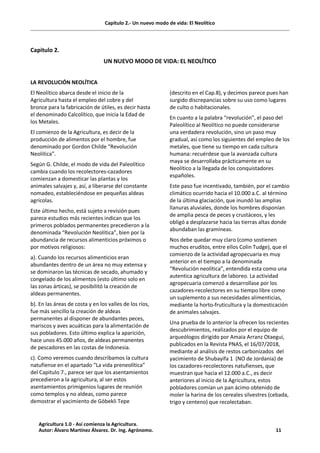 Capítulo 2.- Un nuevo modo de vida: El Neolítico
Capitulo 2.
UN NUEVO MODO DE VIDA: EL NEOLÍTICO
LA REVOLUCIÓN NEOLÍTICA
El Neolítico abarca desde el inicio de la
Agricultura hasta el empleo del cobre y del
bronce para la fabricación de útiles, es decir hasta
el denominado Calcolítico, que inicia la Edad de
los Metales.
El comienzo de la Agricultura, es decir de la
producción de alimentos por el hombre, fue
denominado por Gordon Childe “Revolución
Neolítica”.
Según G. Childe, el modo de vida del Paleolítico
cambia cuando los recolectores-cazadores
comienzan a domesticar las plantas y los
animales salvajes y, así, a liberarse del constante
nomadeo, estableciéndose en pequeñas aldeas
agrícolas.
Este último hecho, está sujeto a revisión pues
parece estudios más recientes indican que los
primeros poblados permanentes precedieron a la
denominada “Revolución Neolítica”, bien por la
abundancia de recursos alimenticios próximos o
por motivos religiosos:
a). Cuando los recursos alimenticios eran
abundantes dentro de un área no muy extensa y
se dominaron las técnicas de secado, ahumado y
congelado de los alimentos (esto último solo en
las zonas árticas), se posibilitó la creación de
aldeas permanentes.
b). En las áreas de costa y en los valles de los ríos,
fue más sencillo la creación de aldeas
permanentes al disponer de abundantes peces,
mariscos y aves acuáticas para la alimentación de
sus pobladores. Esto último explica la aparición,
hace unos 45.000 años, de aldeas permanentes
de pescadores en las costas de Indonesia.
c). Como veremos cuando describamos la cultura
natufiense en el apartado “La vida preneolítica”
del Capitulo 7., parece ser que los asentamientos
precedieron a la agricultura, al ser estos
asentamientos primigenios lugares de reunión
como templos y no aldeas, como parece
demostrar el yacimiento de Göbekli Tepe
(descrito en el Cap.8), y decimos parece pues han
surgido discrepancias sobre su uso como lugares
de culto o habitacionales.
En cuanto a la palabra “revolución”, el paso del
Paleolítico al Neolítico no puede considerarse
una verdadera revolución, sino un paso muy
gradual, así como los siguientes del empleo de los
metales, que tiene su tiempo en cada cultura
humana: recuérdese que la avanzada cultura
maya se desarrollaba prácticamente en su
Neolítico a la llegada de los conquistadores
españoles.
Este paso fue incentivado, también, por el cambio
climático ocurrido hacia el 10.000 a.C. al término
de la última glaciación, que inundó las amplias
llanuras aluviales, donde los hombres disponían
de amplia pesca de peces y crustáceos, y les
obligó a desplazarse hacia las tierras altas donde
abundaban las gramíneas.
Nos debe quedar muy claro (como sostienen
muchos eruditos, entre ellos Colin Tudge), que el
comienzo de la actividad agropecuaria es muy
anterior en el tiempo a la denominada
“Revolución neolítica”, entendida esta como una
autentica agricultura de laboreo. La actividad
agropecuaria comenzó a desarrollase por los
cazadores-recolectores en su tiempo libre como
un suplemento a sus necesidades alimenticias,
mediante la horto-fruticultura y la domesticación
de animales salvajes.
Una prueba de lo anterior la ofrecen los recientes
descubrimientos, realizados por el equipo de
arqueólogos dirigido por Amaia Arranz Otaegui,
publicados en la Revista PNAS, el 16/07/2018,
mediante al análisis de restos carbonizados del
yacimiento de Shubayifa 1 (NO de Jordania) de
los cazadores-recolectores natufienses, que
muestran que hacia el 12.000 a.C., es decir
anteriores al inicio de la Agricultura, estos
pobladores comían un pan ácimo obtenido de
moler la harina de los cereales silvestres (cebada,
trigo y centeno) que recolectaban.
Agricultura 1.0 - Así comienza la Agricultura.
Autor: Álvaro Martínez Álvarez. Dr. Ing. Agrónomo. 11
 