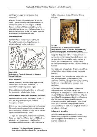 Capítulo 28.- El Egipto Dinástico: El comercio y la industria agraria
sartén para recoger el licor que de él va
manando”.
El aceite de oliva (al que llamaban “aceite de
árbol”), y que usaban preferentemente para el
alumbrado (como se hacía en gran parte de
España hasta el s. XIX de nuestra Era), nunca
alcanzó importancia, pues el olivo se importó en
época relativamente tardía, y la mayor parte de
él venía del Levante mediterráneo.
Industria lechera
Con la leche de vacas, ovejas y cabras, se
fabricaban quesos y mantequillas, que se
almacenaban en vasijas cerámicas.
Figura 28.8.
Ordeñadores. Tumba de Kagemni, en Saqqara,
hacia el 2.380 a.C.
Otros alimentos
La miel de abeja y las semillas del algarrobo se
usaban para endulzar los alimentos. Se
desecaban uvas (uvas pasas) e higos.
El pescado se desecaba, y también se salaba, en
los abundantes saladeros del Delta.
Industria textil, de curtidos, cestería y del papiro
La industria textil, hilaba, teñía y tejía el lino y la
lana. Las mujeres hilaban y los hombres
manejaban el telar.
El lino, una vez enriado para separar los haces de
fibra de la parte leñosa del tallo, proporcionaba
hilos de diversas calidades, con los que se hacían
desde vestidos finos hasta lonas.
Se tejía, por las mujeres, en telares horizontales,
hasta que a partir del Reino Nuevo (1500 a.C. en
adelante) se incorporaron a esta labor los
hombres tejiéndolo en telares verticales, que se
habían introducido desde el Próximo Oriente
Asiático.
Fig. 28.9.
Hilado del lino en dos telares horizontales.
Maqueta de la tumba de Meketre (hacia 1990 a.C.).
(National Geographic. Revista Historia, nº 151).
Las pieles de ovejas, cabras y reses vacunas, se
curtían con los taninos del fruto de la acacia y se
secaban. Con los cueros y las pieles vueltas, se
hacían vestidos y cubiertas y, con los cueros,
calzados y arneses para asnos y caballos, aljabas y
tiendas.
Con los juncos, cañas y hojas de palmera datilera,
se fabricaban cestos, cajas, esteras, muebles y
cuerdas.
Con el papiro, cuya industria era, junto con la del
lino, monopolio real, se hacían rollos para
escritura, sandalias, velas para navegar y cuerdas;
también lo empleaban como producto para
calafatear.
Ya desde el cuarto milenio a.C., los egipcios
usaban los tallos del papiro (de sección
triangular, 10 cm de grosor y altura útil de hasta 3
m), cortándolos y reduciendo a láminas delgadas
su médula fibrosa, pegaban dos tiras delgadas de
ella, dorso contra dorso, para obtener una
superficie resistente adecuada para la escritura.
Dado que la tira normal de papiro fácilmente
archivable tenía de 6 a 9 m de longitud, el rollo se
cortaba de este largo.
Industria de la madera
La industria de la madera alcanzó un gran
desarrollo a lo largo de todo el Periodo Dinástico,
con el uso generalizado de útiles de cobre
(sierras, escoplos...).
Agricultura 1.0 - Así comienza la Agricultura.
Autor: Álavaro Martínez Álvarez. Dr. ing. Agrónomo. 201
 