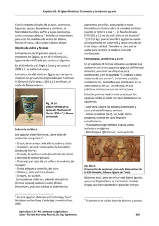 Capítulo 28.- El Egipto Dinástico: El comercio y la industria agraria
Con las maderas locales de acacias, sicomoros,
higueras, sauces, tamariscos y mimbres, se
fabricaban muebles, cofres y cajas, banquetas,
camas y reposacabezas. También se importaban,
para este fin, maderas de cedro del Líbano,
fresno africano, roble turco y ébano etiope.
Objetos de vidrio y fayenza
La fayenza es por lo general opaca, y se
encuentra en Egipto, ya en el IV milenio a.C.,
ligeramente vitrificada en cuentas y colgantes.
En el III milenio a.C. llegó a Creta y en torno al
2000 a.C. se halla en Europa.
La fabricación del vidrio en Egipto se cree que la
iniciaron los prisioneros capturados por Tutmosis
III (Dinastía XVIII, circa 1.550 a.C.) en Mitani, al
norte de Mesopotamia.
Fig. 28.10.
Vasija vidriada de la
época de Thutmosis III
(hacia 1550 a.C.). Museo
de Munich.
Industria del tinte
Los egipcios obtenían tintes, sobre todo de
sustancias inorgánicas8
:
- El azul, de una mezcla de silicio, cobre y calcio.
- El marrón, de una combinación de hematites
(óxidos de hierro).
- El verde, de wollanstonita (inosilicato de calcio)
y cloruros de sodio y potasio.
- El naranja y el rojo, de un sulfuro de arsénico (el
rejalgar).
- El rojo púrpura y amarillo, del ocre.
- El blanco, de la calcita y el yeso.
- El negro, del carbón.
Como plantas tintóreas, además del azafrán
(Crocus sativus), usaban la rubia (Rubia
tinctorium), pues con ambas se obtenían los
8
Ancient Egyptian Materials and Technology, Paul T.
Nicholson and Ian Shaw. Cambridge University Press,
2000.
pigmentos amarillos, anaranjados y rojos.
Herodoto nos ilustra sobre la industria del tinte
cuando se refiere a que "... el faraón Amasis
(570-526 a.C.) les dio mil talentos de alumbre9
“,(37.011 kg), pues el alumbre egipcio se usaba
principalmente en tintorería y tenía fama de ser
el de mejor calidad. También se cree que se
usaba para revestir la madera y hacerla
ininflamable.
Farmacopea, cosméticos y otros
En el Capítulo 24 hemos indicado las plantas que
usaban en su farmacopea los egipcios del Periodo
dinástico, así como las utilizadas para
condimento; y en el apartado “El vestido y otras
materias de uso común”, del mismo capítulo,
reseñamos los productos que empleaban en su
aseo corporal, en sus cosméticos, en sus
prácticas mortuorias y en su farmacopea.
Entre las plantas medicinales usadas por los
egipcios contra el dolor merecen destacarse las
siguientes:
- Aloe vera, contra los dolores intestinales y
contra el estreñimiento crónico.
- Cassia acutifolia (Sen), sus hojas como
purgante, laxante en caso de grave
estreñimiento.
- Hyoscyamus níger (Beleño negro), como
sedante y analgésico.
- Mandrágora officinarum, como sedante.
Fig. 28.11.
Preparación de perfumes: prensado. Bajorrelieve de
la XXX Dinastía. (Museo Egipcio de Turín).
Bástenos decir, para terminar este ligero apunte,
que en el Papiro Ebers se mencionan muchas
drogas que han soportado el paso del tiempo.
9
El alumbre es el sulfato doble de aluminio y potasio.
Agricultura 1.0 - Así comienza la Agricultura.
Autor: Álavaro Martínez Álvarez. Dr. ing. Agrónomo. 202
 