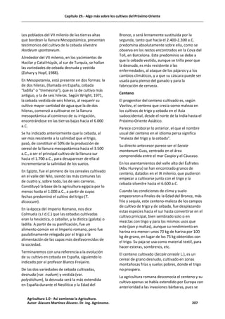 Capítulo 29.- Algo más sobre los cultivos del Próximo Oriente
Los poblados del VII milenio de las tierras altas
que bordean la llanura Mesopotámica, presentan
testimonios del cultivo de la cebada silvestre
Hordeum spontaneum.
Alrededor del VII milenio, en los yacimientos de
Hacilar y Catal Húyúk, al sur de Turquía, se hallan
las variedades de cebada desnuda y vestida
(Zohary y Hopf, 1988).
En Mesopotamia, está presente en dos formas: la
de dos hileras, (llamada en España, cebada
"ladilla" o "tremesina"), que es la de cultivo más
antiguo, y la de seis hileras. Según Wright, 1971,
la cebada vestida de seis hileras, al requerir su
cultivo mayor cantidad de agua que la de dos
hileras, comenzó a cultivarse en la llanura
mesopotámica al comienzo de su irrigación,
encontrándose en las tierras bajas hacia el 6.000
a.C.
Se ha indicado anteriormente que la cebada, al
ser más resistente a la salinidad que el trigo,
pasó, de constituir el 50% de la producción de
cereal de la llanura mesopotámica hacia el 3.500
a.C., a ser el principal cultivo de la llanura sur
hacia el 1.700 a.C., para desaparecer de ella al
incrementarse la salinidad de los suelos.
En Egipto, fue el primero de los cereales cultivado
en el valle del Nilo, siendo las más comunes las
de cuatro y, sobre todo, las de seis carreras.
Constituyó la base de la agricultura egipcia por lo
menos hasta el 1.000 a.C., a partir de cuyas
fechas predominó el cultivo del trigo (T.
dicoccum).
En la época del Imperio Romano, nos dice
Colmuela (s.I d.C.) que las cebadas cultivadas
eran la hexástica, o caballar, y la dística (galata) o
ladilla. A partir de su panificación, fue un
alimento común en el Imperio romano, pero fue
paulatinamente relegado por el trigo a la
alimentación de las capas más desfavorecidas de
la sociedad.
Terminaremos con una referencia a la evolución
de su cultivo en cebada en España, siguiendo lo
indicado por el profesor Blanco Freijeiro.
De las dos variedades de cebada cultivadas,
desnuda (var. nudum) y vestida (var.
polystichum), la desnuda será la más extendida
en España durante el Neolítico y la Edad del
Bronce, y será lentamente sustituida por la
segunda, tanto que hacia el 2.400-2.300 a.C.
predomina absolutamente sobre ella, como se
observa en los restos encontrados en la Cova del
Toll, en Barcelona. Este predominio se debe a
que la cebada vestida, aunque se trilla peor que
la desnuda, es más resistente a las
enfermedades, al ataque de los pájaros y a los
cambios climáticos, y a que su cáscara puede ser
usada para pienso del ganado y para la
fabricación de cerveza.
Centeno
El progenitor del centeno cultivado es, según
Vavilov, el centeno que crecía como maleza en
los cultivos de trigo y cebada en el Asia
sudoccidental, desde el norte de la India hasta el
Próximo Oriente Asiático.
Parece corroborar lo anterior, el que el nombre
usual del centeno en el idioma persa significa
"maleza del trigo y la cebada".
Su directo antecesor parece ser el Secale
montanum Guss, centrado en el área
comprendida entre el mar Caspio y el Cáucaso.
En los asentamientos del valle alto del Éufrates
(Abu Hureyra) se han encontrado granos de
centeno, datados en el IX milenio, que pudieron
empezar a cultivarse junto con el trigo y la
cebada silvestre hacia el 6.600 a.C.
Cuando las condiciones de clima y suelo
empeoraron a finales de la Edad del Bronce, más
frío y sequía, este centeno-maleza de los campos
de cultivo de trigo y de cebada, fue desplazando
estas especies hacia el sur hasta convertirse en el
cultivo principal, bien sembrado solo o en
mezclas con trigo y para los mismos usos que
este (pan y maltas), aunque su rendimiento en
harina era menor: unos 70 kg de harina por 100
kg de grano, en lugar de los 75 kg obtenidos con
el trigo. Su paja se usa como material textil, para
hacer esteras, sombreros, etc.
El centeno cultivado (Secale cereale L.), es un
cereal de grano desnudo, cultivado en zonas
montañosas frías y suelos pobres, donde el trigo
no prospera.
La agricultura romana desconocía el centeno y su
cultivo apenas se había extendido por Europa con
anterioridad a las invasiones bárbaras, pues se
Agricultura 1.0 - Así comienza la Agricultura.
Autor: Álavaro Martínez Álvarez. Dr. ing. Agrónomo. 207
 