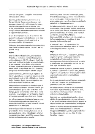 Capítulo 29.- Algo más sobre los cultivos del Próximo Oriente
cree que lo trajeron a Europa las civilizaciones
nómadas de la estepa.
Colonizó, preferentemente, las tierras de la
Europa Oriental (Rusia europea) que no eran
aptas para los cereales cultivados en los países
mediterráneos y en Europa occidental, pero
acabó extendiéndose rápidamente su cultivo por
Europa durante la Edad Media hasta bien entrado
el siglo XVIII de nuestra Era.
El pan de centeno era el pan de la mayoría del
pueblo francés y del norte de España en el siglo
XVIII, para ir desapareciendo a partir de la
segunda mitad del siglo siguiente.
En España, está presente en el poblado calcolítico
de El Garcel (Almería) hacia el 2.200 – 1.900 a.C.
(Gosse, 1941).
Avena
En el asentamiento de Hacilar, en el oeste de
Anatolia, se ha hallado avena dística de grano
vestido, datada en el 6.750 a.C., y en el valle del
Indo hacia el último tercio del tercer milenio a.C.,
lo que muestra, a la luz de los conocimientos
actuales, la gran antigüedad de su posible cultivo
en las tierras altas y frescas del Asia Occidental,
antiguedad inferior a la de las cebadas y trigos.
Lo anterior retrasa, en milenios, la hipótesis de
Vavilov, que situaba el origen de la avena (Avena
spp.) cultivada hacia el 500 ó 400 a.C., en el norte
de los Cárpatos, donde era conocida como una
mala hierba de los campos de trigo.
Hay testimonios que sitúan su domesticación al
final del Neolítico en toda la Europa central, que
contrastan con lo que se creía hasta hace poco
tiempo, que el comienzo del cultivo de la avena
se efectuó en una época tan tardía como el siglo
primero de nuestra Era, en el norte de Europa.
Las referencias sobre el cultivo de la avena en el
Próximo Oriente son escasas, tanto que en
muchos estudios sobre el inicio allí de los cultivos
de cereales no se menciona.
Este es lógico, dado que la avena es el cereal
propio de los climas frescos y húmedos, por lo
que su cultivo no estaba indicado para la llanura
mesopotámica, ni para la del Nilo, aunque sí para
las tierras altas que rodean aquella.
Cultivada para el consumo humano del grano,
triturándolos con agua, y menos frecuentemente
de su harina, y para el consumo animal de su
grano y paja, pasó a ser alimento primordial de la
caballería en épocas posteriores.
En la Península Ibérica, según R. Buxó, la avena,
cultivada para forraje de los équidos domésticos
de las poblaciones ibéricas, que se encuentra por
primera vez en el sur de Francia, en el oppidum
de Mardiel, entre el 450 y 425 a.C.
(Marinval,1988), se halla en este mismo siglo en
la Península Ibérica en el poblado de Mas
Castellar de Pontós (Gerona).
A partir del s.V a.C., se encuentra en los
asentamientos de la Edad del Hierro de Gerona
cultivada junto al mijo y al panizo.
Mijos
El Panicum milliaceum L., Mijo común, tiene su
origen en Egipto y Arabia; es el mijo de la
Antigüedad, cultivado desde los tiempos
primitivos para el consumo humano de su grano
y para forraje. Sus necesidades hídricas son las
más bajas de todos los mijos.
El Panicum italicum (L.) Beauv., o Setaria italica
L., Panizo ó Mijo menor o Cola de zorra, tiene su
origen en Asia y en Europa Oriental y deriva de la
especie silvestre Setaria viridis (L.) Beau
(adacilla).
En África se domesticaron el Panicum sanguinale,
a partir del V milenio a-C., y el Pennisetum
glaucum, a partir del II milenio a.C.
En todo su amplio hábitat, se han encontrado
numerosos mijos silvestres y, algunos de ellos,
que ahora son malezas, parecen haber sido
anteriormente cultivados.
Los mijos, son cereales de estío de las estepas
cálidas. Crecen rápidamente, son muy tolerantes
a una amplia gama de suelos y climas y resisten la
sequía siempre que esta no sea muy prolongada.
El mijo es el único cereal que puede mantener
sanos a los animales con solo su consumo.
Pitágoras (580-500 a.C.), alaba sus propiedades y
los pitagóricos vivían con una dieta de mijo,
hortalizas y frutas.
Agricultura 1.0 - Así comienza la Agricultura.
Autor: Álavaro Martínez Álvarez. Dr. ing. Agrónomo. 208
 