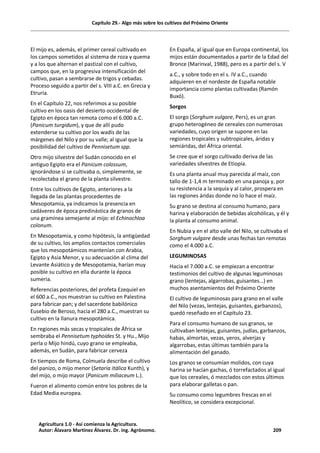 Capítulo 29.- Algo más sobre los cultivos del Próximo Oriente
El mijo es, además, el primer cereal cultivado en
los campos sometidos al sistema de roza y quema
y a los que alternan el pastizal con el cultivo,
campos que, en la progresiva intensificación del
cultivo, pasan a sembrarse de trigos y cebadas.
Proceso seguido a partir del s. VIII a.C. en Grecia y
Etruria.
En el Capítulo 22, nos referimos a su posible
cultivo en los oasis del desierto occidental de
Egipto en época tan remota como el 6.000 a.C.
(Panicum turgidum), y que de allí pudo
extenderse su cultivo por los wadís de las
márgenes del Nilo y por su valle; al igual que la
posibilidad del cultivo de Pennisetum spp.
Otro mijo silvestre del Sudán conocido en el
antiguo Egipto era el Panicum colossum,
ignorándose si se cultivaba o, simplemente, se
recolectaba el grano de la planta silvestre.
Entre los cultivos de Egipto, anteriores a la
llegada de las plantas procedentes de
Mesopotamia, ya indicamos la presencia en
cadáveres de época predinástica de granos de
una gramínea semejante al mijo: el Echinochloa
colonum.
En Mesopotamia, y como hipótesis, la antigüedad
de su cultivo, los amplios contactos comerciales
que los mesopotámicos mantenían con Arabia,
Egipto y Asia Menor, y su adecuación al clima del
Levante Asiático y de Mesopotamia, harían muy
posible su cultivo en ella durante la época
sumeria.
Referencias posteriores, del profeta Ezequiel en
el 600 a.C., nos muestran su cultivo en Palestina
para fabricar pan; y del sacerdote babilónico
Eusebio de Beroso, hacia el 280 a.C., muestran su
cultivo en la llanura mesopotámica.
En regiones más secas y tropicales de África se
sembraba el Pennisetum typhoides St. y Hu., Mijo
perla o Mijo hindú, cuyo grano se empleaba,
además, en Sudán, para fabricar cerveza
En tiempos de Roma, Colmuela describe el cultivo
del panizo, o mijo menor (Setaria itálica Kunth), y
del mijo, o mijo mayor (Panicum miliaceum L.).
Fueron el alimento común entre los pobres de la
Edad Media europea.
En España, al igual que en Europa continental, los
mijos están documentados a partir de la Edad del
Bronce (Marinval, 1988), pero es a partir del s. V
a.C., y sobre todo en el s. IV a.C., cuando
adquieren en el nordeste de España notable
importancia como plantas cultivadas (Ramón
Buxó).
Sorgos
El sorgo (Sorghum vulgare, Pers), es un gran
grupo heterogéneo de cereales con numerosas
variedades, cuyo origen se supone en las
regiones tropicales y subtropicales, áridas y
semiáridas, del África oriental.
Se cree que el sorgo cultivado deriva de las
variedades silvestres de Etiopía.
Es una planta anual muy parecida al maíz, con
tallo de 1-1,4 m terminado en una panoja y, por
su resistencia a la sequía y al calor, prospera en
las regiones áridas donde no lo hace el maíz.
Su grano se destina al consumo humano, para
harina y elaboración de bebidas alcohólicas, y él y
la planta al consumo animal.
En Nubia y en el alto valle del Nilo, se cultivaba el
Sorghum vulgare desde unas fechas tan remotas
como el 4.000 a.C.
LEGUMINOSAS
Hacia el 7.000 a.C. se empiezan a encontrar
testimonios del cultivo de algunas leguminosas
grano (lentejas, algarrobas, guisantes…) en
muchos asentamientos del Próximo Oriente
El cultivo de leguminosas para grano en el valle
del Nilo (vezas, lentejas, guisantes, garbanzos),
quedó reseñado en el Capítulo 23.
Para el consumo humano de sus granos, se
cultivaban lentejas, guisantes, judías, garbanzos,
habas, almortas, vezas, yeros, alverjas y
algarrobas, estas últimas también para la
alimentación del ganado.
Los granos se consumían molidos, con cuya
harina se hacían gachas, ó torrefactados al igual
que los cereales, ó mezclados con estos últimos
para elaborar galletas o pan.
Su consumo como legumbres frescas en el
Neolítico, se considera excepcional.
Agricultura 1.0 - Así comienza la Agricultura.
Autor: Álavaro Martínez Álvarez. Dr. ing. Agrónomo. 209
 