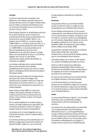 Capítulo 29.- Algo más sobre los cultivos del Próximo Oriente
Lentejas
Las formas silvestres (Lens orientalis, Lens
Nigricans y Lens elatius), aparecen tanto en el
suroeste de Asia como en la región mediterránea,
pues se hallan a comienzos del Holoceno en el
sur de Grecia (Franchthi) y en el sur de Francia
(Courtin y Erroux, 1974).
Estas lentejas silvestres se recolectaban junto con
los cereales silvestres, como muestran los
asentamientos de Abu Hureyra y Mureybet en el
norte de Siria, hacia el 8.000-7.500 a.C.; en
Cayönü, hacia el 7500 a.C.; en Jarmo, hacia el
7.000-6.500 a.C.; en Hacilar, hacia el 6.750 a.C., y
en los asentamientos posteriores del VI milenio
a.C. (6000-5600 a. C.).que descendían por la
llanura mesopotámica, como los Umm
Dabaghiyah, en el norte de la llanura, y Choga
Mami, en el borde NE de la llanura, a 112 Km de
Bagdad. (Ver Cap. 8). En este último
asentamiento, según opinión de Helbaek, se
cultivaban en regadío.
Las lentejas cultivadas (Lens culinaris Medik),
derivan de la silvestre Lens orientalis,
probablemente de Turquía, que crece en suelos
ligeros y pedregosos de formaciones de estepa o
de bosque-estepa.
Parece ser que las lentejas son las leguminosas
para grano de cultivo más antiguo: hay
referencias de su posible cultivo en el valle alto
del Eufrates en el noveno milenio a.C., y de su
cultivo allí, junto con garbanzos y guisantes, un
milenio después.
Según Zohary y Hopf,1988, los restos más
antiguos de lentejas cultivadas se hallan en
niveles acerámicos de los asentamientos de
Hacilar, Jarmo, Alí kosh, Cayönü, Tell Aswad,
Jericó y Beidha.
Por su amplia adaptación a variados climas y
suelos y sus bajas exigencias en agua (200 -250
mm/ciclo), permitían su cultivo sin riego en
amplias zonas de la llanura mesopotámica.
Las lentejas eran el menú obligatorio en una
comida de funerales, tanto en la época bíblica
como en Roma.
En la Península Ibérica se han identificado en el
Neolítico antiguo de la Cova de les Cendres en
Alicante (5.000 –3.500 a.C.), y en el resto de
Europa estaba ya extendido en la Edad del
Bronce.
Guisantes
Los guisantes (Pisum sp.), llamados también
arvejas o chicharos, tienen su origen en Asia
Sudoccidental y en el Mediterráneo Oriental.
Se han hallado, prácticamente, en los mismos
asentamientos y por idénticas fechas (entre el VII
y el VI milenio) que las lentejas: en Cayönü, hacia
el 7.500 a.C. (van Zeist, 1972); Umm Dabaghiyah,
en el VI milenio; Choga Mami, donde se cree eran
de regadío, también en el VI milenio; Jarmo
(Helbaek, 1959); Tell Aswad (van Zeist y Bakker-
Heeres, 1982) y Jericó (Hopf, 1983).
Los guisantes cultivados derivan de los silvestres
Pisum elatius (M.B.) Stev. de ámbito
mediterráneo, y Pisum humile de ámbito asiático,
que es una variedad de Pisum sativum.
Cultivados desde, por lo menos, el VIII milenio
a.C., poseen variedades para todos los climas.
Como su cultivo requiere de moderada a
bastante humedad (300 a 400 mm/año) y su
resistencia a la salinidad es poca, se adecuaban a
los regadíos de la llanura mesopotámica hasta
que esta se fue salinizando.
Su cultivo como hortaliza en las huertas del Nilo,
en el Egipto dinástico, está documentado.
En la Península Ibérica, se mencionan por
primera vez en el Neolítico antiguo en la Cova de
les Cendres (Alicante) y, al igual que las lentejas,
en el resto de Europa su cultivo estaba extendido
ya en la Edad del Bronce.
Judías
La actual judía (Phaseolus vulgaris L.) es de origen
americano, pero una planta de análogas
características a esta fue cultivada por los
sumerios.
Las referencias a las judías podrían corresponder
a un mungo parecido al actual frijol Mung
(Phaseolus aureus L.), o al mungo (Phaseolus
mungo), ambos procedentes de Asia Central y de
la India, propios para la alimentación humana y
que se pueden cultivar en un clima cálido, como
el existente en Mesopotamia y en Egipto. El
mundo romano conocía una variedad de judía
Agricultura 1.0 - Así comienza la Agricultura.
Autor: Álavaro Martínez Álvarez. Dr. ing. Agrónomo. 210
 