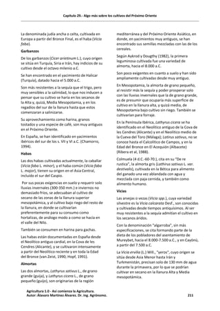 Capítulo 29.- Algo más sobre los cultivos del Próximo Oriente
La denominada judía ancha o celta, cultivada en
Europa a partir del Bronce Final, es el haba (Vicia
faba).
Garbanzos
De los garbanzos (Cicer arietinum L.), cuyo origen
se sitúa en Turquía, Siria e Irán, hay indicios de su
cultivo desde el octavo milenio a.C.
Se han encontrado en el yacimiento de Halicar
(Turquía), datado hacia el 5.000 a.C.
Son más resistentes a la sequía que el trigo, pero
muy sensibles a la salinidad, lo que nos inducen a
pensar que su cultivo se haría en los secanos de
la Alta y, quizá, Media Mesopotamia, y en los
regadíos del sur de la llanura hasta que estos
comenzaran a salinizarse.
Su aprovechamiento como harina, granos
tostados y una especie de café, son muy antiguos
en el Próximo Oriente.
En España, se han identificado en yacimientos
ibéricos del sur de los s. VII y VI a.C. (Chamorro,
1994).
Habas
Las dos habas cultivadas actualmente, la caballar
(Vicia faba L. minor), y el haba común (Vicia faba
L. major), tienen su origen en el Asia Central,
incluido el sur del Caspio.
Por sus pocas exigencias en suelo y requerir solo
lluvias invernales (300-350 mm.) e inviernos no
demasiado fríos, se adecuaban al cultivo de
secano de las zonas de la llanura superior
mesopotámica, y al cultivo bajo riego del resto de
la llanura, en donde se cultivarían
preferentemente para su consumo como
hortalizas, de análogo modo a como se hacía en
el valle del Nilo.
También se consumen en harina para gachas.
Las habas están documentadas en España desde
el Neolítico antiguo cardial, en la Cova de les
Cendres (Alicante), y se cultivaron intensamente
a partir del Neolítico reciente y en toda la Edad
del Bronce (van Zeist, 1990; Hopf, 1991).
Almortas
Las dos almortas, Lathyrus sativus L., de grano
grande (guija), y Lathyrus cicera L., de grano
pequeño (guijo), son originarias de la región
mediterránea y del Próximo Oriente Asiático, en
donde, en yacimientos muy antiguos, se han
encontrado sus semillas mezcladas con las de los
cereales.
Según Aykrod y Dougthy (1982), la primera
leguminosa cultivada fue una variedad de
almorta, hacia el 8.000 a.C.
Son poco exigentes en cuanto a suelo y han sido
ampliamente cultivadas desde muy antiguo.
En Mesopotamia, la almorta de grano pequeño,
al resistir más la sequía y poder prosperar solo
con las lluvias invernales que la de grano grande,
es de presumir que ocuparía más superficie de
cultivo en la llanura alta, y quizá media, de
Mesopotamia bajo cultivo sin riego. También se
cultivarían para forraje.
En la Península Ibérica, Lathyrus cicera se ha
identificado en el Neolítico antiguo de la Cova de
les Cendres (Alicante) y en el Neolítico medio de
la Cueva del Toro (Málaga); Latirus sativus, no se
conoce hasta el Calcolítico de Campos, y en la
Edad del Bronce en El Acequión (Albacete)
(Ribera et al, 1988).
Colmuela (4 d.C.-60-70.), cita en su “De re
rustica”, la almorta gris (Lathirus sativus L. var.
destivalis), cultivada en la Bética para alimento
del ganado una vez ablandada con agua y
mezclada con paja cernida, y también como
alimento humano.
Vicias
Las arvejas o vezas (Vicia spp.), cuya variedad
silvestre es la Vicia calcarata Desf., son conocidas
y cultivadas desde tiempos antiquísimos. Al ser
muy resistentes a la sequía admitían el cultivo en
los secanos áridos.
Con la denominación “algarroba”, sin más
especificaciones, se cita formando parte de la
dieta de los pobladores del asentamiento de
Mureybet, hacia el 8.000-7.500 a.C., y en Cayönü,
a partir del 7.500 a.C.
La Vicia ervilia (L.) Will., "yeros", cuyo origen se
sitúa desde Asia Menor hasta Irán y
Turkmenistán, precisan solo de 130 mm de agua
durante la primavera, por lo que se podrían
cultivar en secano en la llanura Alta y Media
mesopotámica.
Agricultura 1.0 - Así comienza la Agricultura.
Autor: Álavaro Martínez Álvarez. Dr. ing. Agrónomo. 211
 