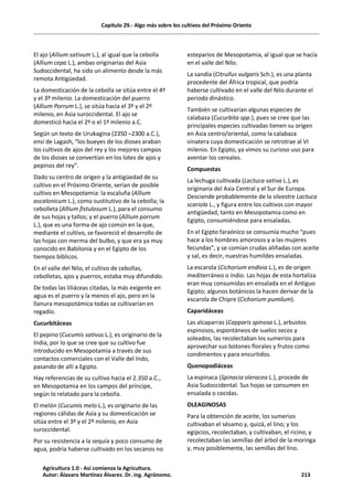 Capítulo 29.- Algo más sobre los cultivos del Próximo Oriente
El ajo (Allium sativum L.), al igual que la cebolla
(Allium cepa L.), ambas originarias del Asia
Sudoccidental, ha sido un alimento desde la más
remota Antigüedad.
La domesticación de la cebolla se sitúa entre el 4º
y el 3º milenio. La domesticación del puerro
(Allium Porrum L.), se sitúa hacia el 3º y el 2º
milenio, en Asia suroccidental. El ajo se
domesticó hacia el 2º o el 1º milenio a.C.
Según un texto de Urukagina (2350 –2300 a.C.),
ensi de Lagash, “los bueyes de los dioses araban
los cultivos de ajos del rey y los mejores campos
de los dioses se convertían en los lotes de ajos y
pepinos del rey”.
Dado su centro de origen y la antigüedad de su
cultivo en el Próximo Oriente, serían de posible
cultivo en Mesopotamia: la escaluña (Allium
ascalonicum L.), como sustitutivo de la cebolla; la
cebolleta (Allium fistulosum L.), para el consumo
de sus hojas y tallos; y el puerro (Allium porrum
L.), que es una forma de ajo común en la que,
mediante el cultivo, se favoreció el desarrollo de
las hojas con merma del bulbo, y que era ya muy
conocido en Babilonia y en el Egipto de los
tiempos bíblicos.
En el valle del Nilo, el cultivo de cebollas,
cebolletas, ajos y puerros, estaba muy difundido.
De todas las liliáceas citadas, la más exigente en
agua es el puerro y la menos el ajo, pero en la
llanura mesopotámica todas se cultivarían en
regadío.
Cucurbitáceas
El pepino (Cucumis sativus L.), es originario de la
India, por lo que se cree que su cultivo fue
introducido en Mesopotamia a través de sus
contactos comerciales con el Valle del Indo,
pasando de allí a Egipto.
Hay referencias de su cultivo hacia el 2.350 a.C.,
en Mesopotamia en los campos del príncipe,
según lo relatado para la cebolla.
El melón (Cucumis melo L.), es originario de las
regiones cálidas de Asia y su domesticación se
sitúa entre el 3º y el 2º milenio, en Asia
suroccidental.
Por su resistencia a la sequía y poco consumo de
agua, podría haberse cultivado en los secanos no
esteparios de Mesopotamia, al igual que se hacía
en el valle del Nilo.
La sandía (Citrullus vulgaris Sch.), es una planta
procedente del África tropical, que podría
haberse cultivado en el valle del Nilo durante el
periodo dinástico.
También se cultivarían algunas especies de
calabaza (Cucurbita spp.), pues se cree que las
principales especies cultivadas tienen su origen
en Asia centro/oriental, como la calabaza
vinatera cuya domesticación se retrotrae al VI
milenio. En Egipto, ya vimos su curioso uso para
aventar los cereales.
Compuestas
La lechuga cultivada (Lactuca sativa L.), es
originaria del Asia Central y el Sur de Europa.
Desciende probablemente de la silvestre Lactuca
scariola L., y figura entre los cultivos con mayor
antigüedad, tanto en Mesopotamia como en
Egipto, consumiéndose para ensaladas.
En el Egipto faraónico se consumía mucho “pues
hace a los hombres amorosos y a las mujeres
fecundas”, y se comían crudas aliñadas con aceite
y sal, es decir, nuestras humildes ensaladas.
La escarola (Cichorium endivia L.), es de origen
mediterráneo o indio. Las hojas de esta hortaliza
eran muy consumidas en ensalada en el Antiguo
Egipto; algunos botánicos la hacen derivar de la
escarola de Chipre (Cichorium pumilum).
Caparidáceas
Las alcaparras (Capparis spinosa L.), arbustos
espinosos, espontáneos de suelos secos y
soleados, las recolectaban los sumerios para
aprovechar sus botones florales y frutos como
condimentos y para encurtidos.
Quenopodiáceas
La espinaca (Spinacia oleracea L.), procede de
Asia Sudoccidental. Sus hojas se consumen en
ensalada o cocidas.
OLEAGINOSAS
Para la obtención de aceite, los sumerios
cultivaban el sésamo y, quizá, el lino; y los
egipcios, recolectaban, y cultivaban, el ricino, y
recolectaban las semillas del árbol de la moringa
y, muy posiblemente, las semillas del lino.
Agricultura 1.0 - Así comienza la Agricultura.
Autor: Álavaro Martínez Álvarez. Dr. ing. Agrónomo. 213
 