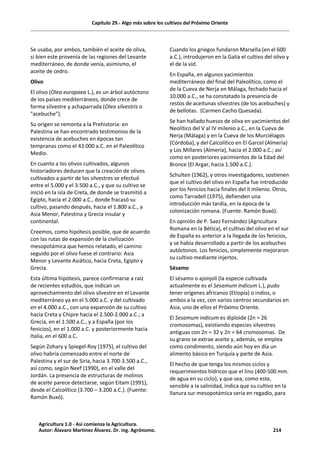 Capítulo 29.- Algo más sobre los cultivos del Próximo Oriente
Se usaba, por ambos, también el aceite de oliva,
si bien este provenía de las regiones del Levante
mediterráneo, de donde venía, asimismo, el
aceite de cedro.
Olivo
El olivo (Olea europaea L.), es un árbol autóctono
de los países mediterráneos, donde crece de
forma silvestre y achaparrada (Olea silvestris o
"acebuche").
Su origen se remonta a la Prehistoria: en
Palestina se han encontrado testimonios de la
existencia de acebuches en épocas tan
tempranas como el 43.000 a.C. en el Paleolítico
Medio.
En cuanto a los olivos cultivados, algunos
historiadores deducen que la creación de olivos
cultivados a partir de los silvestres se efectuó
entre el 5.000 y el 3.500 a.C., y que su cultivo se
inició en la isla de Creta, de donde se trasmitió a
Egipto, hacia el 2.000 a.C., donde fracasó su
cultivo, pasando después, hacia el 1.800 a.C., a
Asia Menor, Palestina y Grecia insular y
continental.
Creemos, como hipótesis posible, que de acuerdo
con las rutas de expansión de la civilización
mesopotámica que hemos relatado, el camino
seguido por el olivo fuese el contrario: Asia
Menor y Levante Asiático, hacia Creta, Egipto y
Grecia.
Esta última hipótesis, parece confirmarse a raíz
de recientes estudios, que indican un
aprovechamiento del olivo silvestre en el Levante
mediterráneo ya en el 5.000 a.C. y del cultivado
en el 4.000 a.C., con una expansión de su cultivo
hacia Creta y Chipre hacia el 2.500-2.000 a.C.; a
Grecia, en el 1.500 a.C., y a España (por los
fenicios), en el 1.000 a.C. y posteriormente hacia
Italia, en el 600 a.C.
Según Zohary y Spiegel-Roy (1975), el cultivo del
olivo habría comenzado entre el norte de
Palestina y el sur de Siria, hacia 3.700-3.500 a.C.,
así como, según Neef (1990), en el valle del
Jordán. La presencia de estructuras de molinos
de aceite parece detectarse, según Eitam (1991),
desde el Calcolítico (3.700 – 3.200 a.C.). (Fuente:
Ramón Buxó).
Cuando los griegos fundaron Marsella (en el 600
a.C.), introdujeron en la Galia el cultivo del olivo y
el de la vid.
En España, en algunos yacimientos
mediterráneos del final del Paleolítico, como el
de la Cueva de Nerja en Málaga, fechado hacia el
10.000 a.C., se ha constatado la presencia de
restos de aceitunas silvestres (de los acebuches) y
de bellotas. (Carmen Cacho Quesada).
Se han hallado huesos de oliva en yacimientos del
Neolítico del V al IV milenio a.C., en la Cueva de
Nerja (Málaga) y en la Cueva de los Murciélagos
(Córdoba), y del Calcolítico en El Garcel (Almería)
y Los Millares (Almería), hacia el 2.000 a.C.; así
como en posteriores yacimientos de la Edad del
Bronce (El Argar, hacia 1.500 a.C.).
Schulten (1962), y otros investigadores, sostienen
que el cultivo del olivo en España fue introducido
por los fenicios hacia finales del II milenio. Otros,
como Tarradell (1975), defienden una
introducción más tardía, en la época de la
colonización romana. (Fuente: Ramón Buxó).
En opinión de P. Saez Fernández (Agricultura
Romana en la Bética), el cultivo del olivo en el sur
de España es anterior a la llegada de los fenicios,
y se había desarrollado a partir de los acebuches
autóctonos. Los fenicios, simplemente mejoraron
su cultivo mediante injertos.
Sésamo
El sésamo o ajonjolí (la especie cultivada
actualmente es el Sesamum indicum L.), pudo
tener orígenes africanos (Etiopía) o indios, o
ambos a la vez, con varios centros secundarios en
Asia, uno de ellos el Próximo Oriente.
El Sesamum indicum es diploide (2n = 26
cromosomas), existiendo especies silvestres
antiguas con 2n = 32 y 2n = 64 cromosomas. De
su grano se extrae aceite y, además, se emplea
como condimento, siendo aún hoy en día un
alimento básico en Turquía y parte de Asia.
El hecho de que tenga los mismos ciclos y
requerimientos hídricos que el lino (400-500 mm.
de agua en su ciclo), y que sea, como este,
sensible a la salinidad, indica que su cultivo en la
llanura sur mesopotámica sería en regadío, para
Agricultura 1.0 - Así comienza la Agricultura.
Autor: Álavaro Martínez Álvarez. Dr. ing. Agrónomo. 214
 