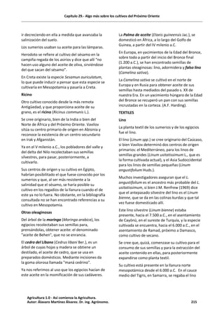 Capítulo 29.- Algo más sobre los cultivos del Próximo Oriente
ir decreciendo en ella a medida que avanzaba la
salinización del suelo.
Los sumerios usaban su aceite para las lámparas.
Herodoto se refiere al cultivo del sésamo en la
campiña regada de los asirios y dice que allí “no
hacen uso alguno del aceite de oliva, sirviéndose
del que sacan del sésamo”.
En Creta existe la especie Sesamun auriculatum,
lo que puede inducir a pensar que esta especie se
cultivaría en Mesopotamia y pasaría a Creta.
Ricino
Otro cultivo conocido desde la más remota
Antigüedad, y que proporciona aceite de su
grano, es el ricino (Ricinus communis L.).
Se cree originario, bien de la India o bien del
Norte de África y del Próximo Oriente. Vavilov
sitúa su centro primario de origen en Abisinia y
reconoce la existencia de un centro secundario
en Irak y Afganistán.
Ya en el V milenio a.C., los pobladores del valle y
del delta del Nilo recolectaban sus semillas
silvestres, para pasar, posteriormente, a
cultivarlo.
Sus centros de origen y su cultivo en Egipto,
habrían posibilitado el que fuese conocido por los
sumerios y que, al ser más resistente a la
salinidad que el sésamo, se haría posible su
cultivo en los regadíos de la llanura cuando el de
este ya no lo fuera. No obstante, en la bibliografía
consultada no se han encontrado referencias a su
cultivo en Mesopotamia.
Otras oleaginosas
Del árbol de la moringa (Moringa arabica), los
egipcios recolectaban sus semillas para,
prensándolas, obtener aceite: el denominado
"aceite de Behen", que no se enrancia.
El cedro del Líbano (Cedrus libani Ber.), es un
árbol de cuyas hojas y madera se obtiene un
destilado, el aceite de cedro, que se usa en
preparados domésticos. Mediante incisiones da
la goma olorosa llamada "maná cedrino".
Ya nos referimos al uso que los egipcios hacían de
este aceite en la momificación de sus cadáveres.
La Palma de aceite (Elaeis guineensis Jac.), se
domesticó en África, a lo largo del Golfo de
Guinea, a partir del IV milenio a.C.
En Europa, en yacimientos de la Edad del Bronce,
sobre todo a partir del inicio del Bronce final
(1.200 a.C.), se han encontrado semillas de
plantas oleaginosas: lino, adormidera y falso lino
(Camelina sativa).
La Camelina sativa se cultivó en el norte de
Europa y en Rusia para obtener aceite de sus
semillas hasta mediados del pasado s. XX de
nuestra Era. En un yacimiento húngaro de la Edad
del Bronce se recuperó un pan con sus semillas
incrustadas en la corteza. (A.F. Harding).
TEXTILES
Lino
La planta textil de los sumerios y de los egipcios
fue el lino.
El lino (Linum spp.) se cree originario del Caúcaso,
si bien Vavilov determinó dos centros de origen
primarios: el Mediterráneo, para los linos de
semillas grandes (Linum usitatissimum L., que es
la forma cultivada actual), y el Asia Sudoccidental
para los linos de semillas pequeñas (Linum
angustifolium Huds.).
Muchos investigadores aseguran que el L.
angustifolium es el ancestro más probable del L.
usitatissimum, si bien J.M. Renfrew (1969) dice
que el antepasado silvestre del lino es el Linum
bienne, que se da en las colinas kurdas y que tal
vez fuese domesticado allí.
Este lino silvestre (Linum bienne) estaba
presente, hacia el 7.500 a.C., en el asentamiento
de Cayönü, en el sureste de Turquía, y la especie
cultivada se encuentra, hacia el 6.000 a.C., en el
asentamiento de Ramad, próximo a Damasco,
como cultivo de secano.
Se cree que, quizá, comenzase su cultivo para el
consumo de sus semillas y para la extracción del
aceite contenido en ellas, para posteriormente
expandirse como planta textil.
Su cultivo está presente en la llanura norte
mesopotámica desde el 6.000 a.C. En el cauce
medio del Tigris, en Samarra, se regaba el lino
Agricultura 1.0 - Así comienza la Agricultura.
Autor: Álavaro Martínez Álvarez. Dr. ing. Agrónomo. 215
 