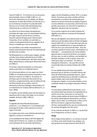 Capítulo 29.- Algo más sobre los cultivos del Próximo Oriente
hacia el 5.600 a.C. En la llanura sur se encuentra
documentado, hacia el 4.000-3.100 a.C., en
forma de impresiones en los adobes, en Warka
(situada en el valle del Eufrates al norte de Ur), y
en Ur (entonces situado en la costa del Golfo
Pérsico y en el mismo valle del Eufrates) hay
referencias de su cultivo en el 3.200 a.C.
Su cultivo en la llanura baja mesopotámica
precisaba del riego, pues sus necesidades hídricas
son algo mayores que las de los cereales y
requiere aportes de agua poco intensos pero
frecuentes. Al ser sensible a la salinidad, su
cultivo iría desapareciendo de los regadíos de la
llanura a medida que esta se salinizaba.
Los sacerdotes y los nobles mesopotámicos
vestían exclusivamente telas de lino obtenidas de
las fibras de sus tallos.
De Mesopotamia su cultivo pasó a Egipto, donde
se halla como planta cultivada hacia el 4.500 + -
500 a.C. (Cultura Badariense, del valle central del
Nilo), adquiriendo su cultivo gran desarrollo hacia
el 2.000 a.C.
En Europa, está documentado su cultivo para
aceite y para fibra en la Edad del Hierro.
En la Península Ibérica, el lino, según van Zeist
(1980), se introdujo como planta cultivada en una
época no anterior al 2.500 a.C. Se cultivó, en
principio, para la extracción del aceite de sus
semillas y, progresivamente, para la obtención de
las fibras textiles de sus tallos, como lo
demuestran diversos hallazgos relacionados con
su tratamiento en la época ibérica (Alonso N., y J.
Juan, 1994).
En España, se han hallado restos de lino tejido en
sepulturas de la Cultura del Argar, en el sureste
español, de hacia 1.800-1.300 a.C.
Algodón
EL algodón del Viejo Mundo (Gossypium
arboreum L. y G. herbaceum L.) es probable que
provenga de Arabia si bien aparece en primer
lugar en la India.
Su empleo para otros usos distintos del textil por
egipcios y asirios se constante en:
1) Los pobladores de Nubia y del Alto Egipto de
finales del IV milenio a.C. usaban sus semillas
como alimento de los animales domésticos,
según cita de Chowdhury y Buth, 1971, y no para
hilarlo. Pensamos que estas semillas sufrirían
previamente un proceso de machacado para
separar la cáscara lanosa de las pepitas (el grano
no está adherido a la cascarilla) y eliminarla en lo
posible, para hacer, así, más fácil la ingestión, e
digestión, del grano por los animales.
2) Los asirios trajeron de la India la planta del
algodón para adornar el parque de Senaquerb
(705-681 a.C.)
Del uso del algodón como planta textil, hay una
referencia de Herodoto sobre el faraón de Egipto
Amasis (565-535 a.C.) en la que dice que este rey
regaló a los lacedemonios un tapiz bordado con
hilos de oro y con cierta lana de árbol. Esta cita
se aclara cuando el mismo autor, refiriéndose a la
India dice: “… encuéntrense allí ciertos árboles
agrestes que en vez de fruto llevan una especie
de lana, que, no solo en belleza, sino también en
bondad, aventaja a la de la oveja y sirve a los
indios para tejer sus vestidos”. Se refiere al
Gossypium arboreum L., de cuya fibra se han
encontrado telas en tumbas hindúes del 3.000
a.C.
En una rápida lectura de estas citas podría
pensarse que se refiriera a la lanilla interior del
fruto del árbol Ceiba pentandra Gaernt., árbol
originario de Malasia pero cultivado en todos los
países cálidos, pero esta lanilla, llamada
miraguano o kapok, no sirve para hilados y se ha
empleado desde muy antiguo solo para rellenos.
Ramio
El ramio blanco (Boehmeria nivea Gaud.), es la
otra planta textil que disputa la antigüedad de su
cultivo con el lino, tanto que se cree que los
chinos usaban tejidos de ramio hacia el 8.000 a.C.
Se cultiva, desde épocas remotísimas, en China,
Japón, Java e India. La similitud de su fibra con la
del lino, ha hecho a algunos historiadores
afirmar, equivocadamente, que las envolturas de
las momias de Egipto eran de ramio.
En las crónicas de Nestor (1.200 a.C.), rey de Pilos
en el Peloponeso, se cita su cultivo.
Ortiga
De la ortiga (Urtica dioica L.), se conoce el uso de
sus fibras como textil desde muy antiguo, uso
que perduró en Europa hasta los años de la 2ª
Agricultura 1.0 - Así comienza la Agricultura.
Autor: Álavaro Martínez Álvarez. Dr. ing. Agrónomo. 216
 