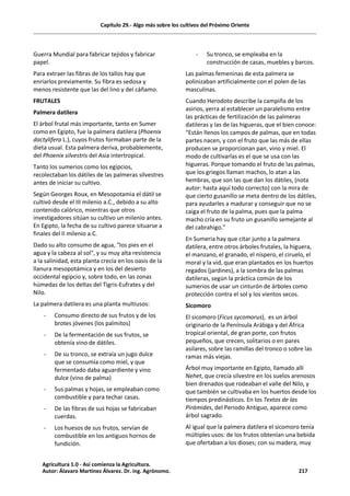 Capítulo 29.- Algo más sobre los cultivos del Próximo Oriente
Guerra Mundial para fabricar tejidos y fabricar
papel.
Para extraer las fibras de los tallos hay que
enriarlos previamente. Su fibra es sedosa y
menos resistente que las del lino y del cáñamo.
FRUTALES
Palmera datilera
El árbol frutal más importante, tanto en Sumer
como en Egipto, fue la palmera datilera (Phoenix
dactylifera L.), cuyos frutos formaban parte de la
dieta usual. Esta palmera deriva, probablemente,
del Phoenix silvestris del Asia intertropical.
Tanto los sumerios como los egipcios,
recolectaban los dátiles de las palmeras silvestres
antes de iniciar su cultivo.
Según Georges Roux, en Mesopotamia el dátil se
cultivó desde el III milenio a.C., debido a su alto
contenido calórico, mientras que otros
investigadores sitúan su cultivo un milenio antes.
En Egipto, la fecha de su cultivo parece situarse a
finales del II milenio a.C.
Dado su alto consumo de agua, "los pies en el
agua y la cabeza al sol", y su muy alta resistencia
a la salinidad, esta planta crecía en los oasis de la
llanura mesopotámica y en los del desierto
occidental egipcio y, sobre todo, en las zonas
húmedas de los deltas del Tigris-Eufrates y del
Nilo.
La palmera datilera es una planta multiusos:
- Consumo directo de sus frutos y de los
brotes jóvenes (los palmitos)
- De la fermentación de sus frutos, se
obtenía vino de dátiles.
- De su tronco, se extraía un jugo dulce
que se consumía como miel, y que
fermentado daba aguardiente y vino
dulce (vino de palma)
- Sus palmas y hojas, se empleaban como
combustible y para techar casas.
- De las fibras de sus hojas se fabricaban
cuerdas.
- Los huesos de sus frutos, servían de
combustible en los antiguos hornos de
fundición.
- Su tronco, se empleaba en la
construcción de casas, muebles y barcos.
Las palmas femeninas de esta palmera se
polinizaban artificialmente con el polen de las
masculinas.
Cuando Herodoto describe la campiña de los
asirios, yerra al establecer un paralelismo entre
las prácticas de fertilización de las palmeras
datileras y las de las higueras, que el bien conoce:
“Están llenos los campos de palmas, que en todas
partes nacen, y con el fruto que las más de ellas
producen se proporcionan pan, vino y miel. El
modo de cultivarlas es el que se usa con las
higueras. Porque tomando el fruto de las palmas,
que los griegos llaman machos, lo atan a las
hembras, que son las que dan los dátiles, (nota
autor: hasta aquí todo correcto) con la mira de
que cierto gusanillo se meta dentro de los dátiles,
para ayudarles a madurar y conseguir que no se
caiga el fruto de la palma, pues que la palma
macho cría en su fruto un gusanillo semejante al
del cabrahigo.”
En Sumeria hay que citar junto a la palmera
datilera, entre otros árboles frutales, la higuera,
el manzano, el granado, el níspero, el ciruelo, el
moral y la vid, que eran plantados en los huertos
regados (jardines), a la sombra de las palmas
datileras, según la práctica común de los
sumerios de usar un cinturón de árboles como
protección contra el sol y los vientos secos.
Sicomoro
El sicomoro (Ficus sycomorus), es un árbol
originario de la Península Arábiga y del África
tropical oriental, de gran porte, con frutos
pequeños, que crecen, solitarios o en pares
asilares, sobre las ramillas del tronco o sobre las
ramas más viejas.
Árbol muy importante en Egipto, llamado allí
Nehet, que crecía silvestre en los suelos arenosos
bien drenados que rodeaban el valle del Nilo, y
que también se cultivaba en los huertos desde los
tiempos predinásticos. En los Textos de las
Pirámides, del Periodo Antiguo, aparece como
árbol sagrado.
Al igual que la palmera datilera el sicomoro tenía
múltiples usos: de los frutos obtenían una bebida
que ofertaban a los dioses; con su madera, muy
Agricultura 1.0 - Así comienza la Agricultura.
Autor: Álavaro Martínez Álvarez. Dr. ing. Agrónomo. 217
 