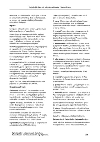 Capítulo 29.- Algo más sobre los cultivos del Próximo Oriente
resistente, se fabricaban los sarcófagos; su fruto
se consumía localmente y, dada su frondosidad,
su sombra era muy apreciada en el soleado y
cálido clima de Egipto.
Higuera
La higuera cultivada (Ficus carica L.), procede, de
la higuera silvestre o "cabrahigo".
El cabrahigo, se cree originario de las regiones
montañosas de Arabia meridional, desde donde
se propagó por semillas transportadas por las
aves. Es árbol muy resistente a la sequía,
tolerante a la salinidad y muy longevo.
Hasta hace poco tiempo, las más antiguas pepitas
de higos silvestres halladas lo fueron en
yacimientos del Oriente Próximo, datados a
mediados del VIII milenio (Zohary y Hopf, 1988)
Recientes hallazgos retrotraen muchos siglos las
cifras anteriores:
En una localidad neolítica de Israel, datada del
9.400 al 9.200 a.C., se encontraron nueve higos
carbonizados, junto a granos y bellotas. Los higos
pertenecen a una variedad que se reproduce por
transplante de ramas y no por polinización. Este
hallazgo retrotrae 5.000 años los primeros higos
cultivados. (Publicado en Science, Nat.
Geographic. Nov.2006).
Según Van Zeist,1980, la higuera cultivada está
presente en Grecia hacia el 4.000 a.C.
Otros árboles frutales
El manzano (Malus sp.), tiene su origen en las
zonas montañosas del Caúcaso y del Turquestán,
donde se encuentran aún hoy toda la gama de
transición entre los silvestres de fruto pequeño y
ácido y los cultivados de fruto grande y dulce.
El peral (Pirus sp.), árbol frutal con el mismo
centro de origen que el manzano y situado en
llanuras, mesetas y laderas pero no en valles
estrechos y húmedos.
Las variedades cultivadas por los sumerios
derivarían del Pirus cordata, P. persica y P. nivalis,
todas ellas especies del Asia Menor. Este frutal
estuvo muy extendido en la Grecia clásica.
El granado (Punica granatum L.), es originario del
Asia occidental y del Mediterráneo.
La vid (Vitis vinifera L.), cultivada como frutal
para el consumo de sus frutos.
El moral (Morus nigra L.), originario de Persia y
con un hábitat análogo al de la vid y cuya
domesticación se inició en Asia centro-oriental en
el V ó IV milenio.
El ciruelo (Prunus domestica L.), cuyo centro de
origen se encuentra entre los mares Caspio y
Negro, ocupando la misma área que la vid,
desciende probablemente del Prunus insititia.
Hay citas de su cultivo en Babilonia.
El melocotonero (Prunus persica L.), árbol frutal
que procede de China, desde donde pasó a Persia
y luego a Europa. Ocupa el mismo área que la vid,
en valles y mesetas pero raramente en laderas.
En el III milenio ya se cultivaba en Persia y en Asia
Menor.
El albaricoquero (Prunus armeniaca L.), lleva este
nombre pues se le supuso originario de Armenia,
pero ahora se cree que, al igual que el
melocotonero, procede de China. Crece en valles
fértiles y laderas de las montañas.
Fue muy cultivado en la Antigüedad en Siria y
Armenia.
El cerezo (Prunus avium L.), originario de Asia
Occidental y de Europa, tiene el mismo hábitat
que el de la vid.
El guindo (Prunus cerasus L.), cuyo origen es una
región comprendida entre Transcaucasia, Asia
Menor y Persia.
El almendro (Prunus communis L.), su origen es el
Asia Menor y se encuentra en estado silvestre en
el Caúcaso. Es resistente a la sequía, pues
fructifica con solo 250 mm de agua al año.
Su área de extensión es algo más amplia que la
del olivo, pues avanza algo más hacia el norte.
El níspero (Mespilus germanica L.), originario de
los bosques de clima templado y húmedo de Asia
Occidental.
Su cultivo está documentado en Babilonia.
Recolección de frutos de los frutales silvestres
En las zonas de montaña circundantes a la llanura
mesopotámica y en las mesetas del norte, así
Agricultura 1.0 - Así comienza la Agricultura.
Autor: Álavaro Martínez Álvarez. Dr. ing. Agrónomo. 218
 