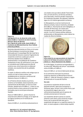 Capítulo 2.- Un nuevo modo de vida: El Neolítico
Figura 2.3.
Izq).Figurita (11 cm. de altura) de arcilla cocida.
Hacia 23.000 a.C. Yacimiento de Dolní Vestonice,
Moravia. Museo de Moravia.
Der.) Figurita de arcilla cocida. Hacia 24.000 a.C.
Yacimiento de Willendorf (Austria). Steve Holland,
University of Illinois.
Recientes descubrimientos en China, en la cueva
de Xianrendang en la provincia de Jiangxi,
efectuados por el arqueólogo Ofer Bar-Josef de la
Universidad de Harvard, muestran fragmentos de
recipientes cerámicos usados para cocinar
alimentos datados hacia 18.000 a.C.,
pertenecientes a una población de cazadores-
recolectores lo que, de confirmarse su uso, pone
en entredicho que la fabricación de ollas de
cerámica sea, como hasta ahora se daba por
sentado, una característica de los poblados
neolíticos.
En Japón, la alfarería neolítica más antigua que se
conoce es la de la Cultura Jomon, que
probablemente se remonta a comienzos del
Holoceno (hacia el 11.000 a.C.).
En el Próximo Oriente Asiático la primera
cerámica se ha hallado, hasta el presente, en el
asentamiento de Mureybet, en Siria en el alto
Eufrates, datada hacia el 8.000 a.C., si bien es una
cerámica hecha a mano, porosa al no estar bien
horneada y que no servía para almacenar
líquidos.
Hacia el 7.000-6.500 a.C., parece situarse la
invención de la alfarería al fuego, en la región de
los Zagros (cerámica en el montículo de
Gandareh.
Hacia el 6.000 a.C., la cerámica está presente en
una amplia zona que abarca desde Tracia hasta
Irán y el norte de Siria, con formas sencillas y
poco decoradas, mientras pierden importancia
los recipientes de piedra. No obstante, Palestina
sigue en el VI milenio ignorando la cerámica.
En Mesopotamia, el primer testimonio de
alfarería se fecha, hasta el momento, alrededor
del 6.000 a.C. (Yacimiento de Umm Dabaghiya, al
suroeste de Hassuna)), con vasijas para
transportar agua y alimentos, pero no para
cocinar. Ya en el V milenio existían alfareros
profesionales en Mesopotamia, como indican las
ruedas de alfarería halladas.
Figura 2.4.
Vista cenital de una copa procedente de Arpatchiya,
cultura de Tell Halaf, de la primera mitad del V
milenio a.C. Museo Nacional de Irak, Babdad.
En el Alto Egipto, la cerámica correspondiente a
la cultura del “Mesolítico de Jartum” está datada
entre el 6.000 y el 5.000 a.C.
Hacia el 4.500 a.C. se inicia la fabricación de loza.
En el continente americano las primeras
cerámicas aparecen en Mesoamérica hacia el
2.000 a.C.: valles de Tehuacan y Oaxaca, y región
de Soconusto en la costa del Pacifico.
Sus usos
Los primeros recipientes de barro eran de
pequeño tamaño, aptos para transportar y
almacenar agua, cerveza, miel y leche fresca, que
se convertía en yogurt, pero no lo
suficientemente grandes para los granos de
cereales precisos para el consumo.
Los recipientes de barro poroso se usarían,
entonces como ahora, para conservar el agua
fresca, por la extracción del calor por la
evaporación del agua en su superficie exterior. Es
decir, la nevera popular o clásico botijo español.
Agricultura 1.0 - Así comienza la Agricultura.
Autor: Álvaro Martínez Álvarez. Dr. Ing. Agrónomo. 13
 