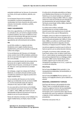 Capítulo 29.- Algo más sobre los cultivos del Próximo Oriente
extienden también por las llanuras. Se consumen
sus frutos, de los que se obtiene, además, una
sidra.
En los bosques frescos de las montañas
circundantes a la llanura mesopotámica, se
recolectaban los frutos silvestres de estos cuatro
arbustos mencionados: arándano, azufaifo,
endrino y serval.
VINOS Y AGUARDIENTES
Para vino y aguardientes, en el Próximo Oriente
se cultivaba la vid, y en Sumeria y Egipto también
la palmera datilera, de la que se obtenía un vino
dulce de la fermentación del jugo que se extraía
del tronco, vino de palma, así como vino y
aguardientes de la fermentación de los dátiles.
Vid
La vid (Vitis vinifera L.), originaria de Asia
Occidental y de la región mediterránea es,
posiblemente, junto con los cereales, la planta de
cultivo más antiguo.
En las estribaciones del Cáucaso, en la Georgia
actual, existen más de 500 variedades autóctonas
de vid, lo que sitúa esta región como la de origen
de la vid cultivada.
Existe una variedad silvestre de vid, propia de los
barrancos de la región mediterránea, desde
España hasta el Cáucaso, conocida por el nombre
de "labrusca", de la que derivaría la variedad
cultivada.
Sin embargo, y según los trabajos del Profesor
Mattirolo, la variedad cultivada también puede
considerarse autóctona en algunos puntos de la
región mediterránea.
En las montañas del Cáucaso y en los montes
Zagros ya se elaboraba vino de uva hacia el 5400
a.C. Se han encontrado restos de industria
vinícola en Irán, hacia el 5.500 – 5.000 a.C.
En una cueva del sur de Armenia se ha hallado
una instalación para hacer vino de hacia el 4.000
a.C. (Bert L. Valle, 1988), que mostró una uva
deshidratada al lado de una prensa en la que se
pisaba la uva con los pies descalzos.
Restos de industrias vinícolas se han hallado en la
región mediterránea, en Chipre, hacia el 3.500
a.C.
El cultivo de la vid estaba extendido en el Egeo y
en el Mediterráneo Oriental en el III milenio. En
Palestina y en la actual Jordania se cultivaba la
vid en el Bronce antiguo (2.900-2.700 a.C.), según
indican los restos de semillas de vid cultivada en
los asentamientos de Lachish (Helbaek, 1958),
Tell Arad y Jericó (Hopf, 1978 y 1983), y Bad edh-
Dhra (Mc Creery, 1981).
Su cultivo como vinífera, realizado
principalmente en la franja mediterránea,
alcanzó mucha más importancia en el valle del
Nilo, como ya vimos, que en Mesopotamia.
En Egipto, como ya se dijo en el Capitulo 23, se
menciona el cultivo de la vid en los textos de la
primera Dinastía (alrededor del 3.000 a.C.) (Van
Zeist, 1980), y su cultivo se confirma por datos
paleobotánicos durante la segunda y tercera
Dinastías, en Saqqara (Laurent-Täcklom, 1950).
Las pinturas egipcias muestran que el cultivo se
hacía en parral y así se cultivó durante milenios.
En España, las primeras vides cultivadas, para
fruta fresca, pasas y vino, se datan a partir del s.
VII a.C., como indican los asentamientos fenicios
de la primera Edad del Hierro en Málaga y Cádiz.
(van Zeist, 1980, Fuente: Ramón Buxó). Otros
eruditos sugieren que el cultivo de la vid lo
introdujeron los griegos en el s.V a.C., a partir de
su colonia de Ampurias.
Otros frutos
De los frutos del almez (Celtis australis L.), los
mesopotámicos elaboraban, fermentándolos, el
vino de almezas.
De los frutos del endrino (Prunus spinosa L.) ya
dijimos, en el epígrafe anterior, que se obtenía un
alcohol.
MEDICINAS, CONDIMENTOS Y ESPECIAS
Está fuera del alcance y del propósito de estas
"Notas" hacer un estudio del amplio uso que
sumerios y egipcios hicieron de las propiedades
medicinales de las numerosas plantas de su
farmacopea, pero si queremos decir algo más de
las plantas que, para uso medicinal, condimentos
y especias, se han reseñado en las páginas
precedentes.
Citaremos unas pocas más, si:
Agricultura 1.0 - Así comienza la Agricultura.
Autor: Álavaro Martínez Álvarez. Dr. ing. Agrónomo. 220
 