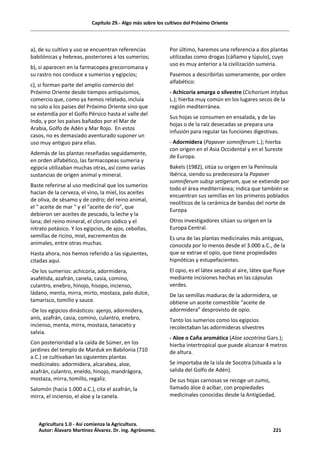 Capítulo 29.- Algo más sobre los cultivos del Próximo Oriente
a), de su cultivo y uso se encuentran referencias
babilónicas y hebreas, posteriores a los sumerios;
b), si aparecen en la farmacopea grecorromana y
su rastro nos conduce a sumerios y egipcios;
c), si forman parte del amplio comercio del
Próximo Oriente desde tiempos antiquísimos,
comercio que, como ya hemos relatado, incluía
no solo a los países del Próximo Oriente sino que
se extendía por el Golfo Pérsico hasta el valle del
Indo, y por los países bañados por el Mar de
Arabia, Golfo de Adén y Mar Rojo. En estos
casos, no es demasiado aventurado suponer un
uso muy antiguo para ellas.
Además de las plantas reseñadas seguidamente,
en orden alfabético, las farmacopeas sumeria y
egipcia utilizaban muchas otras, así como varias
sustancias de origen animal y mineral.
Baste referirse al uso medicinal que los sumerios
hacían de la cerveza, el vino, la miel, los aceites
de oliva, de sésamo y de cedro; del reino animal,
el " aceite de mar " y el "aceite de río", que
debieron ser aceites de pescado, la leche y la
lana; del reino mineral, el cloruro sódico y el
nitrato potásico. Y los egipcios, de ajos, cebollas,
semillas de ricino, miel, excrementos de
animales, entre otras muchas.
Hasta ahora, nos hemos referido a las siguientes,
citadas aquí.
-De los sumerios: achicoria, adormidera,
asafétida, azafrán, canela, casia, comino,
culantro, enebro, hinojo, hisopo, incienso,
ládano, menta, mirra, mirto, mostaza, palo dulce,
tamarisco, tomillo y sauce.
-De los egipcios dinásticos: ajenjo, adormidera,
anís, azafrán, casia, comino, culantro, enebro,
incienso, menta, mirra, mostaza, tanaceto y
salvia.
Con posterioridad a la caída de Súmer, en los
jardines del templo de Marduk en Babilonia (710
a.C.) se cultivaban las siguientes plantas
medicinales: adormidera, alcarabea, aloe,
azafrán, culantro, eneldo, hinojo, mandrágora,
mostaza, mirra, tomillo, regaliz.
Salomón (hacia 1.000 a.C.), cita el azafrán, la
mirra, el incienso, el aloe y la canela.
Por último, haremos una referencia a dos plantas
utilizadas como drogas (cáñamo y lúpulo), cuyo
uso es muy anterior a la civilización sumeria.
Pasemos a describirlas someramente, por orden
alfabético:
- Achicoria amarga o silvestre (Cichorium intybus
L.); hierba muy común en los lugares secos de la
región mediterránea.
Sus hojas se consumen en ensalada, y de las
hojas o de la raíz desecadas se prepara una
infusión para regular las funciones digestivas.
- Adormidera (Papaver somniferum L.); hierba
con origen en el Asia Occidental y en el Sureste
de Europa.
Bakels (1982), sitúa su origen en la Península
Ibérica, siendo su predecesora la Papaver
somniferum subsp setigerum, que se extiende por
todo el área mediterránea; indica que también se
encuentran sus semillas en los primeros poblados
neolíticos de la cerámica de bandas del norte de
Europa
Otros investigadores sitúan su origen en la
Europa Central.
Es una de las plantas medicinales más antiguas,
conocida por lo menos desde el 3.000 a.C., de la
que se extrae el opio, que tiene propiedades
hipnóticas y estupefacientes.
El opio, es el látex secado al aire, látex que fluye
mediante incisiones hechas en las cápsulas
verdes.
De las semillas maduras de la adormidera, se
obtiene un aceite comestible “aceite de
adormidera” desprovisto de opio.
Tanto los sumerios como los egipcios
recolectaban las adormideras silvestres
- Aloe o Caña aromática (Aloe socotrina Gars.);
hierba intertropical que puede alcanzar 4 metros
de altura.
Se importaba de la isla de Socotra (situada a la
salida del Golfo de Adén).
De sus hojas carnosas se recoge un zumo,
llamado áloe ó acíbar, con propiedades
medicinales conocidas desde la Antigüedad,
Agricultura 1.0 - Así comienza la Agricultura.
Autor: Álavaro Martínez Álvarez. Dr. ing. Agrónomo. 221
 