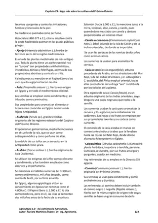 Capítulo 29.- Algo más sobre los cultivos del Próximo Oriente
laxantes -purgantes y contra las irritaciones,
heridas y forúnculos de la piel.
Su madera se quemaba como perfume.
Hipócrates (460-377 a.C.), cita su empleo contra
la peste haciéndola quemar en las plazas públicas
griegas.
- Ajenjo (Artemisia absinthium L.); hierba de
terrenos secos de la región mediterránea.
Es una de las plantas medicinales de más antiguo
uso. Toda la planta tiene un aceite esencial rico
en "tuyona" con propiedades antihelmínticas,
insecticidas, tónicas y febrífugas, además de sus
propiedades abortivas y contra la artritis.
Ya indicamos su mención en el Papiro Ebers y los
usos que los egipcios hacían de ella.
- Anís (Pimpinella anisum L.); hierba con origen
en Egipto y en todo el mediterráneo oriental.
Las semillas se emplean como condimento y, en
infusión, como carminativo.
Sus propiedades para aromatizar alimentos y
licores eran conocidas en Egipto desde la más
lejana Antigüedad.
- Asafetida (Ferula sp.), grandes hierbas
originarias de las regiones esteparias del Caspio y
del Próximo Oriente.
Proporcionan gomorresinas, mediante incisiones
en el cuello de la raíz, que se usan como
antiespasmódico y como perfume de altar.
La médula de sus tallos secos se usaba en la
Antigüedad como yesca.
- Azafrán (Crocus sativus L.); hierba originaria de
Asia Occidental.
Se utilizan los estigmas de la flor como colorante
y condimento, y fue también empleado como
abortivo y en perfumería.
Se menciona en tablillas sumerias del 3.300 a.C.
como condimento y, mil años después, como
colorante textil, por su tinte amarillo.
En Egipto, algunos egiptólogos sitúan su
conocimiento en épocas tan remotas como el
4.000 a.C. El Papiro Ebers (c.1.500 a.C.) lo cita
como medicina, pero en él, las citas se remontan
dos mil años antes de la fecha de su escritura.
Salomón (hacia 1.000 a.C.), lo menciona junto a la
mirra, incienso, aloe, canela, y nardo, pues
quemándolo mezclado con canela y sándalo
proporcionaba un incienso ritual
- Canela o cinamono (Cinnamonum zeylanicum
Nees.); árbol oriundo de la isla de Ceilán y de la
Indias orientales, de donde se importaba.
Se usan las cortezas de las ramitas de dos años
como aromatizantes.
Los sumerios la usaban para aromatizar la
cerveza.
- Casia o sen (Cassia angustifolia); arbusto
procedente de Arabia, en los alrededores del Mar
Rojo, y de las Indias Orientales, y C. obtusifolia y
C. acutifolia, del África tropical oriental, todas
ellas productoras de la droga "sen" constituida
por los foliolos de la planta.
Otra especie de casia (Cassia fistula), es un
arbusto originario de las Indias orientales, cuya
droga es una pulpa negruzca que rodea a la
semilla.
Los sumerios usaban la casia para aromatizar la
cerveza, y los egipcios para embalsamar los
cadáveres. Las hojas y los frutos se emplean por
sus propiedades laxantes y su corteza como
curtiente.
El comercio de la casia estaba en manos de
comerciantes indios y árabes que la llevaban
hasta las costas del Mar Rojo, desde donde
alcanzaba Mesopotamia y Egipto.
- Coloquintida (Citrullus colocynthis (L) Schrader);
planta herbácea, trepadora o tendida, perenne.
Cultivada, ó silvestre, por sus frutos amargos y
purgantes, usados en medicina.
Hay referencias de su empleo en la Dinastía XIII
egipcia.
- Comino (Cuminum cyminum L.); hierba
originaria del Próximo Oriente.
Sus semillas se usan para condimento y como
antihelmíntico y diurético.
Las referencias al comino deben incluir también
el comino negro o neguilla (Nigelia sativa L.),
hierba con la misma región de origen y de cuyas
semillas se hace un gran consumo desde la
Agricultura 1.0 - Así comienza la Agricultura.
Autor: Álavaro Martínez Álvarez. Dr. ing. Agrónomo. 222
 