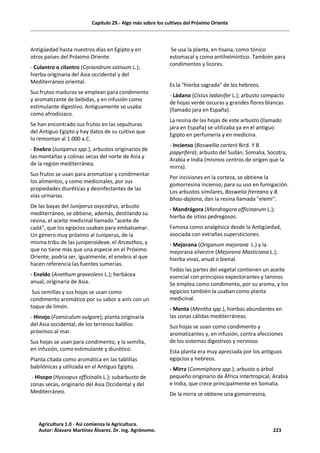 Capítulo 29.- Algo más sobre los cultivos del Próximo Oriente
Antigüedad hasta nuestros días en Egipto y en
otros países del Próximo Oriente.
- Culantro o cilantro (Coriandrum sativum L.);
hierba originaria del Asia occidental y del
Mediterráneo oriental.
Sus frutos maduros se emplean para condimento
y aromatizante de bebidas, y en infusión como
estimulante digestivo. Antiguamente se usaba
como afrodisiaco.
Se han encontrado sus frutos en las sepulturas
del Antiguo Egipto y hay datos de su cultivo que
lo remontan al 1.000 a.C.
- Enebro (Juniperus spp.); arbustos originarios de
las montañas y colinas secas del norte de Asía y
de la región mediterránea.
Sus frutos se usan para aromatizar y condimentar
los alimentos, y como medicinales, por sus
propiedades diuréticas y desinfectantes de las
vías urinarias.
De las bayas del Juniperus oxycedrus, arbusto
mediterráneo, se obtiene, además, destilando su
resina, el aceite medicinal llamado "aceite de
cadá", que los egipcios usaban para embalsamar.
Un género muy próximo al Juniperus, de la
misma tribu de las juniperoideae, el Arceuthos, y
que no tiene más que una especie en el Próximo
Oriente, podría ser, igualmente, el enebro al que
hacen referencia las fuentes sumerias.
- Eneldo (Anethum graveolens L.); herbácea
anual, originaria de Asia.
Sus semillas y sus hojas se usan como
condimento aromático por su sabor a anís con un
toque de limón.
- Hinojo (Foeniculum vulgare); planta originaria
del Asia occidental, de los terrenos baldíos
próximos al mar.
Sus hojas se usan para condimento, y la semilla,
en infusión, como estimulante y diurético.
Planta citada como aromática en las tablillas
babilónicas y utilizada en el Antiguo Egipto.
- Hisopo (Hyssopus officinalis L.); subarbusto de
zonas secas, originario del Asia Occidental y del
Mediterráneo.
Se usa la planta, en tisana, como tónico
estomacal y como antihelmíntico. También para
condimentos y licores.
Es la "hierba sagrada" de los hebreos.
- Ládano (Cistus ladanifer L.); arbusto compacto
de hojas verde oscuras y grandes flores blancas.
(llamado jara en España).
La resina de las hojas de este arbusto (llamado
jara en España) se utilizaba ya en el antiguo
Egipto en perfumería y en medicina.
- Incienso (Boswellia carterii Bird. Y B.
papyrifera); arbusto del Sudán, Somalia, Socotra,
Arabia e India (mismos centros de origen que la
mirra).
Por incisiones en la corteza, se obtiene la
gomorresina incienso, para su uso en fumigación.
Los arbustos similares, Boswelia frereana y B.
bhau-dajiana, dan la resina llamada "elemi".
- Mandrágora (Mandragora officinarum L.);
hierba de sitios pedregosos.
Famosa como analgésica desde la Antigüedad,
asociada con extrañas supersticiones.
- Mejorana (Origanum mejorana L.) y la
mejorana silvestre (Mejorana Masticiana L.);
hierba vivaz, anual o bienal.
Todas las partes del vegetal contienen un aceite
esencial con principios expectorantes y taninos.
Se emplea como condimento, por su aroma, y los
egipcios también la usaban como planta
medicinal.
- Menta (Mentha spp.), hierbas abundantes en
las zonas cálidas mediterráneas.
Sus hojas se usan como condimento y
aromatizantes y, en infusión, contra afecciones
de los sistemas digestivos y nervioso.
Esta planta era muy apreciada por los antiguos
egipcios y hebreos.
- Mirra (Commiphora spp.); arbusto o árbol
pequeño originario de África intertropical, Arabia
e India, que crece principalmente en Somalia.
De la mirra se obtiene una gomorresina,
Agricultura 1.0 - Así comienza la Agricultura.
Autor: Álavaro Martínez Álvarez. Dr. ing. Agrónomo. 223
 