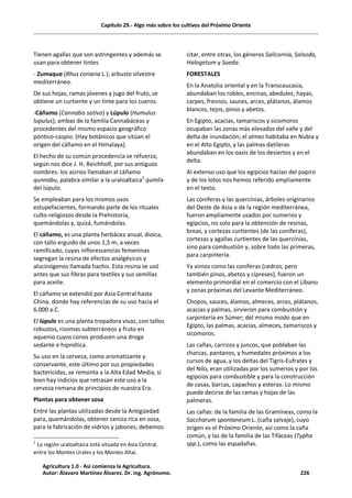 Capítulo 29.- Algo más sobre los cultivos del Próximo Oriente
Tienen agallas que son astringentes y además se
usan para obtener tintes
- Zumaque (Rhus coriaria L.); arbusto silvestre
mediterráneo.
De sus hojas, ramas jóvenes y jugo del fruto, se
obtiene un curtiente y un tinte para los cueros.
-Cáñamo (Cannabis sativa) y Lúpulo (Humulus
lupulus); ambas de la familia Cannabáceas y
procedentes del mismo espacio geográfico
póntico-caspio. (Hay botánicos que sitúan el
origen del cáñamo en el Himalaya).
El hecho de su común procedencia se refuerza,
según nos dice J. H. Reichholf, por sus antiguos
nombres: los asirios llamaban al cáñamo
qunnabu, palabra similar a la uraloaltaica2
qumlix
del lúpulo.
Se empleaban para los mismos usos
estupefacientes, formando parte de los rituales
culto-religiosos desde la Prehistoria,
quemándolas y, quizá, fumándolas.
El cáñamo, es una planta herbácea anual, dioica,
con tallo erguido de unos 1,5 m, a veces
ramificado, cuyas inflorescencias femeninas
segregan la resina de efectos analgésicos y
alucinógenos llamada hachis. Esta resina se usó
antes que sus fibras para textiles y sus semillas
para aceite.
El cáñamo se extendió por Asia Central hasta
China. donde hay referencias de su uso hacia el
6.000 a.C.
El lúpulo es una planta trepadora vivaz, con tallos
robustos, rizomas subterráneos y fruto en
aquenio cuyos conos producen una droga
sedante e hipnótica.
Su uso en la cerveza, como aromatizante y
conservante, este último por sus propiedades
bactericidas, se remonta a la Alta Edad Media, si
bien hay indicios que retrasan este uso a la
cerveza romana de principios de nuestra Era.
Plantas para obtener sosa
Entre las plantas utilizadas desde la Antigüedad
para, quemándolas, obtener ceniza rica en sosa,
para la fabricación de vidrios y jabones, debemos
2
La región uraloaltaica está situada en Asia Central,
entre los Montes Urales y los Montes Altai.
citar, entre otras, los géneros Salicornia, Salsoda,
Halogetum y Sueda.
FORESTALES
En la Anatolia oriental y en la Transcaucasia,
abundaban los robles, encinas, abedules, hayas,
carpes, fresnos, sauces, arces, plátanos, álamos
blancos, tejos, pinos y abetos.
En Egipto, acacias, tamariscos y sicomoros
ocupaban las zonas más elevadas del valle y del
delta de inundación; el almez habitaba en Nubia y
en el Alto Egipto, y las palmas datileras
abundaban en los oasis de los desiertos y en el
delta.
Al extenso uso que los egipcios hacían del papiro
y de los lotos nos hemos referido ampliamente
en el texto.
Las coníferas y las quercínias, árboles originarios
del Oeste de Asia o de la región mediterránea,
fueron ampliamente usados por sumerios y
egipcios, no solo para la obtención de resinas,
breas, y cortezas curtientes (de las coníferas),
cortezas y agallas curtientes de las quercínias,
sino para combustión y, sobre todo las primeras,
para carpintería.
Ya vimos como las coníferas (cedros, pero
también pinos, abetos y cipreses), fueron un
elemento primordial en el comercio con el Líbano
y zonas próximas del Levante Mediterráneo.
Chopos, sauces, álamos, almeces, arces, plátanos,
acacias y palmas, sirvieron para combustión y
carpintería en Súmer; del mismo modo que en
Egipto, las palmas, acacias, almeces, tamariscos y
sicomoros.
Las cañas, carrizos y juncos, que poblaban las
charcas, pantanos, y humedales próximos a los
cursos de agua, y los deltas del Tigris-Eufrates y
del Nilo, eran utilizadas por los sumerios y por los
egipcios para combustible y para la construcción
de casas, barcas, capachos y esteras. Lo mismo
puede decirse de las ramas y hojas de las
palmeras.
Las cañas: de la familia de las Gramíneas, como la
Saccharum spontaneum L. (caña salvaje), cuyo
origen es el Próximo Oriente, así como la caña
común, y las de la familia de las Tifáceas (Typha
spp.), como las espadañas.
Agricultura 1.0 - Así comienza la Agricultura.
Autor: Álavaro Martínez Álvarez. Dr. ing. Agrónomo. 226
 